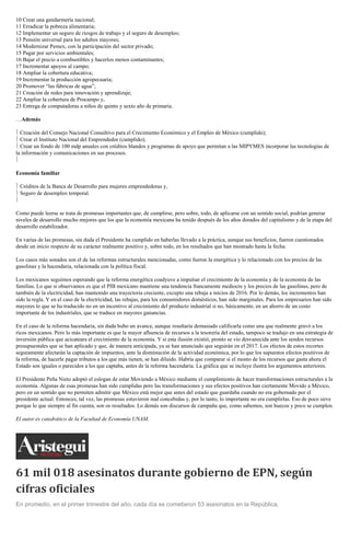 10 Crear una gendarmería nacional;
11 Erradicar la pobreza alimentaria;
12 Implementar un seguro de riesgos de trabajo y el seguro de desempleo;
13 Pensión universal para los adultos mayores;
14 Modernizar Pemex, con la participación del sector privado;
15 Pagar por servicios ambientales;
16 Bajar el precio a combustibles y hacerlos menos contaminantes;
17 Incrementar apoyos al campo;
18 Ampliar la cobertura educativa;
19 Incrementar la producción agropecuaria;
20 Promover “las fábricas de agua”;
21 Creación de redes para innovación y aprendizaje;
22 Ampliar la cobertura de Procampo y,
23 Entrega de computadoras a niños de quinto y sexto año de primaria.
…Además
Creación del Consejo Nacional Consultivo para el Crecimiento Económico y el Empleo de México (cumplido);
Crear el Instituto Nacional del Emprendedor (cumplido);
Crear un fondo de 100 mdp anuales con créditos blandos y programas de apoyo que permitan a las MIPYMES incorporar las tecnologías de
la información y comunicaciones en sus procesos.
Economía familiar
Créditos de la Banca de Desarrollo para mujeres emprendedoras y,
Seguro de desempleo temporal.
Como puede leerse se trata de promesas importantes que, de cumplirse, pero sobre, todo, de aplicarse con un sentido social, podrían generar
niveles de desarrollo mucho mejores que los que la economía mexicana ha tenido después de los años dorados del capitalismo y de la etapa del
desarrollo estabilizador.
En varias de las promesas, sin duda el Presidente ha cumplido en haberlas llevado a la práctica, aunque sus beneficios, fueron cuestionados
desde un inicio respecto de su carácter realmente positivo y, sobre todo, en los resultados que han mostrado hasta la fecha.
Los casos más sonados son el de las reformas estructurales mencionadas, como fueron la energética y lo relacionado con los precios de las
gasolinas y la hacendaria, relacionada con la política fiscal.
Los mexicanos seguimos esperando que la reforma energética coadyuve a impulsar el crecimiento de la economía y de la economía de las
familias. Lo que si observamos es que el PIB mexicano mantiene una tendencia francamente mediocre y los precios de las gasolinas, pero de
también de la electricidad, han mantenido una trayectoria creciente, excepto una rebaja a inicios de 2016. Por lo demás, los incrementos han
sido la regla. Y en el caso de la electricidad, las rebajas, para los consumidores domésticos, han sido marginales. Para los empresarios han sido
mayores lo que se ha traducido no en un incentivo al crecimiento del producto industrial si no, básicamente, en un ahorro de un costo
importante de los industriales, que se traduce en mayores ganancias.
En el caso de la reforma hacendaria, sin duda hubo un avance, aunque resultaría demasiado calificarla como una que realmente gravó a los
ricos mexicanos. Pero lo más importante es que la mayor afluencia de recursos a la tesorería del estado, tampoco se tradujo en una estrategia de
inversión pública que acicateara el crecimiento de la economía. Y si esta ilusión existió, pronto se vio desvanecida ante los sendos recursos
presupuestales que se han aplicado y que, de manera anticipada, ya se han anunciado que seguirán en el 2017. Los efectos de estos recortes
seguramente afectarán la captación de impuestos, ante la disminución de la actividad económica, por lo que los supuestos efectos positivos de
la reforma, de hacerle pagar tributos a los que más tienen, se han diluido. Habría que comparar si el monto de los recursos que gasta ahora el
Estado son iguales o parecidos a los que captaba, antes de la reforma hacendaria. La gráfica que se incluye ilustra los argumentos anteriores.
El Presidente Peña Nieto adoptó el eslogan de estar Moviendo a México mediante el cumplimiento de hacer transformaciones estructurales a la
economía. Algunas de esas promesas han sido cumplidas pero las transformaciones y sus efectos positivos han ciertamente Movido a México,
pero en un sentido que no permiten admitir que México está mejor que antes del estado que guardaba cuando no era gobernado por el
presidente actual. Entonces, tal vez, las promesas estuvieron mal concebidas y, por lo tanto, lo importante no era cumplirlas. Eso de poco sirve
porque lo que siempre al fin cuenta, son os resultados. Lo demás son discursos de campaña que, como sabemos, son huecos y poco se cumplen.
El autor es catedrático de la Facultad de Economía UNAM.
61 mil 018 asesinatos durante gobierno de EPN, según
cifras oficiales
En promedio, en el primer trimestre del año, cada día se cometieron 53 asesinatos en la República.
 