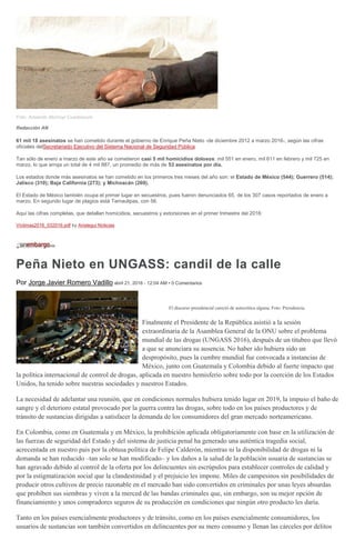 Foto: Armando Monroy/ Cuartoscuro
Redacción AN
61 mil 18 asesinatos se han cometido durante el gobierno de Enrique Peña Nieto -de diciembre 2012 a marzo 2016-, según las cifras
oficiales delSecretariado Ejecutivo del Sistema Nacional de Seguridad Pública.
Tan sólo de enero a marzo de este año se cometieron casi 5 mil homicidios dolosos: mil 551 en enero, mil 611 en febrero y mil 725 en
marzo, lo que arroja un total de 4 mil 887, un promedio de más de 53 asesinatos por día.
Los estados donde más asesinatos se han cometido en los primeros tres meses del año son: el Estado de México (544); Guerrero (514);
Jalisco (310); Baja California (273); y Michoacán (269).
El Estado de México también ocupa el primer lugar en secuestros, pues fueron denunciados 65, de los 307 casos reportados de enero a
marzo. En segundo lugar de plagios está Tamaulipas, con 56.
Aquí las cifras completas, que detallan homicidios, secuestros y extorsiones en el primer trimestre del 2016:
Victimas2016_032016.pdf by Aristegui Noticias
Peña Nieto en UNGASS: candil de la calle
Por Jorge Javier Romero Vadillo abril 21, 2016 - 12:04 AM • 0 Comentarios
El discurso presidencial careció de autocrítica alguna. Foto: Presidencia.
Finalmente el Presidente de la República asistió a la sesión
extraordinaria de la Asamblea General de la ONU sobre el problema
mundial de las drogas (UNGASS 2016), después de un titubeo que llevó
a que se anunciara su ausencia. No haber ido hubiera sido un
despropósito, pues la cumbre mundial fue convocada a instancias de
México, junto con Guatemala y Colombia debido al fuerte impacto que
la política internacional de control de drogas, aplicada en nuestro hemisferio sobre todo por la coerción de los Estados
Unidos, ha tenido sobre nuestras sociedades y nuestros Estados.
La necesidad de adelantar una reunión, que en condiciones normales hubiera tenido lugar en 2019, la impuso el baño de
sangre y el deterioro estatal provocado por la guerra contra las drogas, sobre todo en los países productores y de
tránsito de sustancias dirigidas a satisfacer la demanda de los consumidores del gran mercado norteamericano.
En Colombia, como en Guatemala y en México, la prohibición aplicada obligatoriamente con base en la utilización de
las fuerzas de seguridad del Estado y del sistema de justicia penal ha generado una auténtica tragedia social,
acrecentada en nuestro país por la obtusa política de Felipe Calderón, mientras ni la disponibilidad de drogas ni la
demanda se han reducido –tan solo se han modificado– y los daños a la salud de la población usuaria de sustancias se
han agravado debido al control de la oferta por los delincuentes sin escrúpulos para establecer controles de calidad y
por la estigmatización social que la clandestinidad y el prejuicio les impone. Miles de campesinos sin posibilidades de
producir otros cultivos de precio razonable en el mercado han sido convertidos en criminales por unas leyes absurdas
que prohíben sus siembras y viven a la merced de las bandas criminales que, sin embargo, son su mejor opción de
financiamiento y unos compradores seguros de su producción en condiciones que ningún otro producto les daría.
Tanto en los países esencialmente productores y de tránsito, como en los países esencialmente consumidores, los
usuarios de sustancias son también convertidos en delincuentes por su mero consumo y llenan las cárceles por delitos
 