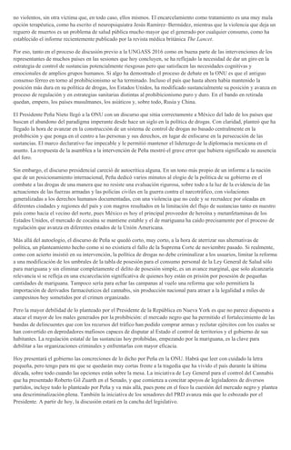 no violentos, sin otra víctima que, en todo caso, ellos mismos. El encarcelamiento como tratamiento es una muy mala
opción terapéutica, como ha escrito el neuropsiquiatra Jesús Ramírez–Bermúdez, mientras que la violencia que deja un
reguero de muertos es un problema de salud pública mucho mayor que el generado por cualquier consumo, como ha
establecido el informe recientemente publicado por la revista médica británica The Lancet.
Por eso, tanto en el proceso de discusión previo a la UNGASS 2016 como en buena parte de las intervenciones de los
representantes de muchos países en las sesiones que hoy concluyen, se ha reflejado la necesidad de dar un giro en la
estrategia de control de sustancias potencialmente riesgosas pero que satisfacen las necesidades cognitivas y
emocionales de amplios grupos humanos. Si algo ha demostrado el proceso de debate en la ONU es que el antiguo
consenso férreo en torno al prohibicionismo se ha terminado. Incluso el país que hasta ahora había mantenido la
posición más dura en su política de drogas, los Estados Unidos, ha modificado sustancialmente su posición y avanza en
proceso de regulación y en estrategias sanitarias distintas al prohibicionismo puro y duro. En el bando en retirada
quedan, empero, los países musulmanes, los asiáticos y, sobre todo, Rusia y China.
El Presidente Peña Nieto llegó a la ONU con un discurso que sitúa correctamente a México del lado de los países que
buscan el abandono del paradigma imperante desde hace un siglo en la política de drogas. Con claridad, planteó que ha
llegado la hora de avanzar en la construcción de un sistema de control de drogas no basado centralmente en la
prohibición y que ponga en el centro a las personas y sus derechos, en lugar de enfocarse en la persecución de las
sustancias. El marco declarativo fue impecable y le permitió mantener el liderazgo de la diplomacia mexicana en el
asunto. La respuesta de la asamblea a la intervención de Peña mostró el grave error que hubiera significado su ausencia
del foro.
Sin embargo, el discurso presidencial careció de autocrítica alguna. En un tono más propio de un informe a la nación
que de un posicionamiento internacional, Peña dedicó varios minutos al elogio de la política de su gobierno en el
combate a las drogas de una manera que no resiste una evaluación rigurosa, sobre todo a la luz de la evidencia de las
actuaciones de las fuerzas armadas y las policías civiles en la guerra contra el narcotráfico, con violaciones
generalizadas a los derechos humanos documentadas, con una violencia que no cede y se recrudece por oleadas en
diferentes ciudades y regiones del país y con magros resultados en la limitación del flujo de sustancias tanto en nuestro
país como hacia el vecino del norte, pues México es hoy el principal proveedor de heroína y metanfetaminas de los
Estados Unidos, el mercado de cocaína se mantiene estable y el de mariguana ha caído precisamente por el proceso de
regulación que avanza en diferentes estados de la Unión Americana.
Más allá del autoelogio, el discurso de Peña se quedó corto, muy corto, a la hora de aterrizar sus alternativas de
política, un planteamiento hecho como si no existiera el fallo de la Suprema Corte de noviembre pasado. Si realmente,
como con acierto insistió en su intervención, la política de drogas no debe criminalizar a los usuarios, limitar la reforma
a una modificación de los umbrales de la tabla de posesión para el consumo personal de la Ley General de Salud sólo
para mariguana y sin eliminar completamente el delito de posesión simple, es un avance marginal, que solo alcanzaría
relevancia si se refleja en una excarcelación significativa de quienes hoy están en prisión por posesión de pequeñas
cantidades de mariguana. Tampoco sería para echar las campanas al vuelo una reforma que solo permitiera la
importación de derivados farmacéuticos del cannabis, sin producción nacional para atraer a la legalidad a miles de
campesinos hoy sometidos por el crimen organizado.
Pero la mayor debilidad de lo planteado por el Presidente de la República en Nueva York es que no parece dispuesto a
atacar el mayor de los males generados por la prohibición: el mercado negro que ha permitido el fortalecimiento de las
bandas de delincuentes que con los recursos del tráfico han podido comprar armas y reclutar ejércitos con los cuales se
han convertido en depredadores mafiosos capaces de disputar al Estado el control de territorios y el gobierno de sus
habitantes. La regulación estatal de las sustancias hoy prohibidas, empezando por la mariguana, es la clave para
debilitar a las organizaciones criminales y enfrentarlas con mayor eficacia.
Hoy presentará el gobierno las concreciones de lo dicho por Peña en la ONU. Habrá que leer con cuidado la letra
pequeña, pero tengo para mi que se quedarán muy cortas frente a la tragedia que ha vivido el país durante la última
década, sobre todo cuando las opciones están sobre la mesa. La iniciativa de Ley General para el control del Cannabis
que ha presentado Roberto Gil Zuarth en el Senado, y que comienza a concitar apoyos de legisladores de diversos
partidos, incluye todo lo planteado por Peña y va más allá, pues pone en el foco la cuestión del mercado negro y plantea
una descriminalización plena. También la iniciativa de los senadores del PRD avanza más que lo esbozado por el
Presidente. A partir de hoy, la discusión estará en la cancha del legislativo.
 