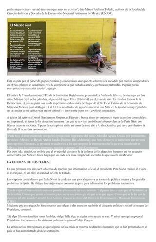 pudieran participar– reavivó intereses que antes no existían”, dijo Marco Arellano Toledo, profesor de la Facultad de
Ciencias Políticas y Sociales de la Universidad Nacional Autónoma de México (UNAM).
Esta disputa por el poder de grupos políticos y económicos hace que el Gobierno sea sacudido por nuevos competidores
en el país, planteó el académico. “Es la competencia que no había antes y que buscan prebendas. Pugnan por su
conveniencia y no la del Estado”, agregó.
El Índice de Transformación (BTI) de la Fundación Bertelsmann, presentado a finales de febrero, destaca que en dos
años, México cayó ocho peldaños, al pasar del lugar 33 en 2014 al 41 en el presente año. En el rubro Estado de la
Democracia, el país registró una caída importante al descender del lugar 40 al 54. En el Estatus de la Economía de
Mercado, México pasó del lugar 31 al 33. Los resultados del reporte muestran que México ha tenido la mayor pérdida
de la calidad de su democracia en los últimos 10 años entre todos los 129 países analizados.
A juicio del activista Daniel Gershenson Shapiro, el Ejecutivo busca atraer inversiones y lograr acuerdos comerciales,
no importando el tema de los derechos humanos. Lo que se ha visto también en la benevolencia de Peña Nieto con
líderes de otras naciones. Y puso de ejemplo su visita en enero de este año a Arabia Saudita, que tuvo por objetivo la
firma de 11 acuerdos económicos.
“Peña tuvo el atrevimiento de otorgarle la presea más importante del país [Orden del Águila Azteca, por prominentes
servicios a México] al Rey de Arabia Saudita [Salman Bin Abdulaziz], que hasta donde yo sé nada tiene que ver con
este expertise. Entonces, se presenta en auditorios a los que tampoco le interesa mucho lo que está sucediendo en
México, léase los inversores alemanes, sauditas o daneses ”, dijo Gershenson.
Por otro lado, añadió, es posible que el avance del discurso de la defensa de los derechos humanos en los acuerdos
comerciales que México busca haga que sea cada vez más complicado esconder lo que sucede en México.
LA CORTINA DE LOS VIAJES
En sus primeros tres años de Gobierno, de acuerdo con información oficial, el Presidente Peña Nieto realizó 46 viajes
al extranjero, 37 de ellos en calidad de Jefe de Estado.
Los expertos coinciden en que Peña Nieto ha caído en una posición pasiva en torno a la política interna y los grandes
problemas del país. De ahí que los viajes sirvan como un respiro para administrar los problemas nacionales.
“Lo de viajar a Dinamarca –la semana pasada– claramente no tenía sentido. Y algunos interpretan que el Presidente ya
va de salida. Como que ya está cerrando, ya no se ve una estrategia de qué es lo que sigue. Cómo que se le fue con la
elección del año pasado”, detalló José Antonio Crespo, profesor del Centro de Investigación y Docencia Económicas
(CIDE) .
Mediante esta estrategia, los funcionarios que salgan a dar anuncios recibirán el desgaste político y no así la imagen del
Presidente, comentó.
“Si algo falla son también como fusibles, si algo falla algo en algún tema u otro se van. Y así se protege un poco al
Presidente. Eso ocurre en los sistemas políticos en general”, dijo Crespo.
La crítica de los entrevistados es que algunas de las crisis en materia de derechos humanos que se han presentado en el
país se han administrado desde el extranjero.
 