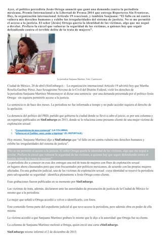 Ayer, el político perredista Jesús Ortega anunció que ganó una demanda contra la periodista
mexicana, Premio Internacional a la Libertad de Prensa 2014 que entrega Reporteros Sin Fronteras.
Hoy, la organización internacional Artículo 19 reaccionó, y también Sanjuana: “El fallo en mi contra
vulnera mis derechos humanos y exhibe las irregularidades del sistema de justicia. No se me permitió
el acceso a la justicia. El señor [Jesús] Ortega quería la identidad de las víctimas, algo que me negué
a develar. Prefiero la cárcel que vulnerar la seguridad de las víctimas, a quienes hay que seguir
defendiendo contra el terrible delito de la trata de mujeres”.
La periodista Sanjuana Martínez. Foto: Cuartoscuro
Ciudad de México, 20 de abril (SinEmbargo).– La organización internacional Artículo 19 advirtió hoy que Martha
Roselia Garibay Pérez, Juez Sexagésimo Noveno de lo Civil del Distrito Federal, violó los derechos de
la periodista Sanjuana Martínez Montemayor al dictar una sentencia –por una demanda presentada por el político Jesús
Ortega– sin siquiera permitirle acceso a la justicia.
La sentencia es de hace dos meses. La periodista no fue informada a tiempo y no pudo acceder siquiera al derecho de
la apelación.
La denuncia del político del PRD, partido que gobierna la ciudad donde se llevó a cabo el juicio, es por una columna y
un reportaje publicados en SinEmbargo en 2013, donde se le relaciona como presunto cliente de una mujer víctima de
explotación sexual:
1. “Consumidores de sexo comercial” (LA COLUMNA)
2. “Infierno en el Cadillac: sexo, poder y lágrimas” (EL REPORTAJE).
Hoy mismo, Sanjuana Martínez dijo a SinEmbargo que “el fallo en mi contra vulnera mis derechos humanos y
exhibe las irregularidades del sistema de justicia”.
“No se me permitió el acceso a la justicia. El señor Ortega quería la identidad de las víctimas, algo que me negué a
revelar. Prefiero la cárcel que vulnerar la seguridad de las víctimas, a quienes hay que seguir defendiendo contra el
terrible delito de la trata de mujeres”.
La periodista dio a conocer en esas dos entregas una red de trata de mujeres con fines de explotación sexual
en lugares ahora clausurados pero que eran frecuentados por políticos mexicanos, de acuerdo con las propias mujeres
afectadas. En una grabación judicial, una de las víctimas de explotación sexual –cuya identidad se reservó la periodista
para salvaguardar su seguridad– identifica plenamente a Jesús Ortega como cliente.
Esas grabaciones fueron publicadas en su momento por SinEmbargo.
Las víctimas de trata, además, declararon ante las autoridades de procuración de justicia de la Ciudad de México lo
mismo que a la periodista.
La mujer que señaló a Ortega accedió a volver a identificarlo, con fotos.
Este contenido forma parte del expediente judicial al que tuvo acceso la periodista, pero además obra en poder de ella
misma.
La víctima accedió a que Sanjuana Martínez grabara lo mismo que le dijo a la autoridad: que Ortega fue su cliente.
La columna de Sanjuana Martínez molestó a Ortega, quien envió una carta aSinEmbargo.
SinEmbargo mismo informó el 2 de diciembre de 2013:
 