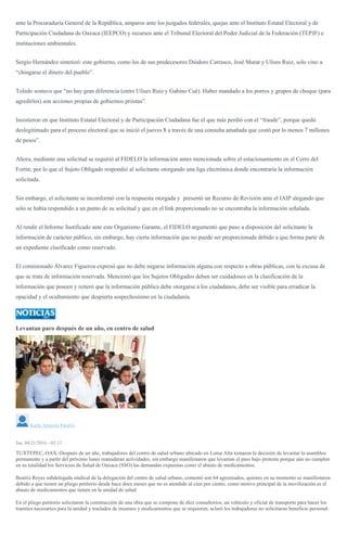 ante la Procuraduría General de la República, amparos ante los juzgados federales, quejas ante el Instituto Estatal Electoral y de
Participación Ciudadana de Oaxaca (IEEPCO) y recursos ante el Tribunal Electoral del Poder Judicial de la Federación (TEPJF) e
instituciones ambientales.
Sergio Hernández sintetizó: este gobierno, como los de sus predecesores Diódoro Carrasco, José Murat y Ulises Ruiz, solo vino a
“chingarse el dinero del pueblo”.
Toledo sostuvo que “no hay gran diferencia (entre Ulises Ruiz y Gabino Cué). Haber mandado a los porros y grupos de choque (para
agredirlos) son acciones propias de gobiernos priistas”.
Insistieron en que Instituto Estatal Electoral y de Participación Ciudadana fue el que más perdió con el
millones
de pesos”.
Ahora, mediante una solicitud se requirió al FIDELO la información antes mencionada sobre el estacionamiento en el Cerro del
Fortín; por lo que el Sujeto Obligado respondió al solicitante otorgando una liga electrónica donde encontraría la información
solicitada.
Sin embargo, el solicitante se inconformó con la respuesta otorgada y presentó un Recurso de Revisión ante el IAIP alegando que
sólo se había respondido a un punto de su solicitud y que en el link proporcionado no se encontraba la información señalada.
Al rendir el Informe Justificado ante este Organismo Garante, el FIDELO argumentó que puso a disposición del solicitante la
información de carácter público, sin embargo, hay cierta información que no puede ser proporcionada debido a que forma parte de
un expediente clasificado como reservado.
El comisionado Álvarez Figueroa expresó que no debe negarse información alguna con respecto a obras públicas, con la excusa de
que se trata de información reservada. Mencionó que los Sujetos Obligados deben ser cuidadosos en la clasificación de la
información que poseen y reiteró que la información pública debe otorgarse a los ciudadanos, debe ser visible para erradicar la
opacidad y el ocultamiento que despierta sospechosísmo en la ciudadanía.
Levantan paro después de un año, en centro de salud
Gil Lira
Karla Arrazola Palafox
Jue, 04/21/2016 - 02:13
TUXTEPEC, OAX.-Después de un año, trabajadores del centro de salud urbano ubicado en Loma Alta tomaron la decisión de levantar la asamblea
permanente y a partir del próximo lunes reanudaran actividades, sin embargo manifestaron que levantan el paro bajo protesta porque aún no cumplen
en su totalidad los Servicios de Salud de Oaxaca (SSO) las demandas expuestas como el abasto de medicamentos.
Beatriz Reyes subdelegada sindical de la delegación del centro de salud urbano, comentó son 64 agremiados, quienes en su momento se manifestaron
debido a que tienen un pliego petitorio desde hace doce meses que no es atendido al cien por ciento, como motivo principal de la movilización es el
abasto de medicamentos que tienen en la unidad de salud.
En el pliego petitorio solicitaron la construcción de una obra que se compone de diez consultorios, un vehículo y oficial de transporte para hacer los
tramites necesarios para la unidad y traslados de insumos y medicamentos que se requieren, aclaró los trabajadores no solicitaron beneficio personal.
 