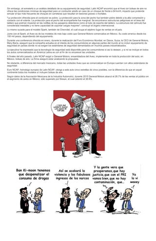 Sin embargo, al someterlo a un análisis detallado de su equipamento de seguridad, Latin NCAP encontró que el Aveo sin bolsas de aire no
ofrece las condiciones mínimas de seguridad para un conductor adulto en caso de un choque de frente a 64 km/h; impacto que pretende
simular el tipo más frecuente de choques en carreteras que resultan en lesiones graves o mortales.
"La protección ofrecida para el conductor es pobre. La protección para la zona del pecho fue también pobre debido a la alta compresión y
contacto con el volante. La protección para el pecho del acompañante fue marginal. Se encontraron estructuras peligrosas en el área del
tablero que podrían impactar en las rodillas de los pasajeros delanteros como el tubo de soporte del tablero. La estructura del vehículo fue
considerada inestable y no tiene capacidad de soportar cargas mayores", concluyó el órgano internacional.
Lo mismo sucede para el modelo Spark, también de Chevrolet, el cual ocupa el séptimo lugar de ventas en el país.
Junto con el Spark, el Aveo es de los modelos de más bajo costo que General Motors comercializa en México. Su costo arranca desde los
150 mil pesos, dependiendo del equipamento.
Durante una conferencia ofrecida en enero, durante la realización del Foro Económico Mundial, en Davos, Suiza, la CEO de General Motors,
Mary Barra, aseguró que la compañía actuaba en el interés de los consumidores en algunas partes del mundo al no incluir equipamento de
seguridad en países donde no se exigen los estándares de seguridad demandados en muchos países industrializados.
La ejecutiva ha expresado que la tecnología de seguridad está disponible para los consumidores si así lo desean, y si no se incluye en todos
los autos comercializados en América Latina es con el fin de no encarecer las unidades.
A finales del año pasado, Latin NCAP exigió a General Motors, ensambladora del Aveo, implementar en toda la producción del auto, en
México, bolsas de aire. La firma aseguró estar analizando la propuesta.
No obstante, a diferencia del mercado mexicano, todas las undiades Aveo que se comercializan en Europa cuentan con altos estándares de
seguridad.
Euro NCAP, homologo europeo de Latin NCAP, otorga a este auto cinco estrellas de cinco posibles, con la diferencia de que en aquel
continente todos los modelos sí incluyen bolsas de aire.
Según datos de la Asociación Mexicana de la Industria Automotriz, durante 2015 General Motors abarcó el 28.7% de las ventas al público en
el segmento de autos en México; sólo superado por Nissan, el cual ostentó el 38.9%.
 