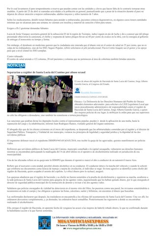 Por lo cual levantaron el paro temporalmente a reserva que puedan contar con las unidades y claves que hacen falta de lo contrario tomaran otras
medidas. A partir del 25 de abril se reanudan actividades a la población en general, puntualizando que a pesar de la situación durante el paro no
dejaron de ofrecer atención a mujeres embarazadas, adultos mayores y niños menores de 5 años.
Sobre los medicamentos, detalló tienen faltantes para atender a embarazadas, pacientes crónicos degenerativos, en algunos casos tienen cantidades
mínimas que no alcanzan para una semana, no cuentan con insulina y material de curación e hilos para sutura.
Exigen a JS-3 gestionar demandas faltantes
Lucia de Jesús Vázquez secretaria general de la subsección 03 de la región de Tuxtepec, indicó siguen en pie de lucha y dio a conocer que del pliego
presentado obtuvieron la camioneta, el chófer y respuesta de tantos pliegos llevan un 60 por ciento de avance en la obra, con la consigna al gobierno
de entregar el nosocomio en tiempo y forma.
Sin embargo, el desabasto en medicinas quieren que la ciudadanía este enterada que el abasto esta en el centro de salud en 25 por ciento, que no es
culpa de los trabajadores, sino de los SSO, Seguro Popular, refirió solicitaron al jefe jurisdiccional, Flavio Cortés Joaquín sea el gestor y los apoye
para que a nivel estatal los SSO cumplan.
Centro rebasado:
El centro de salud atiende a 123 colonias, 20 mil pacientes y colonias que no pertenecen al área de cobertura también brindan atención.
Separarían a regidor de Santa Lucía del Camino por abuso sexual
El caso de abuso del regidor de Hacienda de Santa Lucía del Camino, Jorge Alberto
Gamiño García, al Congreso del Estado.
Reynaldo Bracamontes
OMBUDSMAN ESPERA INFORME
Oaxaca.- La Defensoría de los Derechos Humanos del Pueblo de Oaxaca
obtendrá elementos adicionales para solicitar a la LXII Legislatura Local que
inicie procedimiento administrativo de responsabilidad contra el regidor de
Hacienda de Santa Lucía del Camino, Jorge Alberto Gamiño García, a quien
dos mujeres policías de ese lugar, le atribuyen la orden para que sus superiores
no sólo las obligaran a desnudarse, sino también las sometieran a tortura psicológica.
Las sanciones que podrían dictar los diputados locales contra el representante popular, pueden ir desde la aplicación de una multa, hasta la
separación del cargo y la inhabilitación, informó Juan Rodríguez Ramos, visitador general del órgano autónomo.
El abogado dijo que de los electos existentes en el inicio del expediente, se desprende que las arbitrariedades cometidas por el regidor y el director de
Seguridad Pública, Transporte y Vialidad de ese municipio, violaron los principios de legalidad y seguridad jurídica y la dignidad de las dos
servidoras públicas.
El organismo defensor inició el expediente DDHPO/943/(01)OAX/2016, tras recibir la queja de las agraviadas, quienes manifestaron ser policías
viales.
Refirieron que servidores públicos de Santa Lucia del Camino, municipio conurbado a la capital oaxaqueña, vulneraron sus derechos humanos
mientras se encontraban participando la madrugada del 16 de abril último en el operativo de alcoholimetría realizado en jurisdicción de esa
municipalidad.
Una de las afectadas refiere en su queja ante la DDHPO que durante el operativo marcó el alto a conductor de un automóvil marca Atos.
Refiere que al acercarse a esta unidad, percibió aliento alcohólico en su conductor. El conductor detuvo la marcha del vehículo y cuando le solicitó
que exhibiera sus documentos como liencia de manejo y tarjeta de circulación, el individuo se negó. En tono agresivo se identificó como chofer del
regidor de Hacienda, quien ocupaba el asiento del copiloto. Le ofrecí dinero pero lo rechacé, aseguró.
Las quejosas añadieron que el regidor de hacienda y su chofer no fueron sometidos a la prueba de alcoholimetría y siguieron su marcha, acudieron a
la sede policiaca de Santa Lucía del Camino para quejarse de las agentes viales, argumentando que les habían quitado dinero, por lo que enseguida el
director de seguridad pública municipal dio la instrucción de detener y revisar a las dos agentes viales.
Señalaron que policías encargados de vialidad las detuvieron en el mismo sitio del filtro, las pusieron contra una pared, las revisaron sometiéndolas a
tocamientos en todo el cuerpo y las obligaron a quitarse las botas, calcetines, suéter y billeteras, sin encontrar el dinero que buscaban.
Las uniformadas declararon que después, las trasladaron en una patrulla a las oficinas del ayuntamiento de Santa Lucía del Camino. Una vez allí, les
ordenaron desvestirse completamente, y ya desnudas, les ordenaron hacer sentadillas. Posteriormente las regresaron a donde se encontraban
realizando el alcoholímetro.
Ello, porque el regidor de Hacienda, en aparente hecho de venganza las acusó a las mujeres de haberle robado dinero, lo que no confirmado durante
la humillantes acción a la que fueron sometidas.
 