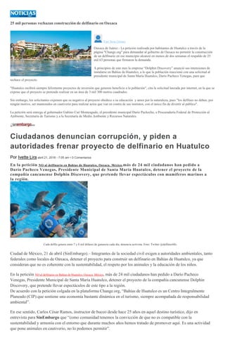 25 mil personas rechazan construcción de delfinario en Oaxaca
Yuri Sosa Gómez
Oaxaca de Juárez.- La petición realizada por habitantes de Huatulco a través de la
página "Change.org" para demandar al gobierno de Oaxaca no permitir la construcción
de un delfinario en ese municipio alcanzó en menos de dos semanas el respaldo de 25
mil 63 personas que firmaron la demanda.
A principios de este mes la empresa “Dolphin Discovery” anunció sus intensiones de
instalarse en Bahías de Huatulco, a lo que la población reaccionó con una solicitud al
presidente municipal de Santa María Huatulco, Darío Pacheco Venegas, para que
rechace el proyecto.
"Huatulco recibirá siempre felizmente proyectos de inversión que generen beneficio a la población", cita la solicitud lanzada por internet, en la que se
expone que el proyecto se pretende realizar en un área de 3 mil 300 metros cuadrados.
Sin embargo, los solicitantes exponen que su negativa al proyecto obedece a su educación y amor por la naturaleza, pues "los delfines no deben, por
ningún motivo, ser mantenidos en cautiverio para realizar actos que van en contra de sus instintos, con el único fin de divertir al público".
La petición será entrega al gobernador Gabino Cué Monteagudo, el presidente municipal Darío Pachecho, a Procuraduría Federal de Protección al
Ambiente, Secretaría de Turismo y a la Secretaría de Medio Ambiente y Recursos Naturales.
Ciudadanos denuncian corrupción, y piden a
autoridades frenar proyecto de delfinario en Huatulco
Por Ivette Lira abril 21, 2016 - 7:05 am • 0 Comentarios
En la petición NO al delfinario en Bahías de Huatulco, Oaxaca. México,más de 24 mil ciudadanos han pedido a
Darío Pacheco Venegas, Presidente Municipal de Santa María Huatulco, detener el proyecto de la
compañía cancunense Dolphin Discovery, que pretende llevar espectáculos con mamíferos marinos a
la región.
Cada delfín genera entre 7 y 8 mil dólares de ganancia cada día, denuncia activista. Foto: Twitter @delfinesMx.
Ciudad de México, 21 de abril (SinEmbargo).– Integrantes de la sociedad civil exigen a autoridades ambientales, tanto
federales como locales de Oaxaca, detener el proyecto para construir un delfinario en Bahías de Huatulco, ya que
consideran que no es coherente con la sustentabilidad, el respeto por los animales y la educación de los niños.
En la petición NO al delfinario en Bahías de Huatulco, Oaxaca. México, más de 24 mil ciudadanos han pedido a Darío Pacheco
Venegas, Presidente Municipal de Santa María Huatulco, detener el proyecto de la compañía cancunense Dolphin
Discovery, que pretende llevar espectáculos de este tipo a la región.
De acuerdo con la petición colgada en la plataforma Change.org, “Bahías de Huatulco es un Centro Integralmente
Planeado (CIP) que sostiene una economía bastante dinámica en el turismo, siempre acompañada de responsabilidad
ambiental”.
En ese sentido, Carlos César Ramos, instructor de buceo desde hace 25 años en aquel destino turístico, dijo en
entrevista para SinEmbargo que “como comunidad tenemos la convicción de que no es compatible con la
sustentabilidad y armonía con el entorno que durante muchos años hemos tratado de promover aquí. Es una actividad
que pone animales en cautiverio, no lo podemos permitir”.
 