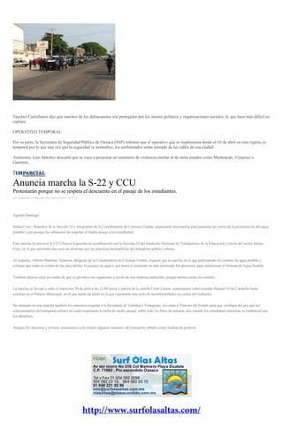 Sánchez Castellanos dijo que muchos de los delincuentes son protegidos por los mismo políticos y organizaciones sociales, lo que hace más difícil su
captura.
OPERATIVO TEMPORAL
Por su parte, la Secretaría de Seguridad Pública de Oaxaca (SSP) informó que el operativo que se implementa desde el 16 de abril en esta región, es
temporal por lo que una vez que la seguridad se normalice, los uniformados serán retirado de las calles de esa ciudad.
Asimismo, Luis Sánchez descartó que se vaya a presentar un escenario de violencia similar al de otros estados como Michoacán, Veracruz o
Guerrero.
Anuncia marcha la S-22 y CCU
Protestarán porque no se respeta el descuento en el pasaje de los estudiantes.
por Colaborador el Miércoles 20 de abril de 2016 - 10:07:28
Agustín Santiago.
Salina Cruz.- Maestros de la Sección 22 e integrantes de la Coordinadora de Colonias Unidas, anunciaron una marcha para protestar en contra de la privatización del agua
potable y que porque los urbaneros no respetan el medio pasaje a los estudiantes.
Esta marcha la convocó la CCU-Nueva Izquierda en coordinación con la Sección 22 del Sindicato Nacional de Trabajadores de la Educación a través del sector Salina
Cruz, en el que advierten una serie de protestas por las prácticas monopólicas del transporte público urbano.
Al respecto, Alberto Martínez Aparicio, dirigente de la Coordinadora de Colonias Unidas, expresó que la marcha en la que participarán los comités de agua potable y
colonos que están en contra de las altas tarifas, la escasez de agua y que hasta el momento no han aterrizado los proyectos para modernizar al Sistema de Agua Potable.
También dijeron estar en contra de que se privatice ese organismo a través de una empresa particular, porque atenta contra los comités.
La marcha se llevará a cabo el miércoles 20 de abril a las 15:00 horas y partirá de la cancha César Linton, continuando sobre avenida Manuel Ávila Camacho hasta
concluir en el Palacio Municipal, en el que harán un mitin en la que expondrán una serie de inconformidades en contra del Gobierno.
No obstante en esta marcha también los maestros exigirán a la Secretaría de Vialidad y Transporte, así como a Tránsito del Estado para que verifique del por qué los
concesionarios del transporte urbano no están respetando la tarifa de medio pasaje, sobre todo los fines de semana, aún cuando los estudiantes muestran su credencial que
los identifica.
Aunque los maestros y colonos amenazaron con retener algunos camiones del transporte urbano como medida de protesta.
 