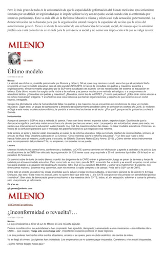 Pero lo más grave de todo es la constatación de que la capacidad de gobernación del Estado mexicano está seriamente
limitada por un déficit de legitimidad que le impide aplicar la ley con respaldo social cuando esta es enfrentada por
intereses particulares. Esto va más allá de la Reforma Educativa misma y afecta casi toda actuación gubernamental. La
democratización no ha bastado para que la organización estatal recupere la capacidad de acción que la crisis del
autoritarismo generó. Parece evidente la necesidad de una refundación del acuerdo social, de manera que la autoridad
pública sea vista como la vía civilizada para la convivencia social y no como una imposición a la que se valga resistir.
Último modelo
21/07/2016 01:08 AM
México
La verdad sea dicha (sí, muletilla patrocinada por Morena y Liópez), Gil se pone muy nervioso cuando escucha que el secretario Nuño
propondrá un nuevo modelo educativo para el ciclo escolar 2018-2019. A través de consultas con padres y maestros, expertos y
organizaciones, el nuevo modelo propuesto por la SEP será actualizado de acuerdo con las necesidades del sistema de educación en
México. Este último modelo ha surgido de la noche a la mañana y se parece mucho a una retirada estratégica, o a una promesa de
abandono táctico. ¿Consultas con padres y maestros? ¿Maestros, como los de la CNTE? ¿Y como qué padres? ¿Ellos dirán cómo educar a
los niños mexicanos? Válgame. Y si añadimos esa cosa nebulosa que llaman organizaciones y expertos lo que tenemos es un coctel
espeso, intragable.
Vengan los jitomatazos sobre la humanidad de Gilga: los padres y los maestros no se encuentran en condiciones de crear un modelo
educativo. Oigan esto: un grupo de conductores y amantes del automovilismo decidirán cómo se armarán los coches año 2018. Si invitaran
a Gilga a este nuevo modelo automovilístico, le pondría a los coches las llantas en el techo. ¿Por qué?, porque así le gustan los coches a
Gamés.
Instrumentos
Aunque al parecer la SEP no toca a retirada, lo parece. Foros van foros vienen; expertos suben, expertos bajan. Esa idea de que la
democracia significa que todos metan su cuchara a la olla del puchero es veneno letal. Los expertos sin autoridad no sirven para nada; los
padres que intervienen en la educación suelen hacerlo muy mal, los maestros deben dar clases, no crear modelos educativos. Entonces, en
medio de la confusión pareciera que el mensaje del gobierno federal es que negociará esa reforma.
Si la lectora, el lector y lelecter están interesados en saber de la reforma educativa, Gilga se toma la libertad de recomendarles, primero, el
artículo de Raúl Trejo Delarbre publicado en La Crónica: “Cinco mentiras sobre la reforma educativa”. Y un libro que huele a tinta
fresca:Poder para el maestro, poder para la escuela, de Gilberto Guevara Niebla (Cal y Arena, 2016). ¿Cómo sienten estos instrumentos
para la comprensión del problema? Ya, no empiecen, con ustedes no se puede.
Locura
Mientras Aurelio Nuño planea foros, conferencias y bailables, la CNTE quema camiones en Michoacán y agrede a pedradas a la policía. Las
movilizaciones de la CNTE han afectado la programación de 125 trenes cuya carga equivale a 35 mil camiones tipo tráiler. Gil lo leyó en su
periódico El Financiero.
Gil caminó sobre la duela de cedro blanco y caviló: los dirigentes de la CNTE entran a gobernación, luego se paran de la mesa y hacen la
pataleta por el nuevo modelo educativo. Pero como todo es muy raro, para la SEP, la reunión fue un éxito y se acordó empezar con el primer
foro para analizar la evaluación del desempeño docente. Gil lo leyó en su periódico MILENIO. ¿Cómo va tu matrimonio? Excelente, nos
divorciamos mañana. Estamos muy contentos, ayer nos tiramos la vajilla completa a la cabeza. Pues así la SEP con la CNTE.
Entre todo el enredo educativo hay cosas divertidas que le salvan a Gilga los días nublados, el secretario general de la sección 9, Enrique
Enríquez, dijo esto: “Esta mesa no avanzó, pero no quiere decir que esté rota (…) la CNTE solo pide ser escuchada con sensibilidad política
y construir”. Bien visto, la democracia ganaría muchísimo si los maestros de la CNTE, todos, sí, sin excepción, volvieran a cursar la primaria,
pero una primaria ya reformada.
Gil s’en va
gil.games@milenio.com
¿Inconformidad o revuelta?…
21/07/2016 12:47 AM
México
Lo que empezamos a tener al sur de México es una revuelta popular.
Parece increíble cómo las autoridades la han propiciado: han agredido, denigrado y amenazado a unos mexicanos —los militantes de la
CNTE— que ocupan, “haiga sido como haiga sido”, importantes espacios políticos en esas regiones.
Los tres poderes han hecho oídos sordos al reclamo, arcaico sí se quiere, pero sin duda auténtico, de cientos de miles.
Ya se llegó al crimen. Las iglesias han protestado. Los empresarios ya no quieren pagar impuestos. Carreteras y vías están bloqueadas.
¿Cómo hemos llegado hasta aquí?
 