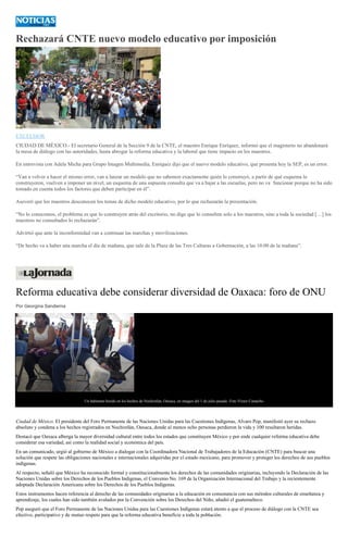 Rechazará CNTE nuevo modelo educativo por imposición
EXCELSIOR
CIUDAD DE MÉXICO.- El secretario General de la Sección 9 de la CNTE, el maestro Enrique Enríquez, informó que el magisterio no abandonará
la mesa de diálogo con las autoridades, hasta abrogar la reforma educativa y la laboral que tiene impacto en los maestros.
En entrevista con Adela Micha para Grupo Imagen Multimedia, Enríquez dijo que el nuevo modelo educativo, que presenta hoy la SEP, es un error.
“Van a volver a hacer el mismo error, van a lanzar un modelo que no sabemos exactamente quién lo construyó, a partir de qué esquema lo
construyeron, vuelven a imponer un nivel, un esquema de una supuesta consulta que va a bajar a las escuelas, pero no va funcionar porque no ha sido
tomado en cuenta todos los factores que deben participar en él”.
Aseveró que los maestros desconocen los temas de dicho modelo educativo, por lo que rechazarán la presentación.
“No lo conocemos, el problema es que lo construyen atrás del escritorio, no digo que lo consulten solo a los maestros, sino a toda la sociedad […] los
maestros no consultados lo rechazarán”.
Advirtió que ante la inconformidad van a continuar las marchas y movilizaciones.
“De hecho va a haber una marcha el día de mañana, que sale de la Plaza de las Tres Culturas a Gobernación, a las 10:00 de la mañana”.
Reforma educativa debe considerar diversidad de Oaxaca: foro de ONU
Por Georgina Sandierna
Un habitante herido en los hechos de Nochixtlán, Oaxaca, en imagen del 1 de julio pasado. Foto Víctor Camacho
Ciudad de México. El presidente del Foro Permanente de las Naciones Unidas para las Cuestiones Indígenas, Alvaro Pop, manifestó ayer su rechazo
absoluto y condena a los hechos registrados en Nochixtlán, Oaxaca, donde al menos ocho personas perdieron la vida y 100 resultaron heridas.
Destacó que Oaxaca alberga la mayor diversidad cultural entre todos los estados que constituyen México y por ende cualquier reforma educativa debe
considerar esa variedad, así como la realidad social y económica del país.
En un comunicado, urgió al gobierno de México a dialogar con la Coordinadora Nacional de Trabajadores de la Educación (CNTE) para buscar una
solución que respete las obligaciones nacionales e internacionales adquiridas por el estado mexicano, para promover y proteger los derechos de sus pueblos
indígenas.
Al respecto, señaló que México ha reconocido formal y constitucionalmente los derechos de las comunidades originarias, incluyendo la Declaración de las
Naciones Unidas sobre los Derechos de los Pueblos Indígenas, el Convenio No. 169 de la Organización Internacional del Trabajo y la recientemente
adoptada Declaración Americana sobre los Derechos de los Pueblos Indígenas.
Estos instrumentos hacen referencia al derecho de las comunidades originarias a la educación en consonancia con sus métodos culturales de enseñanza y
aprendizaje, los cuales han sido también avalados por la Convención sobre los Derechos del Niño, añadió el guatemalteco.
Pop aseguró que el Foro Permanente de las Naciones Unidas para las Cuestiones Indígenas estará atento a que el proceso de diálogo con la CNTE sea
efectivo, participativo y de mutuo respeto para que la reforma educativa beneficie a toda la población.
 