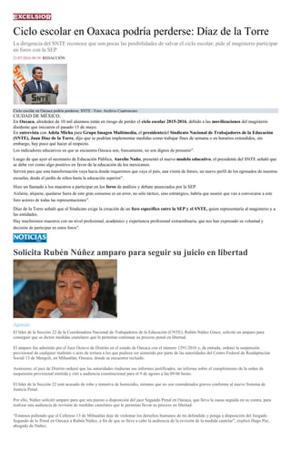 Ciclo escolar en Oaxaca podría perderse: Díaz de la Torre
La dirigencia del SNTE reconoce que son pocas las posibilidades de salvar el ciclo escolar; pide al magisterio participar
en foros con la SEP
21/07/2016 08:39 REDACCIÓN
Ciclo escolar en Oaxaca podría perderse: SNTE / Foto: Archivo Cuartoscuro
CIUDAD DE MÉXICO.
En Oaxaca, alrededor de 10 mil alumnos están en riesgo de perder el ciclo escolar 2015-2016, debido a las movilizaciones del magisterio
disidente que iniciaron el pasado 15 de mayo.
En entrevista con Adela Micha para Grupo Imagen Multimedia, el presidentedel Sindicato Nacional de Trabajadores de la Educación
(SNTE), Juan Díaz de la Torre, dijo que se podrían implementar medidas como trabajar fines de semana o en horarios extendidos, sin
embargo, hay poco qué hacer al respecto.
Los indicadores educativos en que se encuentra Oaxaca son, francamente, no son dignos de presumir”.
Luego de que ayer el secretario de Educación Pública, Aurelio Nuño, presentó el nuevo modelo educativo, el presidente del SNTE señaló que
se debe ver como algo positivo en favor de la educación de los mexicanos.
Servirá para que esta transformación vaya hacia donde requerimos que vaya el país, una visión de futuro, un nuevo perfil de los egresados de nuestras
escuelas, desde el jardín de niños hasta la educación superior”.
Hizo un llamado a los maestros a participar en los foros de análisis y debate anunciados por la SEP.
Aislarse, alejarse, quedarse fuera de este gran consenso es un error, no sólo táctico, sino estratégico, habría que asumir que van a convocarse a este
foro actores de todas las representaciones”.
Díaz de la Torre señaló que el Sindicato exige la creación de un foro específico entre la SEP y el SNTE, quien representaría al magisterio y a
las entidades.
Hay muchísimos maestros con un nivel profesional, académico y experiencia profesional extraordinaria, que nos han expresado su voluntad y
decisión de participar en estos foros”.
Solicita Rubén Núñez amparo para seguir su juicio en libertad
Agencias
El líder de la Sección 22 de la Coordinadora Nacional de Trabajadores de la Educación (CNTE), Rubén Núñez Ginez, solicitó un amparo para
conseguir que se dicten medidas cautelares que le permitan continuar su proceso penal en libertad.
El amparo fue admitido por el Juez Octavo de Distrito en el estado de Oaxaca con el número 1291/2016 y, de entrada, ordenó la suspensión
provisional de cualquier maltrato o acto de tortura a los que pudiera ser sometido por parte de las autoridades del Centro Federal de Readaptación
Social 13 de Mengoli, en Mihuatlán, Oaxaca, donde se encuentra recluido.
Asimismo, el juez de Distrito ordenó que las autoridades rindieran sus informes justificados, un informe sobre el cumplimiento de la orden de
suspensión provisional emitida y citó a audiencia constitucional para el 9 de agosto a las 09:06 horas.
El líder de la Sección 22 está acusado de robo y tentativa de homicidio, mismos que no son considerados graves conforme al nuevo Sistema de
Justicia Penal.
Por ello, Núñez solicitó amparo para que sea puesto a disposición del juez Segundo Penal en Oaxaca, que lleva la causa seguida en su contra, para
realizar una audiencia de revisión de medidas cautelares que le permitan llevar su proceso en libertad.
“Estamos pidiendo que el Cefereso 13 de Mihuatlán deje de violentar los derechos humanos de mi defendido y ponga a disposición del Juzgado
Segundo de lo Penal en Oaxaca a Rubén Núñez, a fin de que se lleve a cabo la audiencia de la revisión de la medida cautelar”, explicó Hugo Paz,
abogado de Núñez.
 