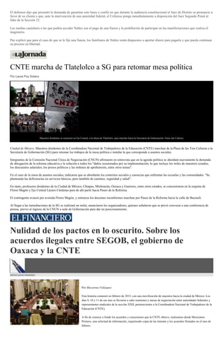 El defensor dijo que presentó la demanda de garantías este lunes y confió en que durante la audiencia constitucional el Juez de Distrito se pronuncie a
favor de su cliente o que, ante la intervención de una autoridad federal, el Cefereso ponga inmediatamente a disposición del Juez Segundo Penal al
líder de la Sección 22.
Las medias cautelares a las que podría acceder Núñez son el pago de una fianza y la prohibición de participar en las manifestaciones que realiza el
magisterio.
Paz explicó que para el caso de que se le fije una fianza, los familiares de Núñez están dispuestos a aportar dinero para pagarla y que pueda continuar
su proceso en libertad.
CNTE marcha de Tlatelolco a SG para retomar mesa política
Por Laura Poy Solano
Maestros disidentes se reunieron en Eje Central, a la altura de Tlatelolco, para marchar hacia la Secretaría de Gobernación. Fotos Jair Cabrera
Ciudad de México. Maestros disidentes de la Coordinadora Nacional de Trabajadores de la Educación (CNTE) marchan de la Plaza de las Tres Culturas a la
Secretaría de Gobernación (SG) para retomar los trabajos de la mesa política e instalar la que corresponde a asuntos sociales.
Integrantes de la Comisión Nacional Única de Negociación (CNUN) afirmaron en entrevista que en la agenda política se abordará nuevamente la demanda
de abrogación de la reforma educativa y la solución a todos los "daños ocasionados por su implementación, lo que incluye los miles de maestros cesados,
los descuentos salariales, los presos políticos y las órdenes de aprehensión, entre otros temas".
En el caso de la mesa de asuntos sociales, indicaron que se abordarán los contextos sociales y carencias que enfrentan las escuelas y las comunidades. "Se
plantearán las deficiencias en servicios básicos, pero también de caminos, seguridad y salud".
En tanto, profesores disidentes de la Ciudad de México, Chiapas, Michoacán, Oaxaca y Guerrero, entre otros estados, se concentraron en la esquina de
Flores Magón y Eje Central Lázaro Cárdenas para de ahí partir hacia Paseo de la Reforma.
El contingente avanzó por avenida Flores Magón, y entonces los docentes inconformes marchan por Paseo de la Reforma hacia la calle de Bucareli.
Al llegar a las inmediaciones de la SG se realizará un mitin, anunciaron los organizadores, quienes señalaron que se prevé convocar a una conferencia de
prensa, previo al ingreso de la CNUN a sede de Gobernación para dar un posicionamiento.
Nulidad de los pactos en lo oscurito. Sobre los
acuerdos ilegales entre SEGOB, el gobierno de
Oaxaca y la CNTE
MEXICANOS PRIMERO
Por Macarena Velázquez.
Esta historia comenzó en febrero de 2015, con una movilización de maestros hacia la ciudad de México. Los
días 9, 10 y 11 de ese mes se llevaron a cabo reuniones y mesas de negociación entre autoridades federales y
representantes sindicales de la sección XXII, pertenecientes a la Coordinadora Nacional de Trabajadores de la
Educación (CNTE).
A fin de conocer a fondo los acuerdos y concesiones que la CNTE obtuvo, realizamos desde Mexicanos
Primero, una solicitud de información, requiriendo copia de las minutas y los acuerdos firmados en el mes de
febrero.
 