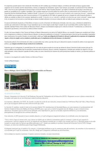 El compromiso pactado número 8 de la minuta del 10 de febrero de 2015 establece que el Gobierno Federal y el Gobierno del Estado de Oaxaca seguirán siendo
respetuosos de los acuerdos suscritos anteriormente y reiteran su compromiso de mantenerlos vigentes. Estos incluyen, por ejemplo, la resolución del 28 de octubre de
1992, a través de la cual el gobernador de Oaxaca otorgó a la Sección XXII un “banco de plazas docentes”, que implica el tratamiento de las plazas como bienes que
pueden ser susceptibles de ser vendidos o heredados y que se pueden otorgar por la sección sindical sin criterios claros en contravención con la Constitución y la Ley
General del Servicio Profesional Docente. También se acordó “el derecho a no ser despedido en razón de un mal resultado en las evaluaciones docentes”, a pesar de que
la ley establece que un maestro que entró al servicio posterior al 12 de septiembre de 2013 debe ser separado del servicio si después de recibir formación docente se
obtiene un resultado no idóneo en tres ocasiones. Igualmente se acordó “el derecho a no ser removido o cambiado en las funciones que venían realizando”, aunque según
la ley, un maestro en servicio previo a esta fecha que no alcance resultado suficiente en la tercera evaluación, debe ser readscrito para continuar en otras tareas.
En ejercicio del derecho de petición, el 20 de febrero enviamos un escrito al Secretario de Gobernación solicitando, entre otras cosas, se declarara la nulidad de los
acuerdos que contravienen el orden legal, a lo que respondieron que no existía ningún acuerdo ilegal. Cansados de que la autoridad celebre acuerdos ilegales en la
opacidad, Aprender Primero, brazo jurídico de Mexicanos Primero, interpuso una demanda de amparo por la violación al artículo 3º constitucional, en contra de los
funcionarios que firmaron y reconocieron la validez de dichos acuerdos.
Un año y tres meses después, el Juez Tercero de Distrito en Materia Administrativa con sede en la Ciudad de México, nos concedió el amparo por considerar que la firma
de los compromisos se traducía en violación directa al derecho a la educación establecido en el artículo 3º constitucional para el efecto de que las autoridades responsables
dejen insubsistentes los acuerdos firmados con anterioridad y señaló que:“existe una obligación del Estado de velar por la aplicación sin excepciones de la legislación
vigente a efecto de cumplir con los estándares establecidos para el cumplimiento del derecho humano a la educación”.
Esta decisión judicial a favor del derecho de la niñez es un precedente muy valioso, que deja claro que la educación no puede ser moneda de cambio en una negociación
política y que ninguna autoridad está por encima de la Constitución.
Esperamos que en lo subsiguiente, la autoridad piense dos veces antes de pactar acuerdos de este tipo que además de afectar el derecho de todos nosotros para que los
recursos públicos sean utilizados bajo los principios constitucionales de eficiencia, eficacia, economía, transparencia y honradez para satisfacer los objetivos a los que
están destinados, violan el derecho a aprender de niños y niñas, así como el derecho de los maestros de recibir promociones basadas en méritos y no relaciones políticas ni
sindicales.
La autora es investigadora de estudios Jurídicos en Mexicanos Primero.
Twitter:@MacaVelazquez
Pese a diálogo, cierra Sección 22 plazas comerciales en Oaxaca
GUADALUPE ALARCÓN
Oaxaca.- Integrantes de la Sección 22 del Sindicato Nacional de Trabajadores de la Educación (SNTE) bloquearon accesos a plazas comerciales de
la ciudad como parte de sus movilizaciones contra la reforma educativa.
Los maestros, adheridos a la CNTE, de acuerdo a su plan de acción de este miércoles, tomaron desde las 10:00 horas Plaza del Valle y Plaza Oaxaca,
por lo que los negocios dentro de estas zonas tuvieron que cerrar.
La Sección 22, también, instaló el retén en la carretera federal 190, inmediaciones de Hacienda Blanca, así como mantiene el acordonamiento del
Instituto Estatal de Educación Pública de Oaxaca (IEEPO), pese a que ayer se realizó la segunda mesa de diálogo, en que se trataron temas
educativos. Encuentros que la CNTE los ha calificado como improductivos, pues no se ha dado respuestas definitivas a sus demanadas,
principalmente la derogación de la reforma educativa.
Este miércoles, la SEP presentó el nuevo modelo educativo, el cual la dirigencia magisterial rechazó al ser definido como otra imposición.
“Van a volver a hacer el mismo error, van a lanzar un modelo que no sabemos exactamente quién lo construyó, a partir de qué esquema lo
construyeron, vuelven a imponer un nivel, un esquema de una supuesta consulta que va a bajar a las escuelas, pero no va funcionar porque no ha sido
tomado en cuenta todos los factores que deben participar en él”, resaltó esta mañana el secretario General de la Sección 9 de la CNTE, Enrique
Enríquez, en entrevista rediofónica para Grupo Imagen Multimedia.
El dirigente mencionó que el modelo ni lo conocen, y el principal problema es que lo construyen atrás del escritorio, sin consultar ni a los maestros ni
a la sociedad, por lo que los rechazarán. Ante ello, amagó que el magisterio continuará sus movilizaciones.
En la entidad, los maestros mantienen 13 puntos carreteros tomados, con paso intermitente.
 