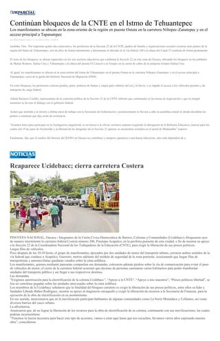 Continúan bloqueos de la CNTE en el Istmo de Tehuantepec
Los manifestantes se ubican en la zona oriente de la región en puente Ostuta en la carretera Niltepec-Zanatepec y en el
acceso principal a Tapanatepec
por Diana Manzo el Jueves 21 de julio de 2016 - 05:00:02
Juchitán, Oax.- Por trigésimo quinto día consecutivo, los profesores de la Sección 22 de la CNTE, padres de familia y organizaciones sociales cerraron siete puntos de la
región del Istmo de Tehuantepec, seis de ellos de forma intermitente y únicamente el ubicado en la vía federal 180 a la altura del Canal 33 continúa de forma permanente.
El resto de los bloqueos, se ubican esparcidos en los seis sectores educativos que conforma la Sección 22 en esta zona de Oaxaca, ubicando los bloqueos en los poblados
de Matías Romero, Salina Cruz y Tehuantepec a la altura del puente El Caracol y en Ixtepec en la caseta de cobro de la autopista Ixtepec-Salina Cruz.
Al igual, los manifestantes se ubican en la zona oriente del Istmo de Tehuantepec en el puente Ostuta en la carretera Niltepec-Zanatepec y en el acceso principal a
Tapanatepec cerca de la garita del Instituto Nacional de Migración (INM).
En estos bloqueos, los profesores colocan piedras, palos, pedazos de llantas y carpas para cubrirse del sol y la lluvia, y se impide el acceso a los vehículos pesados y de
transporte de carga federal.
Adrián Ramírez Castillo, representante de la comisión política de la Sección 22 de la CNTE informó que continuarán en las mesas de negociación y que en ningún
momento se ha roto el diálogo con el gobierno federal.
Aclaró que asistirán a la tercera y última mesa de trabajo con la Secretaria de Gobernación y posteriormente se llevará a cabo la asamblea estatal en donde decidirán los
puntos a continuar que dijo serán de resistencia.
“Estamos listos para participar en la Guelaguetza magisterial, es un boicot a la oficial, nosotros estamos exigiendo la abrogación de la Reforma Educativa, justicia para los
caídos del 19 de junio de Nochixtlán y la libertad de los dirigentes de la Sección 22 quienes se encuentran recluidos en el penal de Miahuatlán” expresó.
Finalmente, dijo que el cambio del director del IEEPO en Oaxaca no contribuye y tampoco garantiza a una buena educación, sino todo dependerá de u
Reaparece Ucidebacc; cierra carretera Costera
PINOTEPA NACIONAL, Oaxaca.- Integrantes de la Unión Cívica Democrática de Barrios, Colonias y Comunidades (Ucidebacc), bloquearon ayer
de manera intermitente la carretera federal Costera número 200, Pinotepa-Acapulco, en la periferia poniente de esta ciudad, a fin de mostrar su apoyo
a la Sección 22 de la Coordinadora Nacional de los Trabajadores de la Educación (CNTE), para exigir la liberación de sus presos políticos.
Largas filas de vehículos
Poco después de las 10:30 horas, el grupo de manifestantes, apoyados por dos unidades de motor del transporte urbano, cerraron ambos sentidos de la
vía federal que conduce a Acapulco, Guerrero, metros adelante del módulo de seguridad de la zona poniente, ocasionando que largas filas de
transportistas y automovilistas quedaran varados sobre la cinta asfáltica.
Los manifestantes, quienes mediante pancartas compartían sus demandas, colocaron además piedras sobre la vía de comunicación para evitar el paso
de vehículos de motor; el cierre de la carretera federal ocasionó que decenas de personas caminaran varios kilómetros para poder transbordar
unidades del transporte público y así llegar a sus respectivos destinos.
Las demandas
“Exigimos autorización para la electrificación de la colonia Ucidebacc”, “Apoyo a la CNTE”, “Apoyo a mis maestros”, “Presos políticos libertad”, se
leía en cartulinas pegadas sobre las unidades atravesadas sobre la cinta asfáltica.
Los miembros de la Ucidebacc señalaron que la finalidad del bloqueo carretero es exigir la liberación de sus presos políticos, entre ellos su líder y
fundador Librado Baños Rodríguez, mostrar su apoyo al magisterio oaxaqueño y exigir la liberación de recursos a la Secretaría de Finanzas, para la
ejecución de la obra de electrificación en su asentamiento.
En ese sentido, mencionaron que en la movilización participan habitantes de algunas comunidades como La Noria Minindaca y Collantes, así como
diversos barrios del casco urbano.
La advertencia
Anunciaron que, de no lograr la liberación de los recursos para la obra de electrificación de su colonia, continuarán con sus movilizaciones, las cuales
podrían incrementarse.
“Tenemos la fuerza necesaria para hacer este tipo de acciones; vamos a estar aquí hasta que nos escuchen, llevamos varios años esperando nuestra
obra”, coincidieron.
 