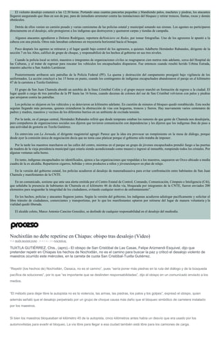 El violento desalojo comenzó a las 12:30 horas. Portando unas cuantas pancartas pequeñas y blandiendo palos, machetes y piedras, los atacantes
llegaron asegurando que iban en son de paz, para de inmediato arremeter contra las instalaciones del bloqueo y retirar troncos, llantas, rocas y demás
obstáculos.
Detrás de ellos venían un camión pesado y varias camionetas de las policías estatal y municipal sonando sus sirenas. Los agentes no participaron
directamente en el desalojo, sólo protegieron a los indígenas que destruyeron y quemaron carpas y tiendas de campaña.
Algunos atacantes agredieron a Dolores Rodríguez, reportera deNoticiero en Redes, por tomar fotografías. Uno de los agresores le apuntó a la
cabeza con una pistola. Otros más lanzaban cohetones en trayectoria horizontal hacia el bosque.
Poco después los agentes se retiraron y el lugar quedó bajo control de los agresores, a quienes Adalberto Hernández Rabanales, dirigente de la
sección 7 en los Altos, calificó de grupo de choque, y responsabilizó de los hechos al gobierno en sus tres niveles.
Cuando la policía local se retiró, maestros e integrantes de organizaciones civiles se reagruparon cien metros más adelante, cerca del Hospital de
las Culturas, y al tratar de regresar para rescatar los vehículos los encapuchados dispararon. Fue entonces cuando resultó herido Urbina Estrada,
maestro adscrito a San Andrés Larráinzar.
Posteriormente arribaron seis patrullas de la Policía Federal (PF). La quema y destrucción del campamento prosiguió bajo vigilancia de los
uniformados. La acción concluyó a las 15 horas en punto, cuando los contingentes de indígenas encapuchados abandonaron el paraje en el kilómetro
47 de la carretera a Tuxtla Gutiérrez.
El grupo de San Juan Chamula abordó un autobús de la línea Cristóbal Colón y el grupo mayor marchó en formación de regreso a la ciudad. El
lugar quedó a cargo de tres patrullas de la PF hasta las 16 horas, cuando decenas de colonos del sur de San Cristóbal volvieron con palos y piedras
que arrojaron contra las patrullas.
Los policías se alejaron en los vehículos y se detuvieron un kilómetro adelante. En cuestión de minutos el bloqueo quedó restablecido. Esta noche
seguían llegando más personas, quienes extendieron la obstrucción de vías con hogueras, troncos y fierros. Hay nuevamente varios centenares de
padres y madres, maestros y vecinos de los diferentes barrios en un ambiente de excitada tensión.
Por la tarde, en el parque central, Hernández Rabanales refirió que desde temprano estaban los rumores de que gente de Chamula nos desalojaría,
pero compañeros de organizaciones sociales nos dijeron que tuvieron comunicación con dependencias y les dijeron que los indígenas iban de paso a
una actividad de gestoría en Tuxtla Gutiérrez.
En entrevista con La Jornada, el dirigente magisterial agregó: Parece que la idea era provocar un rompimiento en la mesa de diálogo, porque
desde ayer la comisión única de negociación decía que no tenía caso platicar porque el gobierno sólo trataba de imponer.
Por la tarde los maestros marcharon en las calles del centro, mientras en el parque un grupo de jóvenes encapuchados prendió fuego a las puertas
de madera de la vieja presidencia municipal (que estaría siendo acondicionado como museo) e ingresó al inmueble, rompiendo todos los cristales. Por
algunas ventanas salía humo.
En tanto, indígenas encapuchados no identificados, ajenos a las organizaciones que respaldan a los maestros, saquearon un Oxxo ubicado a media
cuadra de la ex alcaldía. Repartieron cigarros, bebidas y otros productos a niños y jóveneslumpen en plan de relajo.
En la versión del gobierno estatal, los policías acudieron al desalojo de maneradisuasiva para evitar confrontación entre habitantes de San Juan
Chamula y manifestantes de la CNTE.
En un comunicado, sostiene que ante una alerta emitida por el Centro Estatal de Control, Comando, Comunicación, Cómputo e Inteligencia (C4i),
que señalaba la presencia de habitantes de Chamula en el kilómetro 46 de dicha vía, bloqueada por integrantes de la CNTE, fueron enviados 200
elementos para resguardar la integridad de los ciudadanos, evitando cualquier motivo de enfrentamiento”.
En los hechos, policías y atacantes llegaron juntos. Según la versión del gobierno, los indígenas acudieron adialogar pacíficamente y solicitar el
libre tránsito de ciudadanos, comerciantes y transportistas, por lo que los manifestantes optaron por retirarse del lugar de manera voluntaria y la
vialidad quedó liberada.
El alcalde coleto, Marco Antonio Cancino González, se deslindó de cualquier responsabilidad en el desalojo del mediodía.
Nochixtlán no debe repetirse en Chiapas: obispo tras desalojo (Video)
POR ISAÍN MANDUJANO , 20 JULIO, 2016NACIONAL
TUXTLA GUTIÉRREZ, Chis., (apro).- El obispo de San Cristóbal de Las Casas, Felipe Arizmendi Esquivel, dijo que
pretender repetir en Chiapas los hechos de Nochixtlán, no es el camino para buscar la paz y criticó el desalojo violento de
maestros ocurrido este miércoles, en la carreta de cuota San Cristóbal-Tuxtla Gutiérrez.
“Repetir (los hechos de) Nochixtlán, Oaxaca, no es el camino”, pues “sería poner más piedras en la ruta del diálogo y de la búsqueda
pacífica de soluciones”, por lo que “es importante que se deslinden responsabilidades”, dijo el obispo en un comunicado enviado a los
medios.
“El método para dejar libre la autopista no es la violencia, las armas, las piedras, los palos y los golpes”, expresó el obispo, quien
además señaló que el desalojo perpetrado por un grupo de choque causa más daño que el bloqueo simbólico de carretera instalado
por los maestros.
Si bien los maestros bloqueaban el kilómetro 45 de la autopista, cinco kilómetros antes había un desvío que era usado por los
automovilistas para evadir el bloqueo. La vía libre para llegar a esa ciudad también está libre para los camiones de carga.
 
