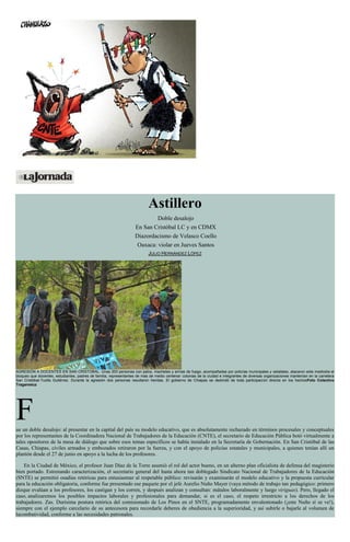 Astillero
Doble desalojo
En San Cristóbal LC y en CDMX
Diazordacismo de Velasco Coello
Oaxaca: violar en Jueves Santos
JULIO HERNÁNDEZ LÓPEZ
AGRESIÓN A DOCENTES EN SAN CRISTOBAL. Unas 200 personas con palos, machetes y armas de fuego, acompañadas por policías municipales y estatales, atacaron este mediodía el
bloqueo que docentes, estudiantes, padres de familia, representantes de más de medio centenar colonias de la ciudad e integrantes de diversas organizaciones mantenían en la carretera
San Cristóbal-Tuxtla Gutiérrez. Durante la agresión dos personas resultaron heridas. El gobierno de Chiapas se deslindó de toda participación directa en los hechosFoto Colectivo
Tragameluz
Fue un doble desalojo: al presentar en la capital del país su modelo educativo, que es absolutamente rechazado en términos procesales y conceptuales
por los representantes de la Coordinadora Nacional de Trabajadores de la Educación (CNTE), el secretario de Educación Pública botó virtualmente a
tales opositores de la mesa de diálogo que sobre esos temas específicos se había instalado en la Secretaría de Gobernación. En San Cristóbal de las
Casas, Chiapas, civiles armados y embozados retiraron por la fuerza, y con el apoyo de policías estatales y municipales, a quienes tenían allí un
plantón desde el 27 de junio en apoyo a la lucha de los profesores.
En la Ciudad de México, el profesor Juan Díaz de la Torre asumió el rol del actor bueno, en un alterno plan oficialista de defensa del magisterio
bien portado. Estrenando caracterización, el secretario general del hasta ahora tan doblegado Sindicato Nacional de Trabajadores de la Educación
(SNTE) se permitió osadías retóricas para entusiasmar al respetable público: revisarán y examinarán el modelo educativo y la propuesta curricular
para la educación obligatoria, conforme fue presentado ese paquete por el jefe Aurelio Nuño Mayer (vaya método de trabajo tan pedagógico: primero
dizque evalúan a los profesores, los castigan y los corren, y después analizan y consultan: mátalos laboralmente y luego viriguas). Pero, llegado el
caso, analizaremos los posibles impactos laborales y profesionales para demandar, si es el caso, el respeto irrestricto a los derechos de los
trabajadores. Zas. Durísima postura retórica del comisionado de Los Pinos en el SNTE, programadamente envalentonado (¡este Nuño sí se ve!),
siempre con el ejemplo carcelario de su antecesora para recordarle deberes de obediencia a la superioridad, y así subirle o bajarle al volumen de
lacombatividad, conforme a las necesidades patronales.
 