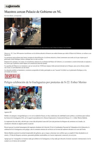 Maestros cercan Palacio de Gobierno en NL
Por Erick Muñiz, corresponsal
Cerca de 500 maestros formaron una cadena humana que rodeó el Palacio de Gobierno. Foto Erick Muñiz
Monterrey, NL. Unos 500 maestros inconformes con la reforma educativa formaron una cadena humana que rodeó el Palacio de Gobierno, en rechazo a esa
legislación.
Los profesores aprovecharon para lanzar consignas de descalificación a la reforma educativa y hasta comenzaron una ronda con la que exigían que el
gobernador Jaime Rodríguez saliera a dialogar una vez más con ellos.
Después de la caminata y los cantos, los inconformes cubrieron las escalinatas del Palacio de Gobierno y se acomodaron a modo de barricada en respuesta a
los cierres que el gobierno estatal impuso en la marcha del miércoles pasado.
Los guardias del Palacio no se inmutaron y por ser cerca de las 19:00 horas tampoco hubo personal afectado por el bloqueo, pues ya las oficinas estaban
casi vacías. La actividad duró casi dos horas.
Los docentes también se lamentaron y mostraron arrepentidos de haber participado en una "cascarita" de futbol con el gobernador Rodríguez en las
actividades del martes.
Peligra celebración de la Guelaguetza por protestas de S-22: Esther Merino
21 JULIO, 2016 DESPERTAROAX
Agencia JM
Debido a la anarquía e inseguridad que se vive en la ciudad de Oaxaca, no hay condiciones de estabilidad social, política y económica para realizar
las fiestas de la Guelaguetza 2016, así lo auguró la presidenta de la Alianza Empresarial y Comercial de Oaxaca A. C., Esther Merino Badiola.
La empresaria fue más allá y advirtió que a cinco días del primer Lunes del Cerro aún persisten los bloqueos de carreteras en el estado y la
circulación vehicular en algunos puntos es parcial.
Precisó que por la actitud intransigente del magisterio disidente de la Sección 22 de la Coordinadora Nacional de Trabajadores de la Educación, la
celebración de la Guelaguetza corre peligro, ante la constante amenaza de un boicot con la toma del auditorio ubicado en el cerro del Fortín.
Merino Badiola cuestionó la actitud irresponsable del gobierno, que se niega a solucionar este conflicto que ya cumplió 65 días de plantón en el
zócalo y 35 días de bloqueos carreteros, generando pérdidas incalculables en el sector empresarial, comercial y de servicios.
Agregó que los “oaxaqueños no tenemos nada qué celebrar en la Guelaguetza, no hay nada qué ofrecerle al turismo nacional e internacional, ni en la
ciudad ni en el interior de la entidad”.
 