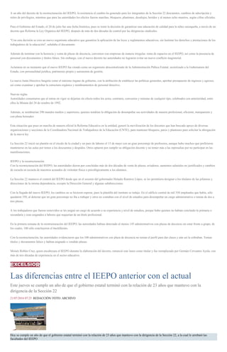 A un año del decreto de la reestructuración del IEEPO, la resistencia al cambio ha generado para los integrantes de la Sección 22 descuentos, cambios de adscripción y
retiro de privilegios, mientras que para las autoridades los efectos fueron marchas, bloqueos, plantones, desalojos, heridos y al menos ocho muertos, según cifras oficiales.
Para el Gobierno del Estado, el 20 de julio fue una fecha histórica, pues se tomó la decisión de garantizar una educación de calidad para la niñez oaxaqueña, a través de un
decreto que Reforma la Ley Orgánica del IEEPO, después de más de dos décadas de control por las dirigencias sindicales.
"Con esta decisión se crea un nuevo organismo educativo que garantiza la aplicación de las leyes y reglamentos educativos, sin lastimar los derechos y prestaciones de los
trabajadores de la educación", señalaba el documento.
Además de terminar con la herencia y venta de plazas de docencia, convenios con empresas de manera irregular, renta de espacios en el IEEPO, así como la presencia de
personal con documentos y títulos falsos. Sin embargo, con el nuevo decreto las autoridades no lograron evitar un nuevo conflicto magisterial.
Aclararon en su momento que el nuevo IEEPO fue creado como un organismo descentralizado de la Administración Púbica Estatal, sectorizado a la Gubernatura del
Estado, con personalidad jurídica, patrimonio propio y autonomía de gestión.
La nueva Junta Directiva fungiría como el máximo órgano de gobierno, con la atribución de establecer las políticas generales, aprobar presupuesto de ingresos y egresos,
así como examinar y aprobar la estructura orgánica y nombramientos de personal directivo.
Nuevas reglas
Autoridades comentaron que al entrar en vigor se dejarían sin efecto todos los actos, contratos, convenios y minutas de cualquier tipo, celebrados con anterioridad, entre
ellos la Minuta del 28 de octubre de 1992.
Además, se nombrarían 290 mandos medios y superiores, quienes tendrían la obligación de desempeñar sus actividades de manera profesional, eficiente, transparente y
con plena honradez.
Esta situación que puso en marcha de manera oficial la Reforma Educativa en la entidad, generó la movilización de los docentes que han buscado apoyo de diversas
organizaciones y secciones de la Coordinadora Nacional de Trabajadores de la Educación (CNTE), para mantener bloqueos, paros y plantones para solicitar la abrogación
de la nueva ley.
La Sección 22 inició un plantón en el zócalo de la ciudad y un paro de labores el 15 de mayo con un gran porcentaje de profesores, aunque hubo muchos que prefirieron
mantenerse en las aulas por temor a los descuentos y despidos. Otros optaron por cumplir su obligación docente y no temer más a las represalias por no participar en las
manifestaciones.
IEEPO y la reestructuración
Con la reestructuración del IEEPO, las autoridades dieron por concluidas más de dos décadas de venta de plazas, aviadores, aumentos salariales no justificados y cambios
de escuela en escuela de maestros acusados de violentar física o psicológicamente a los alumnos.
La Sección 22 mantuvo el control del IEEPO desde que en el sexenio del gobernador Heladio Ramírez López, se les permitiera designar a los titulares de las jefaturas y
direcciones de la misma dependencia, excepto la Dirección General y algunas subdirecciones.
Con la llegada del nuevo IEEPO, los cambios no se hicieron esperar, pues la plantilla del instituto se redujo. En el edificio central de mil 350 empleados que había, sólo
quedaron 350, al detectar que un gran porcentaje no iba a trabajar y otros no contaban con el nivel de estudios para desempeñar un cargo administrativo o tenían de dos a
tres plazas.
A los trabajadores que fueron removidos se les asignó un cargo de acuerdo a su experiencia y nivel de estudios, porque hubo quienes no habían concluido la primaria o
secundaria y eran asignados a labores que requerían de un título profesional.
En la primera semana de la reestructuración del IEEPO, las autoridades habían detectado al menos 145 administrativos con plazas de docencia sin estar frente a grupo, de
los cuales, 100 sólo concluyeron el bachillerato.
Con la reestructuración, las autoridades evidenciaron que los 100 administrativos con plaza de docencia no tenían el perfil para dar clases y aún así la cobraban. Tenían
títulos y documentos falsos y habían asignado o vendido plazas.
Moisés Robles Cruz, quien encabezara el IEEPO durante la elaboración del decreto, renunció este lunes como titular y fue reemplazado por Germán Cervantes Ayala, con
más de tres décadas de experiencia en el sector educativo.
Las diferencias entre el IEEPO anterior con el actual
Este jueves se cumple un año de que el gobierno estatal terminó con la relación de 23 años que mantuvo con la
dirigencia de la Sección 22
21/07/2016 07:25 REDACCIÓN/ FOTO: ARCHIVO
Hoy se cumple un año de que el gobierno estatal terminó con la relación de 23 años que mantuvo con la dirigencia de la Sección 22, a la cual le arrebató las
facultades del IEEPO
 