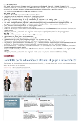 CIUDAD DE MÉXICO.
Hace un año se dio a conocer en Oaxaca el decreto para reestructurar elInstituto de Educación Pública de Oaxaca (IEEPO).
El entonces secretario de Educación federal, Emilio Chuayffet, acudió a al estado a realizar el anuncio de la reestructuración del IEEPO junto
con Gabino Cué, gobernador de Oaxaca, donde el magisterio disidente es un fuerte opositor a la Reforma Educativa.
Aquí te presentamos las diferencias en el IEEPO anterior con el actual:
IEEPO ANTERIOR
La Sección 22 controlaba la operatividad de la Educación en Oaxaca.
La estructura del IEEPO era definida por la Sección 22 por razones políticas.
La definición de mandos medios era por simpatía, no por perfil profesional.
Ocho de cada diez mandos medios del IEEPO eran impuestos por la Sección 22 , que “era juez y parte”.
Personal de confianza aprovechaba su posición para obtener claves y plazas docentes, cobrando sin estar al frente de un grupo.
Los niveles educativos en poder de la Sección 22 otorgaban espacios nuevos para maestros y maestras sin avisar a la autoridad y sin
presupuesto para ello; más tarde obligaban a contratarlos mediante chantajes políticos y se acrecentaba el déficit financiero.
La 22 impedía las auditorias financieras de los gobierno estatal y federal.
No existían mecanismos para descontar o sancionar las faltas.
La Sección 22 conseguía el cambio de funcionarios nombrados por la Dirección General del IEEPO mediante mecanismos de presión como
toma de oficinas.
El ingreso, promoción y permanencia en el magisterio estaban sujetos a la participación en marchas, bloqueos y plantones.
IEEPO ACTUAL
El Estado retoma la operatividad del Instituto y el control de la educación.
La reestructuración incluye reducir puestos de confianza.
El personal de mandos medios ya no pertenece a la Sección 22.
Para desempeñar un cargo se debe no haber pertenecido a la 22 en los últimos cinco años.
El nuevo orden del Instituto facilitará la aplicación de la ley que impide esas prácticas: “Se acabará con esos abusos”.
La contratación de nuevos docentes se dará con base en la ley y la absoluta planeación presupuestaría para garantizar los derechos de esos
profesores. “La planeación evitará el crecimiento irracional de la nómina”, se anunció como parte de la reestructuración.
Con la reestructuración y el regreso de la autoridad educativa estatal a sus espacios directivos habrá descuentos para faltistas y rescisión de
contratos para quien incumpla su función.
La evaluación de desempeño y nombramientos de los funcionarios, directivos del IEEPO será responsabilidad de la junta de gobierno del
instituto.
El ingreso, promoción y permanencia en el magisterio estarán sujetos a los procesos de evaluación definidos en la ley.
La batalla por la educación en Oaxaca; el golpe a la Sección 22
Hace un año las autoridades concretaron la transformación del IEEPO para recuperar la rectoría educativa y quitarle a
la CNTE el control de ese instituto
21/07/2016 05:48 PATRICIA BRISEÑO/ CORRESPONSAL
1 / 2
Acuerdos. El entonces secretario de Educación federal, Emilio Chuayffet, acudió a Oaxaca a realizar el anuncio de la reestructuración del IEEPO junto con Gabino Cué,
gobernador de Oaxaca, donde el magisterio disidente es un fuerte opositor a la Reforma Educativa.
 