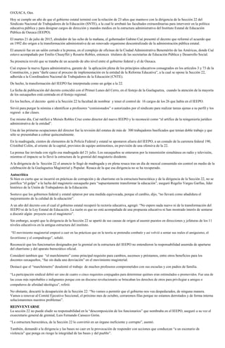 OAXACA, Oax.
Hoy se cumple un año de que el gobierno estatal terminó con la relación de 23 años que mantuvo con la dirigencia de la Sección 22 del
Sindicato Nacional de Trabajadores de la Educación (SNTE), a la cual le arrebató las facultades extraordinarias para intervenir en la política
educativa pública y para designar cargos de dirección y mandos medios en la estructura administrativa del Instituto Estatal de Educación
Pública de Oaxaca (IEEPO).
El martes 21 de julio de 2015, alrededor de las ocho de la mañana, el gobernador Gabino Cué presentó el decreto que reformó el acuerdo que
en 1992 dio origen a la transformación administrativa de un renovado organismo descentralizado de la administración pública estatal.
El anunció fue en un salón cerrado a la prensa, en el complejo de oficinas de la Ciudad Administrativa Benemérito de las Américas, donde Cué
estuvo acompañado por Emilio Chuayffet y Rosario Robles, entonces titulares de las secretarías de Educación Pública y Desarrollo Social.
Su presencia reveló que se trataba de un acuerdo de alto nivel entre el gobierno federal y el de Oaxaca.
Cué expuso la nueva figura administrativa, garante de la aplicación plena de los principios educativos consagrados en los artículos 3 y 73 de la
Constitución, y para “darle cauce al proceso de implementación en la entidad de la Reforma Educativa”, a la cual se opone la Sección 22,
adherida a la Coordinadora Nacional de Trabajadores de la Educación (CNTE).
De hecho, la transformación del IEEPO fue interpretada como un golpe a la 22.
La fecha de publicación del decreto coincidió con el Primer Lunes del Cerro, en el festejo de la Guelaguetza, cuando la atención de la mayoría
de los oaxaqueños está centrada en el festejo regional.
En los hechos, el decreto quitó a la Sección 22 la facultad de nombrar y tener el control de 16 cargos de los 26 que había en el IEEPO.
Sirvió para purgar la nómina e identificar a profesores “comisionados” o autorizados por el sindicato para realizar tareas ajenas a su perfil y los
regresó a dar clases.
Ese mismo día, Cué ratificó a Moisés Robles Cruz como director del nuevo IEEPO y lo reconoció como “el artífice de la reingeniería jurídico
administrativa de la entidad”.
Una de las primeras ocupaciones del director fue la revisión del estatus de más de 300 trabajadores basificados que tenían doble trabajo y que
sólo se presentaban a cobrar quincenalmente.
En la madrugada, cientos de elementos de la Policía Federal y estatal se apostaron afuera del IEEPO, a un costado de la carretera federal 190,
Cristóbal Colón, al oriente de la capital, provistos de equipo antimotines, en previsión de una ofensiva de la 22.
La prensa fue invitada con sigilo esa madrugada del 21 julio. Los oaxaqueños se enteraron por la transmisión simultánea en radio y televisión,
mientras el impacto se lo llevó la estructura de la gremial del magisterio disidente.
A la dirigencia de la Sección 22 el anuncio le llegó de madrugada y en plena resaca tras un día de mezcal consumido sin control en medio de la
celebración de la Guelaguetza Magisterial y Popular. Resaca de la que esa dirigencia no se ha recuperado.
Autocrítica
Si bien es cierto que se incurrió en prácticas de corrupción y de charrismo en la estructura burocrática y de la dirigencia de la Sección 22, no se
justifica “el golpe” a la lucha del magisterio oaxaqueño para “supuestamente transformar la educación”, aseguró Rogelio Vargas Garfias, líder
histórico de la Unión de Trabajadores de la Educación.
Sostuvo que los gobiernos federal y estatal optaron por una medida equivocada, porque el cambio, dijo, “no llevará como añadidura el
mejoramiento de la calidad de la educación”.
A un año del decreto con el cual el gobierno estatal recuperó la rectoría educativa, agregó: “No espero nada nuevo ni de la transformación del
IEEPO ni de la Ley Estatal de Educación. La razón es que no está acompañada de una propuesta educativa ni han mostrado interés de sentarse
a discutir algún proyecto con el magisterio”.
Sin embargo, aceptó que la dirigencia de la Sección 22 se apartó de sus causas de origen al asumir puestos en direcciones y jefaturas de los 11
niveles educativos en la antigua estructura del instituto.
“El movimiento magisterial empezó a caer en las prácticas que en la teoría se pretendía combatir y así volvió a sentar sus reales el amiguismo, el
favoritismo y el compadrazgo”, señaló.
Reconoció que los funcionarios designados por la gremial en la estructura del IEEPO no entendieron la responsabilidad asumida de apartarse
del charrismo y del aparato burocrático oficial.
Consideró tambien que “el marchómetro” como principal requisito para cambios, ascensos y préstamos, entre otros beneficios para los
docentes oaxaqueños, “fue sin duda una desviación” en el movimiento magisterial.
Destacó que el “marchómetro” desalentó el trabajo de muchos profesores comprometidos con sus escuelas y con padres de familia.
“La participación sindical debió ser uno de cuatro o cinco requisitos conjugados para determinar quiénes eran estimulados o promovidos. Fue una de
las cosas más reprobables e indignantes porque con un discurso revolucionario se brincaban los derechos de otros para privilegiar a amigos o
compañeros de afinidad ideológica”, refirió.
No obstante, descartó la desaparición de la Sección 22: “No vamos a permitir que el gobierno nos vea despedazados, de ninguna manera.
Vamos a renovar al Comité Ejecutivo Seccional, el próximo mes de octubre, cerraremos filas porque no estamos derrotados y de forma interna
solucionaremos nuestros problemas”.
REINVENTARSE
La sección 22 no puede eludir su responsabilidad en la “descomposición de los funcionarios” que nombraba en el IEEPO, aseguró a su vez el
exsecretario general de gremial, Luis Fernando Canseco Girón.
“La estructura burocrática, de la Sección 22 lo convirtió en un órgano ineficiente y corrupto”, asentó.
También, demandó a la dirigencia y las bases no caer en la provocación de responder con acciones que conduzcan “a un escenario de
violencia” que ponga en riesgo la integridad de las bases y del pueblo”.
 