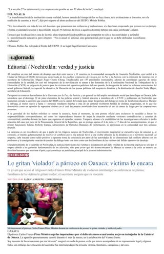 “La sección 22 se reinventará y va a superar esta prueba en sus 35 años de lucha”, concluyó.
DEL NO AL Sí
“La transformación de la institución es una realidad, hemos pasado del tiempo de los no hay clases, no a evaluaciones a docentes, no a la
rendición de cuentas, a los sí”, dijo por su parte el ahora exdirector del IEEPO, Moisés Robles.
“Sí a la evaluación con más de tres mil docentes que presentaron sus evidencias y evaluaciones; sí a las clases empezando por primera vez en tiempo
y forma el calendario escolar y descontando más de 70 millones de pesos a aquellos docentes faltistas sin causa justificada”, añadió.
Destacó que la educación es una de las más altas responsabilidades públicas que competen no sólo a las autoridades y defendió
la transformación educativa, pero observó: “No es anual ni sexenal, sino generacional, por lo que no se debe defraudar la confianza
ciudadana”.
El lunes, Robles fue relevado al frente del IEEPO. A su lugar llegó Germán Cervantes.
Editorial / Nochixtlán: verdad y justicia
Al cumplirse un mes del intento de desalojo que dejó entre nueve y 11 muertos en la comunidad oaxaqueña de Asunción Nochixtlán, ayer arribó a la
Ciudad de México (CDMX) laCaravana motorizada de los pueblos originarios de Oaxaca por la Paz y la Justicia, con la intención de reunirse con el
secretario de Gobernación, Miguel Ángel Osorio Chong. Encabezados por 157 presidentes municipales, además de autoridades agrarias de varias
comunidades de la entidad, los casi mil integrantes de la movilización se suman a las demandas de la Coordinadora Nacional de Trabajadores de la
Educación (CNTE) en exigencia de justicia para las víctimas del operativo policiaco del mes pasado, la abrogación de todas las reformas estructurales del
actual gobierno federal, en especial la educativa; la liberación de los presos políticos del magisterio disidente y la destitución de Aurelio Nuño Mayer,
secretario de Educación.
Para poner en contexto los reclamos de la Caravana por la Paz y la Justicia, y en general los del amplio movimiento social que tiene lugar en Oaxaca, debe
recordarse que el domingo 19 de junio elementos de las policías estatal y federal atacaron a miembros de la CNTE y pobladores de Nochixtlán que
mantenían cerrada la carretera que conecta la CDMX con la capital del estado para exigir la apertura del diálogo en torno de la reforma educativa. Durante
la refriega, al menos nueve y hasta 11 personas resultaron muertas y más de un centenar recibieron heridas de distintas magnitudes, en lo que fue
denunciado como un episodio de represión violenta en el cual las propias autoridades han reconocido el uso de armas de fuego por las corporaciones
presentes.
A la gravedad de los hechos referidos se suman la ausencia, hasta el momento, de una postura oficial para esclarecer lo sucedido y fincar las
responsabilidades correspondientes, así como los improcedentes intentos de atajar la situación mediante versiones contradictorias y carentes de
verosimilitud, emitidas durante las horas que siguieron al episodio violento. Tampoco abonan a la credibilidad de las investigaciones oficiales la tardía
atracción del caso por parte de la Procuraduría General de la República, que se produjo apenas el 6 de julio, a 17 días de los acontecimientos; ni que el
primer funcionario federal, Roberto Campa, subsecretario de Derechos Humanos de Gobernación, se apersonara en la comunidad casi tres semanas
después.
La caravana es un recordatorio de que a partir de los trágicos sucesos de Nochixtlán, el movimiento magisterial se encuentra lejos de amainar y, al
contrario, el intento gubernamental de resolver el conflicto por la vía policial llevó a una visible difusión de la disidencia en el territorio nacional. Al
respecto, cabe rescatar como saldo positivo la aparente toma de conciencia por parte de las autoridades de las dimensiones del conflicto abierto con los
profesores y la consiguiente creación de canales de diálogo tanto con éstos como con los familiares de las víctimas del fallido operativo de desalojo.
El esclarecimiento de lo ocurrido en Nochixtlán, la justicia efectiva para las víctimas y la reparación del daño resultan de la máxima urgencia no sólo por el
respeto debido a las garantías fundamentales de los afectados, sino para evitar que los acontecimientos de Oaxaca se sumen a la crisis en materia de
derechos humanos que atraviesa el país y que constituye un pendiente principal de la presente administración.
Le gritan 'violador' a párroco en Oaxaca; víctima lo encara
El joven que acusó al religioso Carlos Franco Pérez Méndez de violación interrumpe la conferencia de prensa;
familiares de la víctima le gritan traidor; el sacerdote asegura que es inocente
20/07/2016 19:49 PATRICIA BRISEÑO / CORRESPONSAL
Víctima encaró al párroco Carlos Franco Pérez Méndez durante su conferencia de prensa; le gritan violador y traidor al padre
OAXACA
El párroco Carlos Franco Pérez Méndez negó las imputaciones por el delito de abuso sexual contra un joven trabajador de la Catedral
de Oaxaca. La agresión presuntamente ocurrió durante el mes de marzo, en la celebración del Viernes Santo.
Soy inocente de las acusaciones que me hicieron”, aseguró en rueda de prensa, en la que estuvo acompañado de su representante legal y algunos
fieles; sin embargo la explicación del sacerdote fue interrumpida por la presunta víctima, familiares, catequistas y devotos.
 
