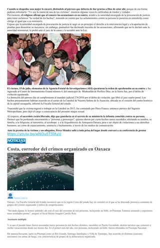 Cuando se despedía, una mujer lo encaró, diciéndole al párroco que debería de dar gracias a Dios de estar ahí, porque de esa forma
podrían enfrentarlo. “Yo soy la mamá de una de tus víctimas”, mientras algunas voces lo calificaban de traidor y violador.
Previamente, el religioso afirmó que al conocer las acusaciones en su contra, acudió a la autoridad encargada de la procuración de justicia
para tratar esclarecer “la verdad de los hechos”, teniendo en cuenta que los señalamientos contra su persona lo pusieron en entredicho como
clérigo al igual que a su ministerio.
Expuso que la autoridad encargada de procuración de justicia le negó en un principio el derecho a la intervención legal y a la aportación de
pruebas para demostrar su inocencia; sin embargo, puntualizó fue declarado inocente de las acusaciones, afirmando que así lo declaró ante la
autoridad ministerial, lo probó ante el juez de la causa y lo acreditó ante la Ley.
El viernes, 15 de julio, elementos de la Agencia Estatal de Investigaciones (AEI) ejecutaron la orden de aprehensión en su contra y fue
ingresado al Centro de Internamiento Estatal número 6, del municipio de Miahuatlán de Porfirio Díaz, en la Sierra Sur, por el delito de
violación equiparada.
La detención del párroco fue en cumplimiento al mandato judicial 274/2016 por el delito de violación, que libró el juez cuarto penal. Los
hechos presuntamente habrían ocurrido en el curato de la Catedral de Nuestra Señora de la Asunción, ubicada en el corazón del centro histórico
de la capital oaxaqueña, informó la Fiscalía General del estado.
Trascendió que la víctima ingresó a trabajar en la Catedral en 2015, fue contratado por Pérez Franco, entonces párroco del Sagrario
Metropolitano, pero dejó el cargo a consecuencia del presunto ataque sexual.
Al respecto, el sacerdote recién liberado, dijo que guardaría en el secreto de su ministerio la infamia cometida contra su persona.
Destacó que ha perdonado sinceramente a “personas y personajes”, quienes dieron por cierto hechos nunca sucedidos, afectando su nombre, su
familia, a la feligresía, al ministerio, al arzobispo y a la Arquidiócesis de Antequera-Oaxaca, pese a ser objeto de violaciones a sus derechos
humanos, así como de enjuiciamiento, sentencia y linchamiento, a través de los medios de comunicación.
Ante la presión de la víctima y sus allegados, Pérez Méndez salió a toda prisa del lugar donde convocó a su conferencia de prensa
https://youtu.be/wNOu5T5lAyU
Costa, corredor del crimen organizado en Oaxaca
Ismael García
Oaxaca.- La Fiscalía General del Estado reconoció que en la región Costa del estado hay un corredor en el que se ha detectado presencia constante de
grupos del crimen organizado y tráfico de estupefacientes.
“Sin duda alguna, lo hemos señalado; ahí está el caso del asesinato de tres personas, incluyendo un bebé, en Pinotepa. Estamos actuando y esperamos
tener resultados pronto”, aseguró el fiscal Héctor Joaquín Carrillo Ruiz.
Asesinato múltiple
Y es que el pasado lunes fueron asesinadas nueve personas en dos hechos distintos, sucedidos en Puerto Escondido, destino turístico que comenzó a
recibir vacacionistas desde ese mismo día. En el primer mes del año, tres personas, incluyendo un bebé, fueron ultimados en Pinotepa Nacional.
De manera frecuente, tanto en Pinotepa como en Río Grande, Santiago Jamiltepec y Villa de Tututepec, han ocurrido en distintas ocasiones
asesinatos con armas de fuego, con características de grupos de la delincuencia organizada.
 