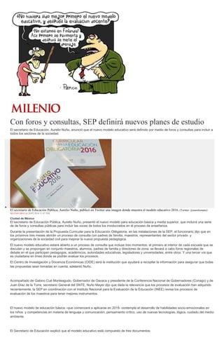 Con foros y consultas, SEP definirá nuevos planes de estudio
El secretario de Educación, Aurelio Nuño, anunció que el nuevo modelo educativo será definido por medio de foros y consultas para incluir a
todos los sectores de la sociedad.
El secretario de Educación Pública, Aurelio Nuño, publicó en Twitter una imagen donde muestra el modelo educativo 2016. (Twitter: @aurelionuno)
MILENIO DIGITAL20/07/2016 11:47 AM
Ciudad de México
El secretario de Educación Pública, Aurelio Nuño, presentó el nuevo modelo para educación básica y media superior, que incluirá una serie
de de foros y consultas públicas para incluir las voces de todos los involucrados en el proceso de enseñanza.
Durante la presentación de la Propuesta Curricular para la Educación Obligatoria, en las instalaciones de la SEP, el funcionario dijo que en
los próximos tres meses abrirán un proceso de consulta con padres de familia, maestros, representantes del sector privado y
organizaciones de la sociedad civil para mejorar la nueva propuesta pedagógica.
El nuevo modelo educativo estará abierto a un proceso de consulta que incluye tres momentos: el primero al interior de cada escuela que se
discutan y se propongan en conjunto maestros, alumnos, padres de familia y directores de zona; se llevará a cabo foros regionales de
debate en el que participen pedagogos, académicos, autoridades educativas, legisladores y universidades, entre otros. Y una tercer vía que
es ciudadana en línea donde se podrán evaluar los procesos.
El Centro de Investigación y Docencia Económicas (CIDE) será la institución que ayudará a recopilar la información para asegurar que todas
las propuestas sean tomadas en cuenta, adelantó Nuño.
Acompañado de Gabino Cué Monteagudo, Gobernador de Oaxaca y presidente de la Conferencia Nacional de Gobernadores (Conago) y de
Juan Díaz de la Torre, secretario General del SNTE, Nuño Mayer dijo que dada la relevancia que los procesos de evaluación han adquirido
recientemente, la SEP en coordinación con el Instituto Nacional para la Evaluación de la Educación (INEE) revisa los procesos de
evaluación de los maestros para tener mejores instrumentos.
El nuevo modelo de educación básica –que comenzará a aplicarse en 2018- contempla el desarrollo de habilidades socio-emocionales en
los niños y competencias en materia de lenguaje y comunicación, pensamiento crítico, uso de nuevas tecnologías, lógica, cuidado del medio
ambiente.
El Secretario de Educación explicó que el modelo educativo está compuesto de tres documentos:
 