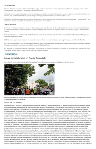 No hay detenidos
Del caso de Puerto Escondido, el fiscal Carrillo Ruiz aceptó que hasta el momento no hay ninguna persona detenida, aunque hay avances en las
investigaciones, que se reservó a revelar por la discreción del caso.
“Sin duda que es una ejecución, espero que en breve tengamos resultados; se está corroborando qué hacían en altamar, son miembros de dos o tres
familias, pero se estaban poniendo de acuerdo en algún tema que presuntamente tiene que ver con la pesca”, dijo.
Recalcó que por ese caso siete personas perdieron la vida, todos ellos varones, mientras uno más se encuentra hospitalizado y grave de salud. Por la
mañana de ese mismo día, había sido ultimada una mujer, en otro hecho distinto.
Aplican operativos
Indicó que en el litoral oaxaqueño como en las demás regiones consideradas como de alta incidencia delictiva, como es la Cuenca del Papaloapan y
el Istmo de Tehuantepec, se aplican operativos conjuntos por parte de la Secretaría de Seguridad Pública con la Policía Federal y la Secretaría de
Marina.
Cabe recordar que el 13 de abril de este año fue hallado el cuerpo de un individuo en el interior de una alcantarilla, en Puerto Escondido, y quien
presentaba tintes de ejecución.
El 27 de marzo de este año una persona fue asesinada con arma blanca en una terminal camionera de primera clase, en Bahías de Huatulco.
El 29 de enero también de 2016, un bebé de nueve meses de edad y una pareja fueron asesinadas con armas de grueso calibre en Pinotepa Nacional.
Había sido identificados como Juan Alberto Pano Ramos y Alba Isabel Colón.
Por otra parte, en la región del Istmo de Tehuantepec, concretamente en Juchitán, ocurrieron por lo menos dos multihomicidios con armas de fuego,
10 personas en total, también con el sello de grupos del crimen organizado.
Luto e incertidumbre en Puerto Escondido
Con música de viento, deudos despiden a los 8 ejecutados el lunes; habitantes temen que criminalidad escale y afecte al turismo
Familiares y amigos de las víctimas de la masacre les dieron el último adiós en el panteón municipal del pueblo. Habitantes señalan que la ola violenta amenaza
la llegada de visitantes y sus ganancias
(ROSELIA CHACA. EL UNIVERSAL)
Puerto Escondido.— Uno a uno y en distintos tiempos, los ataúdes comienzan a llegar acompañados de sus respectivas bandas de música y deudos al panteón
municipal del segundo destino turístico de playa más importante de Oaxaca. A unos metros, el mercado Benito Juárez continúa con su ritmo acelerado. Sólo
algunos curiosos se atreven a murmurar sobre los cuerpos que resguardan los ochos ataúdes que ven pasar durante todo el día sobre la avenida Oaxaca, la
principal del pueblo. Los difuntos son los hombres acribillados dentro de una vivienda en la calle Primera Poniente del Sector Juárez de Puerto Escondido. A las 5
de la tarde pasó el último féretro de madera, acompañado de familiares y decenas de flores. Para acompañar su último viaje, la banda de viento entonaba
música folklórica y popular de la costa oaxaqueña. Muchos fueron los que acompañaron a las familias en su dolor, otros tantos se apostaron en las esquinas de
las calles sólo para ver pasar un espectáculo un poco morboso al tiempo que los voceadores en sus carritos gritaban por todo lo alto la tragedia de Puerto
Escondido. Sorprendidos por tragedia. Los habitantes del pueblo no podían creer lo que ocurrió la noche del lunes 18 de julio: ejecutaron a quemarropa y dentro
de su domicilio a ocho habitantes de este puerto que se ubica exactamente en medio de Acapulco y Huatulco, los dos destinos turísticos más promocionados por
el gobierno federal y los gobierno de Guerrero y Oaxaca. Aunque los lugareños convivían con la violencia de asesinatos esporádicos, no recuerdan una masacre
como la de los “tiburoneros”, como la llamó equivocadamente la Fiscalía General de Justicia del Estado de Oaxaca, porque sólo dos eran pescadores, los demás
desempeñaban diversos oficios. Taxista, mecánico, arquitecto, funcionario de la capitanía de puerto, entre otros, todos estaban reunidos en casa de Laura
Leticia Hernández, mamá de Alfredo Pinacho, uno de los jóvenes muertos. Los pocos turistas que se dejan ver por la avenida El Morro de la zona de playa
Zicatela, destino del turismo internacional, se muestran ajenos a lo ocurrido, están más sumergidos en disfrutar del poco sol y de las grandes olas que convierten
a Puerto Escondido en la tercera playa para surfistas más importante a nivel mundial sólo después de Australia y Hawái . Del otro extremo del pueblo, a donde
llega el turismo nacional, también son pocos lo que acaparan parte de la Bahía Principal; no se ven preocupados por los acontecimientos sangrientos; familias
numerosas disfrutan de la playa. Los lancheros y pescadores tampoco muestran mucho asombro por la ola de violencia, aunque sí preocupación por la baja del
turismo. Se preguntan entre sí de la posible honra funeraria en las instalaciones de la Capitanía de Puerto, donde trabajaba uno de los asesinados: Giovani Josué
Acevedo, de 27 años; pero no dan razón, se centran más en sacar los productos del día de las lanchas. Miguel Ángel Cerero Morales, presidente de la Unidad
Juvenil Progresista, no recuerda en sus 20 años de vida una masacre como la de la Primera Poniente, por lo que sí muestra preocupación de que en el futuro la
violencia empiece a escalary termine por mermar más el turismo en el puerto. “Tenemos en Puerto Escondido una crisis en el turismo por el conflicto magisterial
 