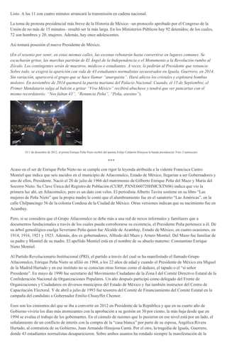 Listo. A las 11 con cuatro minutos arrancará la transmisión en cadena nacional.
La toma de protesta presidencial más breve de la Historia de México –un protocolo aprobado por el Congreso de la
Unión de no más de 15 minutos– resultó ser la más larga. En los Ministerios Públicos hay 92 detenidos; de los cuales,
72 son hombres y 20, mujeres. Además, hay once adolescentes.
Así tomará posesión el nuevo Presidente de México.
(En el sexenio por venir, en estas mismas calles, las escenas rebotarán hasta convertirse en lugares comunes. Se
escucharán gritos, las marchas partirán de El Ángel de la Independencia o el Monumento a la Revolución rumbo al
Zócalo. Los contingentes serán de maestros, médicos o estudiantes. A veces, le pedirán al Presidente que renuncie.
Sobre todo, se exigirá la aparición con vida de 43 estudiantes normalistas secuestrados en Iguala, Guerrero, en 2014.
Sin variación, aparecerá el grupo que se hace llamar “anarquista”. Hará añicos los cristales y explotará bombas
molotov. En noviembre de 2014 quemará la puerta mariana del Palacio Nacional. Cuando, el 15 de Septiembre, el
Primer Mandatario salga al balcón a gritar “Viva México” recibirá abucheos y tendrá que ver pancartas con el
mismo recordatorio: “Nos faltan 43”, “Renuncia Peña”, “Peña, asesino”).
El 1 de diciembre de 2012, el priista Enrique Peña Nieto recibió del panista Felipe Calderón Hinojosa la banda presidencial. Foto: Cuartoscuro
***
Acaso en el ser de Enrique Peña Nieto no se cumple con rigor la leyenda atribuida a la vidente Francisca Castro
Montiel que indica que seis nacidos en el municipio de Atlacomulco, Estado de México, llegarían a ser Gobernadores y
uno de ellos, Presidente. Nació el 20 de julio de 1966 del matrimonio de Gilberto Enrique Peña del Mazo y María del
Socorro Nieto. Su Clave Única del Registro de Población (CURP, PXNE660720HMCXTN06) indica que vio la
primera luz ahí, en Atlacomulco, pero es un dato con velos. El periodista Alberto Tavira sostiene en su libro “Las
mujeres de Peña Nieto” que la propia madre le contó que el alumbramiento fue en el sanatorio “Las Américas”, en la
calle Chilpancingo 56 de la colonia Condesa de la Ciudad de México. Otras versiones indican que su nacimiento fue en
Acambay.
Pero, si se considera que el Grupo Atlacomulco se debe más a una red de nexos informales y familiares que a
documentos fundacionales a través de los cuales pueda corroborarse su existencia, el Presidente Peña pertenece a él. De
su árbol genealógico cuelga Severiano Peña quien fue Alcalde de Acambay, Estado de México, en cuatro ocasiones, en
1914, 1916, 1921 y 1923. Además, dos ex gobernadores, Alfredo del Mazo y Arturo Montiel. Del Mazo fue familiar de
su padre y Montiel de su madre. El apellido Montiel está en el nombre de su abuelo materno: Constantino Enrique
Nieto Montiel.
Al Partido Revolucionario Institucional (PRI), el partido a través del cual se ha manifestado el llamado Grupo
Atlacomulco, Enrique Peña Nieto se afilió en 1984, a los 22 años de edad y cuando el Presidente de México era Miguel
de la Madrid Hurtado y en ese instituto no se conocían otras formas como el dedazo, el tapado o el “sí señor
Presidente”. En mayo de 1990 fue secretario del Movimiento Ciudadano de la Zona I del Comité Directivo Estatal de la
Confederación Nacional de Organizaciones Populares. Un año después participó como delegado del Frente de
Organizaciones y Ciudadanos en diversos municipios del Estado de México y fue también instructor del Centro de
Capacitación Electoral. Y de abril a julio de 1993 fue tesorero del Comité de Financiamiento del Comité Estatal en la
campaña del candidato a Gobernador Emilio Chuayffet Chemor.
Esos son los cimientos del que se iba a convertir en 2012 en Presidente de la República y que en su cuarto año de
Gobierno viviría los días más atomizantes con la aprobación a su gestión en 30 por ciento, la más baja desde que en
1994 se evalúa el trabajo de los gobernantes. En el cúmulo de razones que lo pusieron en ese nivel está por un lado, el
señalamiento de un conflicto de interés con la compra de la “casa blanca” por parte de su esposa, Angélica Rivera
Hurtado, al contratista de su Gobierno, Juan Armando Hinojosa Cantú. Por el otro, la tragedia de Iguala, Guerrero,
donde 43 estudiantes normalistas desaparecieron. Sobre ambos asuntos ha rondado siempre la manifestación de la
 