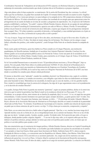 Coordinadora Nacional de Trabajadores de la Educación (CNTE) opuesta a la Reforma Educativa, la primera de un
andamiaje de enmiendas constitucionales que desde el primer día en la Presidencia se propuso impulsar.
Algo más planea sobre la baja aceptación: su matrimonio. De la unión del Presidente hay dos versiones. La oficial
indica que fue un flechazo, un golpe bien asestado de Cupido. El romance habría iniciado en cuanto la actriz Angélica
Rivera Hurtado y él se vieron por primera vez para trabajar en la campaña de los 300 compromisos durante el Gobierno
del Estado de México. El relato extraoficial es que su enlace fue resultado de un arreglo para que aparecieran como los
protagonistas de un cuento de hadas en revistas de sociales y programas de espectáculos. Así, el ejercicio del Gobierno
ganaría credibilidad y confianza. “Se acabó”, expresa Alfredo Paredes Zamora, director de un equipo de mercadólogos
políticos en Capitol Consulting & Communication, agencia con sede en México y Miami, Florida. El mercadólogo
político da por buena la versión de la historia de amor fabricada y expone que ninguno de los protagonistas interpretó
bien su papel. Dice: “El relato romántico sucumbió al derroche, a la banalidad y a una realidad apremiante en el país en
todos los ámbitos. Con ellos, la fórmula de la pareja alfa se echó a perder”.
“Yo soy el mayor. Tengo otro hermano al que le llevo dos años, otra hermana a la que le llevo tres años. El pilón, mi
hermana, a la que le llevo 12 años. Sin duda mi mejor amigo fue mi hermano. Nos íbamos con los amigos a jugar
futbol; colocabas dos piedras y ahí estaba la portería”, contó Enrique Peña Nieto de su familia durante la campaña de
2012.
Hasta cuarto grado de Primaria, quien hoy habita Los Pinos estudió en el Colegio Plancarte, una institución
guadalupana, de filosofía mariana, fundada por el sacerdote José Antonio Plancarte Labastida. Concluyó los dos
últimos grados en la escuela primaria pública anexa a la Normal de Toluca. Cursó una parte de la secundaria en el
Denis Hall School, en Alfred, Maine, Estados Unidos, para concluirlos en el Colegio Argos de Toluca. El bachillerato
lo hizo en el Instituto Cultural Paideaia, también de Toluca.
En la Universidad Panamericana se encuentra la tesis “El presidencialismo mexicano y Álvaro Obregón”, bajo su
autoría. Por este grado, Peña Nieto obtuvo la cédula profesional 1629426. El sitio oficial de la Presidencia de la
República indica que cursó una maestría en Administración de Empresas en el Instituto Tecnológico de Estudios
Superiores de México (ITESM), de la cual no hay rastro en el Registro Nacional de Profesiones de la SEP, una base
donde se acreditan los estudios para obtener cédula profesional.
Él mismo se describió como “aplicado”, cuando fue candidato electoral. Las Matemáticas eran, según él, su deleite.
“Mi mamá era, es, maestra y se sentaba con nosotros y nos obligaba a que todos los días nos dedicáramos un tiempo
para estar haciendo la tarea. Matemáticas me encantaba, la materia que es coco de muchos, a mí me gustaba mucho.
Pero viendo la versatilidad que tiene la carrera de la abogacía, fue algo de lo que seguramente estuvo en la ponderación
y en la decisión de estudiar Derecho”.
A su padre, Enrique Peña Nieto le guarda una memoria “gratísima”, según sus propias palabras, dichas en la entrevista
televisiva que le realizó la periodista Ana María Lomelí en la residencia oficial de Los Pinos para TV Azteca. El
Presidente, en su propia oficina, entre retratos de su familia [la ampliada, dijo], lo evocó: “A ver, mi papá fue una gente
extraordinaria. A todos nuestros hermanos nos quería por igual, siempre decíamos, ¿a quién quieres más? A todos. Era
muy parejo con todos. Una gente muy humana, muy humana, yo diría …”. El psicólogo del poder, Eduardo Murueta
Reyes, director de la Asociación Mexicana de Alternativas en Psicología, describe en cuanto al sentido de la paternidad
observado en Peña Nieto: “Es distante. El problema de Ayotzinapa así lo muestra. entabló una relación de lejanía como
un padre que no desea enterarse de qué le ocurre a su hijo. Y el hijo clama por su atención, comprensión y empatía”.
Peña Nieto, en esa entrevista televisiva, habló sobre el legado paternal: “Qué fue, a ver, muchas lecciones tengo de él.
Aprendí muchas cosas de su forma de ser, de su integridad personal, de su carácter tan humano. Pero no se me olvida
algo que me decía: ‘siempre ayuden. Ayuden, ayuden, ayuden. En donde estén. En la posición que estén, a lo que se
dediquen, donde puedan ayudar a alguien, háganlo’… Y eso me lo dijo muy niño, yo ni siquiera sabía que me iba a
dedicar a la política entonces, porque además no tienes que estar en la política para ayudar a otro, no tienes que ser
político ni servidor público para ayudar a otro”.
Hay una característica que el constructor de imagen política, Alfredo Paredes Zamora, director en Capitol Consulting &
Communication, le ve a Enrique Peña Nieto: es un hombre que traba lealtades con quienes ha encontrado en el camino.
Y un ejemplo es Juan José Guerra Abud, quien fuera Secretario de Medio Ambiente hasta 2015 y ahora ocupa la
Embajada de México en Italia, y es concurrente ante las Repúblicas de Albania, Malta y San Marino. Peña Nieto tenía
26 años cuando lo conoció. Él lo convirtió en su secretario particular. Así, surgió uno de los mentores con más
influencia de quien hoy vive en Los Pinos. A Guerra Abud lo sustituyó en la Secretaría de Desarrollo mexiquense,
Arturo Montiel. Peña Nieto tenía 28 años de edad y repitió en el cargo de secretario particular. La relación con Montiel,
 
