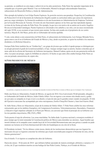 su pariente, se estableció en esta etapa y sobrevivió en los años posteriores. Peña Nieto fue operador importante de la
campaña que a la postre ganó Montiel. Una vez Gobernador, Montiel lo designó subcoordinador financiero,
subsecretario de Desarrollo Político y titular de Administración.
Otro ejemplo de lealtad es Luis Felipe Puente Espinoza. Su posición encierra una paradoja. Ocupa hoy la Coordinación
de Protección Civil de la Secretaría de Gobernación (Segob) cuando su currículum indica que carece de experiencia
para ese cargo estratégico. Su formación académica es de una licenciatura en Administración de Empresas Turísticas
por la Escuela Mexicana de Turismo. El rostro de este funcionario aparece en las fotos que han reproduido algunas
revistas de las fiestas privadas de Peña Nieto. Por ejemplo, la que tuvo con motivo de su unión con la actriz Angélica
Rivera en la hacienda Cantalagua. Puente Espinoza es aficionado a los caballos y ese sitio, con un casco reconstruido
del siglo XVIII, es un escenario al que recurre para montar. Su hija está casada con el propietario de ese centro
turístico, Mayolo R. Del Mazo, primo del ex Gobernador del mismo apellido.
Y está, como abono a esta característica de Peña Nieto, el subsecretario de Gobernación, Luis Enrique Miranda Nava,
quien estuvo con él en el Gobierno del Estado de México y hoy, desde su posición, es quien ha recibido a los maestros
disidentes a la Reforma Educativa.
Enrique Peña Nieto también fue un “Golden boy”, ese grupo de jóvenes que recibió el apodo porque se distinguía por
su arreglo personal al grado de la metrosexualidad y el lujo. Aunque siempre negó su autoría, fuentes coinciden que el
mote salió de la oficina del Secretario de Gobierno mexiquense, Manuel Cadena, quien era de una generación arriba de
ellos. Les puso así porque, según él, brillaban en colectivo. El hecho es que entre ellos estaba Enrique Peña Nieto ya
con ese peinado característico de copete alto.
SEÑOR PRESIDENTE DE MÉXICO
Las protestas y exigencias de justicia en el caso Ayotzinapa han marcado el sexenio de Peña Nieto, lo mismo en México que en el extranjero. Foto: Cuartoscuro
Hubo una fiesta en Atlacomulco, Estado de México, en agosto de 2014. Era el aniversario 50 del pensador, abogado y
ex Gobernador del Estado de México, Isidro Fabela Alfaro. Fue un regreso a ese mismo sitio donde creció y grabó
un spot para su campaña en el que evocó a su abuela y al pan de nata que le gustaba comer cuando era pequeño. El Jefe
del Ejecutivo mexicano fue acompañado por otros mexiquenses, Emilio Chuayffet Chemor y Juan José Guerra Abud.
Sí, hubo fiesta y flores en Atlacomulco, al pie de la estatua de Fabela Alfaro. Y Peña Nieto celebró las once reformas
estructurales que en los ámbitos Energético, de Competencia Económica, Telecomunicaciones, Hacendario, Financiero
y Educativo logró impulsar cobijado en el Pacto por México, un convenio que firmó al principio de su Gobierno con
los tres partidos mayoritarios, PRI, PAN y PRD.
Tenía puesto el traje de reformista. Las cosas marchaban. No había duda. La prensa nacional y extranjera resaltaba el
poco tiempo que le tomó enmendar la Constitución política de México para destrabar sus atorones. Aquel hombre que
mostró dislates en la campaña como cuando huyó de la Universidad Iberoamericana ante una gritiza o cuando no pudo
numerar sus lecturas en la Feria Internacional del Libro de Guadalajara no era este de la fiesta.
El Presidente exclamó: “En los últimos veinte meses, dentro de las instituciones democráticas que nos legaron los
mexicanos de ayer se lograron concretar las reformas que el país necesitaba para asegurar el bienestar de esta y de las
futuras generaciones”.
Era el triunfo. Y ni siquiera se cumplían dos años de Gobierno.
Hacía dos meses –30 de junio de 2014– que militares habían ejecutado de manera extralegal, arbitraria y sumaria a 15
civiles, de 22 que resultaron muertos en una bodega de San Pedro Limón, Tlatlaya, en el Estado de México.
 