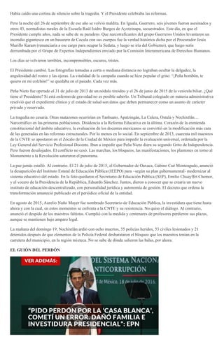 Había caído una cortina de silencio sobre la tragedia. Y el Presidente celebraba las reformas.
Pero la noche del 26 de septiembre de ese año se volvió maldita. En Iguala, Guerrero, seis jóvenes fueron asesinados y
otros 43, normalistas rurales de la Escuela Raúl Isidro Burgos de Ayotzinapa, secuestrados. Este día, en que el
Presidente cumple años, nada se sabe de su paradero. Que narcotraficantes del grupo Guerreros Unidos levantaron un
incendio gigantesco en un basurero de Cocula con sus cuerpos fue la verdad histórica dicha por el Procurador Jesús
Murillo Karam (renunciaría a ese cargo para ocupar la Sedatu, y luego se iría del Gobierno), que luego sería
derrumbada por el Grupo de Expertos Independientes enviado por la Comisión Interamericana de Derechos Humanos.
Los días se volvieron terribles, incomprensibles, oscuros, tristes.
El Presidente cambió. Las fotografías tomadas a corta o mediana distancia no lograban ocultar la delgadez, la
angulosidad del rostro y las ojeras. La vitalidad de la campaña cuando se hizo popular el grito: “¡Peña bombón, te
quiero en mi colchón!” se quedaba en el pasado. Cada vez más.
Peña Nieto fue operado el 31 de julio de 2013 de un nódulo tiroideo y el 26 de junio de 2015 de la vesícula biliar. ¿Qué
tiene el Presidente? Si está enfermo de gravedad no es posible saberlo. Un Tribunal colegiado en materia administrativa
resolvió que el expediente clínico y el estado de salud son datos que deben permanecer como un asunto de carácter
privado y reservado.
La tragedia no cesaría. Otras matazones ocurrirían en Tanhuato, Apatzingán, La Calera, Ostula y Nochixtlán…
Narcotráfico en las primeras poblaciones. Disidencia a la Reforma Educativa en la última. Corazón de la enmienda
constitucional del ámbito educativo, la evaluación de los docentes mexicanos se convirtió en la modificación más cara
de las generadas en las reformas estructurales. Por lo menos en lo social. En septiembre de 2013, cuarenta mil maestros
de la CNTE se apostaron en el Zócalo de la Ciudad de México para impedir la evaluación universal, ordenada por la
Ley General del Servicio Profesional Docente. Iban a impedir que Peña Nieto diera su segundo Grito de Independencia.
Pero fueron desalojados. El conflicto no cesó. Las marchas, los bloqueos, las manifestaciones, los plantones en torno al
Monumento a la Revolución saturaron el panorama.
La paz jamás estalló. Al contrario. El 21 de julio de 2015, el Gobernador de Oaxaca, Gabino Cué Monteagudo, anunció
la desaparición del Instituto Estatal de Educación Pública (IEEPO) para –según su plan gubernamental- modernizar al
sistema educativo del estado. En la foto quedaron el Secretario de Educación Pública (SEP), Emilio Chuayffet Chemor,
y el vocero de la Presidencia de la República, Eduardo Sánchez. Juntos, dieron a conocer que se crearía un nuevo
instituto de educación descentralizado, con personalidad jurídica y autonomía de gestión. El decreto que ordena la
transformación amaneció publicado en el periódico oficial de la entidad.
En agosto de 2015, Aurelio Nuño Mayer fue nombrado Secretario de Educación Pública, la investidura que tiene hasta
ahora y con la cual, en estos momentos se enfrenta a la CNTE y su resistencia. No quiso el diálogo. Al contrario,
anunció el despido de los maestros faltistas. Cumplió con la medida y centenares de profesores perdieron sus plazas,
aunque se mantienen bajo amparo legal.
La mañana del domingo 19, Nochixtlán ardió con ocho muertos, 55 policías heridos, 53 civiles lesionados y 21
detenidos después de que elementos de la Policía Federal desbarataron el bloqueo que los maestros tenían en la
carretera del municipio, en la región mixteca. No se sabe de dónde salieron las balas, por ahora.
EL GUIÓN DEL PERDÓN
 