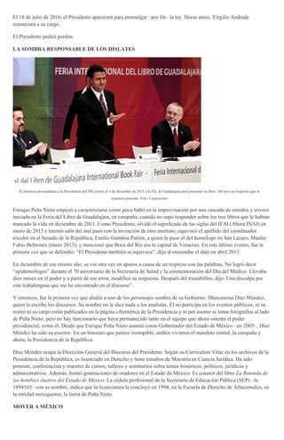El 18 de julio de 2016, el Presidente aparecerá para promulgar –por fin– la ley. Horas antes, Virgilio Andrade
renunciará a su cargo.
El Presidente pedirá perdón.
LA SOMBRA RESPONSABLE DE LOS DISLATES
El entonces precandidato a la Presidencia del PRI asistió el 3 de diciembre de 2011 a la FIL de Guadalajara para presentar su libro. Ahí tuvo un tropezón que se
mantiene presente. Foto: Cuartoscuro
Enrique Peña Nieto empezó a caracterizarse como poco hábil en la improvisación por una cascada de enredos y errores
iniciada en la Feria del Libro de Guadalajara, en campaña, cuando no supo responder sobre los tres libros que le habían
marcado la vida en diciembre de 2011. Como Presidente, olvidó el significado de las siglas del IFAI (Ahora INAI) en
enero de 2013 e intentó salir del mal paso con la invención de otro instituto; equivocó el apellido del coordinador
tricolor en el Senado de la República, Emilio Gamboa Patrón, a quien le puso el del homólogo en San Lázaro, Manlio
Fabio Beltrones (enero 2013); y mencionó que Boca del Río era la capital de Veracruz. En este último evento, fue la
primera vez que se defendió: “El Presidente también se equivoca”, dijo al enmendar el dato en abril 2013.
En diciembre de ese mismo año, se vio otra vez en apuros a causa de un tropiezo con las palabras. No logró decir
“epidemiólogos” durante el 70 aniversario de la Secretaría de Salud y la conmemoración del Día del Médico. Llevaba
diez meses en el poder y a partir de ese error, modificó su respuesta. Después del trastabilleo, dijo: Una disculpa por
este trabalenguas que me he encontrado en el discurso”.
Y entonces, fue la primera vez que aludió a uno de los personajes sombra de su Gobierno: Ilhuicamina Díaz Méndez,
quien le escribe los discursos. Su nombre no le dice nada a los analistas. Él no participa en los eventos públicos, ni su
rostro ni su cargo están publicados en la página cibernética de la Presidencia y ni por asomo se toma fotografías al lado
de Peña Nieto; pero no hay funcionario que haya permanecido tanto en el equipo que ahora ostenta el poder
presidencial, como él. Desde que Enrique Peña Nieto asumió como Gobernador del Estado de México –en 2005–, Díaz
Méndez ha sido su escritor. En un binomio que parece irrompible, ambos vivieron el mandato estatal, la campaña y
ahora, la Presidencia de la República.
Díaz Méndez ocupa la Dirección General del Discurso del Presidente. Según su Currículum Vitae en los archivos de la
Presidencia de la República, es licenciado en Derecho y tiene estudios de Maestría en Ciencia Jurídica. Ha sido
ponente, conferencista y maestro de cursos, talleres y seminarios sobre temas históricos, políticos, jurídicos y
administrativos. Además, formó generaciones de oradores en el Estado de México. Es coautor del libro La Rotonda de
los hombres ilustres del Estado de México. La cédula profesional de la Secretaría de Educación Pública (SEP) –la
1894165– con su nombre, indica que la licenciatura la concluyó en 1994, en la Escuela de Derecho de Atlacomulco, en
la entidad mexiquense, la tierra de Peña Nieto.
MOVER A MÉXICO
 