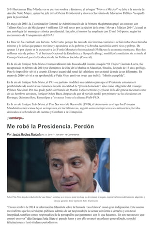 Si Hilhuicamina Díaz Méndez es su escritor sombra o fantasma, el eslogan “Mover a México” se debe a la autoría de
Aurelio Nuño Mayer, quien fue jefe de la Oficina Presidencial y ahora es Secretario de Educación Pública. Ya quedó
para la posteridad.
En mayo de 2015, la Coordinación General de Administración de la Primera Magistratura pagó un contrato con
Talleres Gráficos de México por 4 millones 524 mil pesos por la edición de la obra “Mover a México 2014”, la cual es
una antología del mensaje y crónica presidencial. En julio, el monto fue ampliado con 53 mil 360 pesos, según los
mecanismos de Transparencia del INAI.
La frase no ha resultado una fortuna. Sobre todo, porque las tasas de crecimiento económico se han reducido al tamaño
mínimo y lo único que parece moverse y agrandarse es la pobreza y la brecha económica entre ricos y pobres. De
apenas 1.6 por ciento es la expectativa del Fondo Monetario Internacional (FMI) para la economía mexicana. Hay dos
millones más de pobres. Y el Instituto Nacional de Estadística y Geografía (Inegi) modificó la medición sin avisarle al
Consejo Nacional para la Evaluación de las Políticas Sociales (Coneval).
En la era de Enrique Peña Nieto el narcotraficante más buscado del mundo, Joaquín “El Chapo” Guzmán Loera, fue
recapturado en febrero de 2014 por elementos de élite de la Marina en Mazatlán, Sinaloa, después de 13 años prófugo.
Pero lo imposible volvió a ocurrir. El preso escapó del penal del Altiplano por un túnel de más de un kilómetro. En
enero de 2016 volvió a ser aprehendido y Peña Nieto envió un tweet que indicó: “Misión cumplida”.
En la era de Enrique Peña Nieto, el PRI -su partido- modificó sus estatutos para que el Presidente estuviera en
posibilidades de asistir a las reuniones no sólo en calidad de “priísta destacado”; sino como integrante del Consejo
Político Nacional. Por eso, pudo pedir la renuncia de Manlio Fabio Beltrones y colocar en la dirigencia nacional a uno
de sus hombres cercanos, Enrique Ochoa Reza, después de que el partido perdió por primera vez las elecciones en
Durango, Quintana Roo, Tamaulipas y Veracruz frente a la alianza PAN-PRD.
En la era de Enrique Peña Nieto, el Plan Nacional de Desarrollo (PND), el documento en el que los Primeros
Mandatarios mexicanos dejan su impronta, en las bibliotecas, seguirá como siempre con esos únicos tres párrafos
dedicados a la Rendición de cuentas y Combate a la Corrupción.
Me robé la Presidencia. Perdón
Por Jesús Robles Maloof julio 21, 2016 - 12:00 am • 19 Comentarios
Señor Peña Nieto diga la verdad sobre la ‘casa blanca’, sométase a un proceso penal en el que sea investigado y juzgado, regrese los bienes indebidamente adquiridos y
otorgue garantías de no repetición. Foto: Cuartoscuro
“En noviembre de 2014 la información difundida sobre la llamada ‘casa blanca’ causó gran indignación. Este asunto
me reafirmo que los servidores públicos además de ser responsables de actuar conforme a derecho y con total
integridad, también somos responsables de la percepción que generamos con lo que hacemos. En esto reconozco que
cometí un error” dijo Enrique Peña Nieto el pasado lunes y con ello arrancó un aplauso generalizado, cosechó
felicitaciones y llenó titulares periodísticos.
 