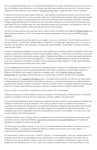 Pero ¿en realidad pidió perdón como casi unánimemente difundieron los medios de comunicación? Terco como soy me
fijo en los detalles, en las expresiones y en el contexto que dicen mucho más que el discurso en sí. Con mayor razón
tratándose de Peña Nieto que, como escribía en “El rostro de Peña Nieto”, cuando dice algo, afirma lo contrario.
El fastuoso acto me hizo recordar algunas reflexiones. ¿Qué significa el perdón para la política? ¿Es relevante como
categoría o se trata más bien de un acto personal e irrelevante? Perdón, Reparación, Equidad y Reconocimiento podrían
parecer conceptos lejanos a la terminología clásica de la teoría del Estado como Federalismo, Soberanía, Autonomía,
Sufragio o Seguridad Nacional. No obstante creo que los primeros pertenecen a un estrato mucho más profundo de la
conformación de una sociedad porque que tienen una directa relación con las personas y sus experiencias vitales. Por
ello cuando se habla de perdón, estamos ante algo que merece nuestra atención.
Una de las lecciones políticas más importantes de mi vida la recibí de Tita Radilla cuyo padre don Rosendo Radilla, fue
desparecido por el militares en 1974. Casi treinta años después preguntaban a Tita por qué no perdonaba a lo que
respondió:
“Por lo mismo que aquél no me dice qué hizo con mi padre. ¿Está vivo o está muerto? ¡No sé! Cuando uno piensa, él
era muy friolento… ¿Tendrá frío? ¿Tendrá hambre? ¿Tendrá sed? ¿Le dolerá algo? ¿Qué pasa con él? Y eso no es un
momento, sino que toda la vida. Como dicen ‘ya no hay que reabrir la herida’. ¿Cuál reabrir? La herida está abierta.
Jamás ha sido cerrada”.
Entendí con claridad que el perdón es un acto mucho más profundo que un amasijo eufemístico de palabras frente a una
audiencia complaciente. El perdón dicho desde la función pública significa, 1. Justicia en la concreta forma de procesos
penales con responsables sentenciados, además implica 2. Reparación del Daño a las víctimas que puede materializarse
en la devolución de los bienes ilícitamente adquiridos. 3. Tiene que contemplar garantías concretas de no repetición,
como leyes y mecanismos de defensa y finalmente pero de importancia central significa 4. Verdad sobre los hechos y
Memoria histórica como recordatorio para todas y todos.
Con el cumplimiento de lo anterior y solo tras ello, el perdón desde las víctimas y la sociedad puede considerarse. Ya
podemos ver la diferencia entre la caricatura de perdón de Peña Nieto y el poderoso y transformador concepto de
Perdón de Tita Radilla, de las madres y padres de la Guardería ABC, de las Familias Unidas por Nuestros
Desaparecidos, de Ayotzinapa, de tantas personas y movimientos que construyen este país desde la dignidad.
En el lanzamiento de la campaña No Olvidamos junto a Tita Radilla reflexionaba que el olvido lejos de representar la
cotidiana pérdida de memoria colectiva sobre dolorosas injusticias, es más bien la permanente actividad del gobierno
para desinformar, distraer, comprar y corromper la memoria. El olvido requiere un despliegue frenético de acciones por
parte de los corruptos para nulificar la conciencia y perseguir a quienes disienten exigiendo verdad y justicia.
Creo que olvido es lo que Peña en realidad buscó el lunes mientras leía el teleprompter:
“Todos los días gracias en buena medida a las nuevas tecnologías de la información y la comunicación y a libertad de
expresión la sociedad se entera de actos de corrupción de servidores públicos y de particulares”.
En una confesión involuntaria le atina al afirmar que es gracias a las redes sociales y a la investigación periodística que
nos hemos enterado de los actos de corrupción. Ni los miles de millones de pesos en nóminas de burócratas de
Contralorías, de Institutos de Transparencia y de Auditorías Fiscales han destapado los que periodistas como Aristegui
y su equipo de investigación o académicos como Sergio Aguayo, han conseguido, por citar solo dos ejemplos. La
ciudadanía exige alto a la impunidad y Peña lejos de responder con sanciones a los corruptos, se le ocurre que es más
cómodo contratar miles de burócratas más.
Y mientras la nómina crece, el espacio dónde nos enteramos de la existencia de la casa blanca fue censurado y quien
documenta masacres como las de Allende y opina sobre la corrupción es perseguido legalmente. En este punto mi
percepción se confunde. El mismo lunes abundó:
“No obstante que me conduje conforme a la ley. Por eso con toda humildad les pido perdón, les reitero mis sincera y
profunda disculpa[…]. Si queremos recuperar la confianza ciudadana todos tenemos que ser auto críticos[…],
empezando por el propio Presidente de la República”.
No entiendo bien. Si Peña cree que actúo “conforme a derecho y con total integridad” ¿Qué error cometió según el? Si
el enriquecimiento ilícito con propiedades como la casa blanca no es una conducta ilegal por él cometida, sino un
problema nuestro que percibimos lo integro y legal como corrupto, en realidad nos está diciendo incapaces de toda
comprensión. Me disculparán, pero no eso se acerca en lo mínimo al arrepentimiento, es una ofensa directa. El acto
 
