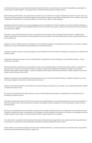 Los fines de la educación, el cual explica qué mexicanos queremos formar, es decir personas con valores, responsables, que participen en
la vida política y social de México y que puedan tener un desarrollo personal, laboral y familiar óptimos.
Este documento permite contar, “por primera vez en la historia, con una síntesis de los logros esperados para cada niño, niña y joven a los
largo de su trayecto escolar en siete ámbitos distintos del aprendizaje: Lenguaje y comunicación, pensamiento crítico y reflexivo, convivencia
y colaboración, desarrollo físico y emocional, México y el mundo, arte y cultura, y medio ambiente”.
El segundo documento se basa en cinco ejes pedagógicos que son el resultado de 18 foros regionales y tres foros nacionales realizados en
2014. Dichos foros ayudaron a crear el Modelo Educativo 2016, el cual tiene como premisa: “Velar por los derechos de los niños y jóvenes a
una educación de calidad”.
-Escuelas, el nuevo modelo educativo reconoce a las escuelas como el espacio donde converge el sistema educativo. A diferencia del
modelo vertical anterior, éste reconoce las particularidades de cada comunidad y permitirá el fortalecimiento de los consejos escolares en la
toma de decisiones.
-Maestros, el nuevo modelo concibe a los maestros como un profesional centrado en el aprendizaje de los alumnos y en mejorar su práctica
docente, por lo cual se fortalecerán las universidades en el proceso de formación.
-Inclusión y equidad, este será el principio que guiará a todo el sistema, tanto en la formación de profesores, la producción de contenidos y el
ambiente escolar.
-Gobernanza del sistema educativo, el nuevo modelo plantea una gobernanza mucho más efectiva, con pluralidad de actores y mejore
coordinados entre estos.
El tercer documento comprende la nueva propuesta curricular, que contempla el generar prácticas que permitan aprender a aprender a lo
largo de la vida y construir un proyecto de vida digno y prospero, basado en las siguientes características: Lenguaje y comunicación
(enseñanza del español, lenguas indígena, inglés y tecnologías de información), pensamiento matemático y lógico, exploración del mundo
natural y social, formación cívica y ética.
Además da importancia a las actividades de desarrollo personal y social, como las actividades artísticas, culturales y deportivas, así como
amterias para regular las emociones y valores para la convivencia.
Asimismo, dará mayor autonomía a als escuelas apra involucrar materias de acuerdo con su contexto, como contenidos regionales, robótica
y proyectos de impacto social.
En cuanto a las escuelas del nivel medio superior, se creó un perfil del egreso del estudiante y se organizarán los contenidos de los 33
subsistemas educativos del país.
El secretario de Educación dijo que el 26 de julio se reunirá con los gobernadores en una Conago educativa para comenzar la discusión de
este nuevo sistema, tras lo cual comenzará una consulta en línea abierta a toda la ciudadanía, así como la discusión en cada una de las
escuelas del país.
Dijo que con la presentación de los documentos y el análisis de la consulta se podrá comenzar con la elaboración de nuevos libros de texto,
la creación de planes de estudio, la capacitación de los maestros y nuevos programas de formación en normales y universidades para que el
modelo educativo “entre en vigor en el ciclo escolar 2018-2019 y esté enraizado en los maestros”.
En su intervención, el presidente de la Conferencia Nacional de Gobernadores (Conago) Gabino Cué, aseguró que todos los gobernadores
se sumarán en su momento a los foros regionales para debatir los puntos pendientes del nuevo modelo.
"Quiero reiterar que la reforma educativa es el mayor activo del Estado Mexicano. La reforma educativa es la transformación más profunda
del sistema que se haya tenido en décadas", aseguró Cué.
 