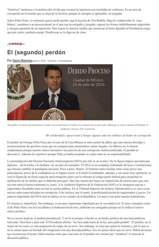 “histórico” pertenece a la política del olvido que exonera la injusticia con toneladas de verborrea. Es un acto de
corrupción en el sentido que se aleja de la Justicia, porque el corrupto es aplaudido, no juzgado.
Señor Peña Nieto, si realmente quiere pedir perdón siga la lección de Tita Radilla. Diga la verdad sobre la ‘casa
blanca’, sométase a un proceso penal en el que sea investigado y juzgado, regrese los bienes indebidamente adquiridos
y otorgue garantías de no repetición. Para lograr lo anterior tendría que renunciar al fuero dejando la Presidencia cargo,
que por cierto, también usurpó. Perdón que se lo diga así de claro.
El (segundo) perdón
Por Darío Ramírez julio 21, 2016 - 12:00 am • 3 Comentarios
Del perdón a los hechos que demuestren un cambio en la actitud frente al combate a la corrupción hay un gran trecho. Habrá que ver cómo se decanta el Presidente. El
perdón hoy vale poco. Foto: Cuartoscuro
-Mi solidaridad y apoyo total a Sergio Aguayo ante los embates de hedor de corrupción.
El perdón de Enrique Peña Nieto por el caso de la Casa Blanca es más control de daños que una sincera disculpa y
reconocimiento de que hizo cosas que en cualquier país democrático serían ilegales. En México no lo fueron
simplemente porque nuestro marco normativo nos proveía de una corrupción institucionalizada. El perdón es
decorativo. Además de repetitivo porque Peña ya había aceptado su culpa (más no su responsabilidad).
La promulgación del Sistema Nacional Anticorrupción (SNA) por ello es un avance. No la figura mágica que hará que
dejemos – de la noche a la mañana- ser un país de corruptos. El SNA es un complejo entramado de leyes e instituciones
que buscan cambiar el paradigma nacional. Poco a poco. Repito. El Sistema entre muchas otras cosas prevé una
participación activa de la ciudadanía en el órgano rector: el Comité Coordinador, además, y sin sonar muy optimista, se
creó la figura de un fiscal especial anticorrupción junto con la reforma al código penal federal para ensanchar la
tipificación de los delitos que se deberán perseguir. Que hay mucho por hacer en impartición de justicia para que esto
sea una noticia buena realmente es cierto. A la Auditoría Superior de la Federación (ASF) se le otorgaron nuevas e
importantes facultades para revisar la cuenta pública. En el Tribunal Superior de Justicia Administrativa se van a crear
nuevas salas especializadas en corrupción. Esto incluye, por lo tanto, la profesionalización de magistrados y jueces. Un
aspecto importante del SNA será la réplica en los estados de la República. Un nuevo reto para nuestro federalismo.
El sistema es imperfecto. Sin embargo, es un paso importante impulsado por la sociedad civil. Si actos corruptos como
el de Peña Nieto con la Casa Blanca se hubiesen hecho hoy, deberían ser castigados porque así lo indica el nuevo
marco jurídico.
No es ocioso analizar el perdón presidencial. Y no lo es porque el hecho es un hecho político de una trascendencia
relevante. Para bien o para mal. El Presidente afirmó: “no hice nada fuera de la ley, pero pido perdón”. El perdón, en el
mejor de los casos, es una aceptación de culpa, de un error. Sin embargo, el error por quien lo cometió y por lo que es
no es menor para ser borrado del imaginario con una disculpa pública. Eso no quiere decir que no sirva. Habrá personas
que reconozcan el hecho, habrá muchas otras que vean más en el perdón otro intento por “erradicar” el tema de la
discusión pública.
 