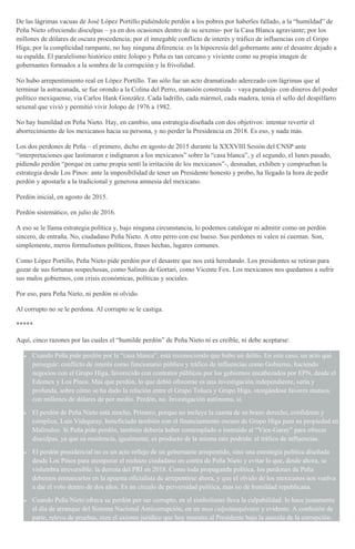 De las lágrimas vacuas de José López Portillo pidiéndole perdón a los pobres por haberles fallado, a la “humildad” de
Peña Nieto ofreciendo disculpas – ya en dos ocasiones dentro de su sexenio- por la Casa Blanca agraviante; por los
millones de dólares de oscura procedencia; por el innegable conflicto de interés y tráfico de influencias con el Gripo
Higa; por la complicidad rampante, no hay ninguna diferencia: es la hipocresía del gobernante ante el desastre dejado a
su espalda. El paralelismo histórico entre Jolopo y Peña es tan cercano y viviente como su propia imagen de
gobernantes formados a la sombra de la corrupción y la frivolidad.
No hubo arrepentimiento real en López Portillo. Tan sólo fue un acto dramatizado aderezado con lágrimas que al
terminar la astracanada, se fue orondo a la Colina del Perro, mansión construida – vaya paradoja- con dineros del poder
político mexiquense, vía Carlos Hank González. Cada ladrillo, cada mármol, cada madera, tenía el sello del despilfarro
sexenal que vivió y permitió vivir Jolopo de 1976 a 1982.
No hay humildad en Peña Nieto. Hay, en cambio, una estrategia diseñada con dos objetivos: intentar revertir el
aborrecimiento de los mexicanos hacia su persona, y no perder la Presidencia en 2018. Es eso, y nada más.
Los dos perdones de Peña – el primero, dicho en agosto de 2015 durante la XXXVIII Sesión del CNSP ante
“interpretaciones que lastimaron e indignaron a los mexicanos” sobre la “casa blanca”, y el segundo, el lunes pasado,
pidiendo perdón “porque en carne propia sentí la irritación de los mexicanos”-, desnudan, exhiben y comprueban la
estrategia desde Los Pinos: ante la imposibilidad de tener un Presidente honesto y probo, ha llegado la hora de pedir
perdón y apostarle a la tradicional y generosa amnesia del mexicano.
Perdón inicial, en agosto de 2015.
Perdón sistemático, en julio de 2016.
A eso se le llama estrategia política y, bajo ninguna circunstancia, lo podemos catalogar ni admitir como un perdón
sincero, de entraña. No, ciudadano Peña Nieto. A otro perro con ese hueso. Sus perdones ni valen ni cuentan. Son,
simplemente, meros formulismos políticos, frases hechas, lugares comunes.
Como López Portillo, Peña Nieto pide perdón por el desastre que nos está heredando. Los presidentes se retiran para
gozar de sus fortunas sospechosas, como Salinas de Gortari, como Vicente Fox. Los mexicanos nos quedamos a sufrir
sus malos gobiernos, con crisis económicas, políticas y sociales.
Por eso, para Peña Nieto, ni perdón ni olvido.
Al corrupto no se le perdona. Al corrupto se le castiga.
*****
Aquí, cinco razones por las cuales el “humilde perdón” de Peña Nieto ni es creíble, ni debe aceptarse:
Cuando Peña pide perdón por la “casa blanca”, está reconociendo que hubo un delito. En este caso, un acto qué
perseguir: conflicto de interés como funcionario público y tráfico de influencias como Gobierno, haciendo
negocios con el Grupo Higa, favorecido con contratos públicos por los gobiernos encabezados por EPN, desde el
Edomex y Los Pinos. Más que perdón, lo que debió ofrecerse es una investigación independiente, seria y
profunda, sobre cómo se ha dado la relación entre el Grupo Toluca y Grupo Higa, otorgándose favores mutuos
con millones de dólares de por medio. Perdón, no. Investigación autónoma, sí.
El perdón de Peña Nieto está mocho. Primero, porque no incluye la casota de su brazo derecho, confidente y
cómplice, Luis Videgaray, beneficiado también con el financiamiento oscuro de Grupo Higa para su propiedad en
Malinalco. Si Peña pide perdón, también debería haber contemplado o instruido al “Vice-Garay” para ofrecer
disculpas, ya que su residencia, igualmente, es producto de la misma raíz podrida: el tráfico de influencias.
El perdón presidencial no es un acto reflejo de un gobernante arrepentido, sino una estrategia política diseñada
desde Los Pinos para atemperar el rechazo ciudadano en contra de Peña Nieto y evitar lo que, desde ahora, se
vislumbra irreversible: la derrota del PRI en 2018. Como toda propaganda política, los perdones de Peña
debemos enmarcarlos en la apuesta oficialista de arrepentirse ahora, y que el olvido de los mexicanos nos vuelva
a dar el voto dentro de dos años. Es un círculo de perversidad política, mas no de humildad republicana.
Cuando Peña Nieto ofrece su perdón por ser corrupto, en el simbolismo lleva la culpabilidad: lo hace justamente
el día de arranque del Sistema Nacional Anticorrupción, en un mea culpainequívoco y evidente. A confesión de
parte, relevo de pruebas, reza el axioma jurídico que hoy muestra al Presidente bajo la aureola de la corrupción.
 