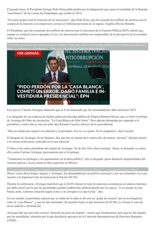 El pasado lunes, el Presidente Enrique Peña Nieto pidió perdón por la indignación que causó el escándalo de la llamada
“casa blanca” de las Lomas de Chapultepec que estalló en 2014.
“En carne propia sentí la irritación de los mexicanos”, dijo Peña Nieto, que fue acusado de conflicto de intereses por la
compra de la mansión a un empresario cercano al Gobierno por parte de su esposa, Angélica Rivera Hurtado.
El Presidente, que fue exonerado de conflicto de intereses por la Secretaría de la Función Pública (SFP), afirmó que,
aunque su conducta estuvo apegada a la ley, los funcionarios también son responsables de la percepción de la sociedad
sobre sus actos.
“Y en esto reconozco que cometí un error”, indicó. “Este error afectó a mi familia, lastimó la investidura presidencial y
dañó la confianza en el Gobierno (…) Por eso, con toda humildad les pido perdón”.
Este jueves, Carmen Aristegui mencionó que se le ha anunciado que fue demandada por daño moral por MVS.
Los abogados de esa empresa de medios piden una disculpa pública de Pinguin Random House; que se retire el prólogo
de Aristegui del libro de circulación, “La Casa Blanca de Peña Nieto”. Pero además demandan por separado a la
periodista y contra ella se van con todo, dijo Ricardo Cayuela, director de la casa editorial.
“Hay un intento por separar a la editorial y la periodista. Eso no va a pasar. No lo aceptamos”, dijo Cayuela.
El abogado de Aristegui, Javier Quijano, dijo que hay un intento de ir contra ella, de manera “grosera”. Quijano asistió
a la misma conferencia, realizada en la casa editorial.
El libro es de cuatro periodistas del equipo de Aristegui. No de ella. Pero ella lo prologa. Ahora, la demanda va contra
ella, contra Carmen Aristegui, precisamente por el el prólogo.
“Tomaremos los prólogos y los quemaremos en la plaza pública”, dijo el abogado, quien denunció irregularidades del
sistema judicial y acoso contra la libre expresión en México.
“¿Es una especie de Turquía chiquita la que están esperando construir en México?”, se preguntó Lorenzo Meyer.
Meyer, como ahora Sergio Aguayo y Aristegui, fue demandado por un político mexicano y por un comentario tuvo que
recurrir a la Suprema Corte de Justicia de la Nación (SCJN).
Durante la conferencia, Aristegui manifestó que la SCJN eliminó el tope de sanciones económicas en salarios mínimos
por daño moral, por lo que las penalidades quedan establecidas arbitrariamente por los jueces, “y eso puede ser una
buena, mala, o pésima situación según el juez y la consigna si es que la hay”, dijo.
En ese sentido, la periodista expresó que su salida de la radio se dio por un “golpe de censura” por su investigación
sobre la “casa Blanca”, y que no han terminado “de asimilar hasta en qué momento [la SCJN] va a frenar el caso de
acoso judicial e intimidación.
Aristegui dijo que por estas razones “procede un juicio de amparo”, mismo que interpusieron, pero que les fue negado
por las autoridades, situación por la que decidieron apoyarse en la Comisión Interamericana de Derechos Humanos
(CIDH).
 
