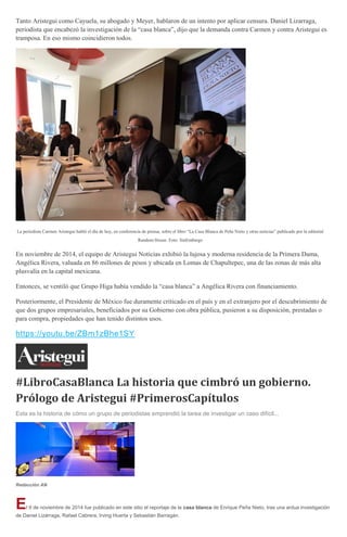 Tanto Aristegui como Cayuela, su abogado y Meyer, hablaron de un intento por aplicar censura. Daniel Lizarraga,
periodista que encabezó la investigación de la “casa blanca”, dijo que la demanda contra Carmen y contra Aristegui es
tramposa. En eso mismo coincidieron todos.
La periodista Carmen Aristegui habló el día de hoy, en conferencia de prensa, sobre el libro “La Casa Blanca de Peña Nieto y otras noticias” publicado por la editorial
Random House. Foto: SinEmbargo
En noviembre de 2014, el equipo de Aristegui Noticias exhibió la lujosa y moderna residencia de la Primera Dama,
Angélica Rivera, valuada en 86 millones de pesos y ubicada en Lomas de Chapultepec, una de las zonas de más alta
plusvalía en la capital mexicana.
Entonces, se ventiló que Grupo Higa había vendido la “casa blanca” a Angélica Rivera con financiamiento.
Posteriormente, el Presidente de México fue duramente criticado en el país y en el extranjero por el descubrimiento de
que dos grupos empresariales, beneficiados por su Gobierno con obra pública, pusieron a su disposición, prestadas o
para compra, propiedades que han tenido distintos usos.
https://youtu.be/ZBm1zBhe1SY
#LibroCasaBlanca La historia que cimbró un gobierno.
Prólogo de Aristegui #PrimerosCapítulos
Esta es la historia de cómo un grupo de periodistas emprendió la tarea de investigar un caso difícil...
Redacción AN
El 9 de noviembre de 2014 fue publicado en este sitio el reportaje de la casa blanca de Enrique Peña Nieto, tras una ardua investigación
de Daniel Lizárraga, Rafael Cabrera, Irving Huerta y Sebastián Barragán.
 