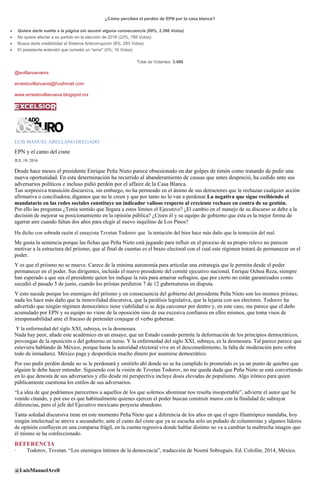 ¿Cómo percibes el perdón de EPN por la casa blanca?
Quiere darle vuelta a la página sin asumir alguna consecuencia (69%, 2.396 Votos)
No quiere afectar a su partido en la elección de 2018 (23%, 785 Votos)
Busca darle credibilidad al Sistema Anticorrupción (8%, 283 Votos)
El presidente entendió que cometió un "error" (0%, 16 Votos)
Total de Votantes: 3.480
@evillanuevamx
ernestovillanueva@hushmail.com
www.ernestovillanueva.blogspot.mx
LUIS MANUEL ARELLANO DELGADO
EPN y el canto del cisne
JUL 19, 2016
Desde hace meses el presidente Enrique Peña Nieto parece obsesionado en dar golpes de timón como tratando de pedir una
nueva oportunidad. En esta determinación ha recurrido al abanderamiento de causas que antes despreció, ha cedido ante sus
adversarios políticos e incluso pidió perdón por el affaire de la Casa Blanca.
Tan sorpresiva transición discursiva, sin embargo, no ha permeado en el ánimo de sus detractores que le rechazan cualquier acción
afirmativa o conciliadora; digamos que no le creen y que por tanto no lo van a perdonar.La negativa que sigue recibiendo el
mandatario en las redes sociales constituye un indicador valioso respecto al creciente rechazo en contra de su gestión.
Por ello las preguntas ¿Tenía sentido que llegara a estos límites el Ejecutivo? ¿El cambio en el manejo de su discurso se debe a la
decisión de mejorar su posicionamiento en la opinión pública? ¿Creen él y su equipo de gobierno que ésta es la mejor forma de
agarrar aire cuando faltan dos años para elegir al nuevo inquilino de Los Pinos?
Ha dicho con sobrada razón el ensayista Tzvetan Todorov que la tentación del bien hace más daño que la tentación del mal.
Me gusta la sentencia porque las fichas que Peña Nieto está jugando para influir en el proceso de su propio relevo no parecen
motivar a la estructura del priismo, que al final de cuentas es el brazo electoral con el cual este régimen tratará de permanecer en el
poder.
Y es que el priismo no se mueve. Carece de la mínima autonomía para articular una estrategia que le permita desde el poder
permanecer en el poder. Sus dirigentes, incluido el nuevo presidente del comité ejecutivo nacional, Enrique Ochoa Reza, siempre
han esperado a que sea el presidente quien les indique la ruta para amarrar sufragios, que por cierto no están garantizados como
sucedió el pasado 5 de junio, cuando los priistas perdieron 7 de 12 gubernaturas en disputa.
Y esto sucede porque los enemigos del priismo y en consecuencia del gobierno del presidente Peña Nieto son los mismos priistas;
nada les hace más daño que la inmovilidad discursiva, que la parálisis legislativa, que la lejanía con sus electores. Todorov ha
advertido que ningún régimen democrático tiene viabilidad si se deja carcomer por dentro y, en este caso, me parece que el daño
acumulado por EPN y su equipo no viene de la oposición sino de esa excesiva confianza en ellos mismos, que toma visos de
irresponsabilidad ante el fracaso de pretender conjugar el verbo gobernar.
Y la enfermedad del siglo XXI, subraya, es la desmesura.
Nada hay peor, añade este académico en un ensayo, que un Estado cuando permite la deformación de los principios democráticos,
provengan de la oposición o del gobierno en turno. Y la enfermedad del siglo XXI, subraya, es la desmesura. Tal parece parece que
estuviera hablando de México, porque hasta la autoridad electoral vive en el descomedimiento, la falta de moderación pero sobre
todo de inmadurez. México paga y desperdicia mucho dinero por asumirse democrático.
Por eso pedir perdón donde no se le perdonará y omitirlo ahí donde no se ha cumplido lo prometido es ya un punto de quiebre que
alguien le debe hacer entender. Siguiendo con la visión de Tzvetan Todorov, no me queda duda que Peña Nieto se está convirtiendo
en lo que denosta de sus adversarios y ello desde mi perspectiva incluye dosis elevadas de populismo. Algo irónico para quien
públicamente cuestiona los estilos de sus adversarios.
“La idea de que podríamos parecernos a aquellos de los que solemos abominar nos resulta insoportable”, advierte el autor que he
venido citando, y por eso es que habitualmente quienes ejercen el poder buscan construir muros con la finalidad de subrayar
diferencias, pero el jefe del Ejecutivo mexicano proyecta abandono.
Tanta soledad discursiva tiene en este momento Peña Nieto que a diferencia de los años en que el ogro filantrópico mandaba, hoy
ningún intelectual se atreve a secundarlo; ante el canto del cisne que ya se escucha solo un puñado de columnistas y algunos líderes
de opinión confluyen en una comparsa frágil, en la cuenta regresiva donde hablar distinto no va a cambiar la maltrecha imagen que
él mismo se ha confeccionado.
REFERENCIA
· Todorov, Tzvetan. “Los enemigos íntimos de la democracia”, traducción de Noemí Sobregués. Ed. Colofón, 2014, México.
@LuisManuelArell
 