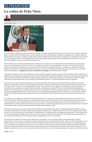 La colina de Peña Nieto
Estrictamente Personal
RAYMUNDO RIVA PALACIO
Las redes sociales se inundaron este miércoles de felicitaciones para el presidente Enrique Peña Nieto por sus 50 años de vida. En la víspera le regalaron un
pastel y en su día exacto fue felicitado por tantos como se cruzaron con él. Que lo disfrute porque le quedan dos cumpleaños más a lo máximo, donde esta
apoteosis dejará de ser sincera. Los políticos no saben cuántos amigos artificiales tienen hasta que dejan de ser poderosos. Los presidentes viven situaciones
más crueles, porque el final de su existencia pública los excesos y los privilegios caducan cada seis años sin posibilidades de reinvención. Por eso, en el
otoño de los presidentes, como con la edad, hay que saber envejecer.
Peña Nieto debe asumir seriamente esta realidad porque, a diferencia de sus antecesores, a estas alturas del sexenio la desaprobación a su gestión sigue
creciendo. A las resistencias a sus reformas, los yerros en el mensaje para venderlas y su encapsulamiento en Los Pinos, se le conectan dos variables
tóxicas: la corrupción y la percepción de que como no se había visto en décadas, es rampante y descarada. La corrupción es el elefante en la sala que el
presidente no ha querido ver, que magnificó el conflicto de interés en el que cayó en la llamada 'casa blanca', que apenas reconoció como un error. Peña
Nieto, se escribió aquí ayer, cumplió tarde una cita con la historia y la sociedad, pero finalmente llegó. No bastará.
A lo largo de este gobierno la prensa ha documentado casos de corrupción que siguen sin castigo. En agosto de 2013 esta columna reflejó la molestia de los
empresarios por la corrupción que estaban encontrando en diversas áreas del gobierno federal, particularmente en Pemex y el sector de comunicaciones, por
cobros de comisiones más allá de las tolerables de antaño, donde les exigían de 25 a 40 por ciento por contrato. Con el gobierno de Peña Nieto llegaron
funcionarios que nunca habían tenido lo que encontraron en la administración federal, y si no hubo denuncias fue por temor a represalias.
Hace casi tres años, con un presidente bastante fresco en Los Pinos, las denuncias de corrupción no era algo que admitieran, ni siquiera con reservas o
matices, dentro del gobierno. Quien esto escribe le preguntó directamente a dos de los más importantes secretarios de Estado sobre la corrupción. Uno de
ellos, tajante, afirmó: “No hay”. El otro, igualmente firme, admitió: “No he oído nada”. Entre la negación y el aislamiento, la corrupción continuó. Los
escándalos de varios gobernadores a los que se señala de corrupción, dominaron las elecciones del 5 de junio. Los escándalos de exgobernadores en
Guerrero, Nuevo León y Sonora, son saldos pendientes de la justicia. La corrupción en el sistema penitenciario federal es una de las principales hipótesis
para explicar la segunda fuga de Joaquín El Chapo Guzmán, pero no necesariamente porque haya comprado a funcionarios o jueces para salir, sino por el
misterio de cuánto dinero destinado al fortalecimiento de los sistemas tecnológicos y los procedimientos encontró el camino hacia los bolsillos de unos
cuantos.
La corrupción, eterna compañera de viaje de los discursos del presidente y de los mexicanos, es atacada retóricamente, pero no en los hechos. La 'casa
blanca' le costó mucho a Peña Nieto porque en una sociedad donde lo ilegal es igual que lo ilegítimo, no haber atacado frontalmente el conflicto de interés
en el que incurrió llevó a que el jurado popular convirtiera un error de juicio en una sentencia condenatoria. No es justo para el presidente, pero es la
realidad política. No cambió a tiempo la percepción y ahora paga el costo de su omisión. La imagen perdurará, pero si no atiende frontalmente la corrupción
en este sexenio, dentro y fuera de su gobierno cosas peores sucederán cuando entregue el poder.
Peña Nieto no puede echar en saco roto la experiencia del presidente José López Portillo, quien durante su administración aceptó el regalo de su amigo y
colaborador, el mexiquense Carlos Hank González, de una propiedad en el poniente de la Ciudad de México, de 65 mil metros cuadrados, donde construyó
una casa en lo alto de la loma que los vecinos llamaron “la colina del perro”, un nombre que salió de su ubicación con el peyorativo a López Portillo, quien
en un discurso aseguró que “defendería el peso como un perro”, poco antes de la terrible devaluación de 1982. López Portillo construyó una bonita casa,
con una maravillosa biblioteca de 25 mil libros, que está lejos de compararse con lo que es la 'casa blanca'.
López Portillo, como Peña Nieto, lastimó a todos. Peña Nieto con sus reformas y con su mal manejo político y de seguridad, golpeó a las élites
empresariales, a las clases medias y a la población en general; López Portillo, con la nacionalización de la banca, le pegó a las élites empresariales, y con la
debacle económica, al resto del país. López Portillo, metido en problemas maritales profundos, murió de manera precaria pero con una pésima fama que
nunca se le quitará de encima. Quienes tienen recursos y acceso a medios, le construyeron la imagen de un político empapado en corruptelas. Peña Nieto
comparte los mismos enemigos que López Portillo, pero como se dijo líneas atrás, en condiciones menos favorables que su antecesor. Pero para eso es la
historia. Para analizar lo que se hizo y las consecuencias por dejar de hacer lo correcto. Tiene el tiempo para corregir. Sólo requiere la decisión para hacerlo.
Twitter: @rivapa
 