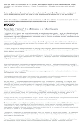 Por su parte, Sergio López Ayllón, director del CIDE dijo que el centro de estudios diseñará un modelo que permitirá recoger, ordenar y
sistematizar la serie de propuestas recibidas para enriquecer el modelo educativo y elaborará un documento para facilitar la toma de
decisiones.
Mientras que Carlos Mancera Corcuera, presidente del Consejo Nacional de Participación Social (Conapase) celebró que el proceso de
consulta llegue a cada escuela para que cada uno de los actores tenga oportunidad de reflexionar sobre los fines de la educación.
Mancera Corcuera dijo que la posibilidad de que cada escuela diseñe una parte de sus contenidos crea condiciones para que la educación
adquiera pertinencia y asegurar que los aprendizajes de interés general puedan ser enriquecidos.
Recula Nuño: el “corazón” de la reforma ya no es la evaluación docente
POR SANTIAGO IGARTÚA , 20 JULIO, 2016NACIONAL
CIUDAD DE MÉXICO (apro).- A un mes de haber suspendido sus múltiples entrevistas semanales, a raíz de la escalada del conflicto de
la CNTE en Nochixtlán, Oaxaca, que derivó en la muerte de al menos ocho simpatizantes del magisterio disidente en un operativo de las
fuerzas federales, el secretario de Educación Pública Aurelio Nuño retomó los reflectores en las últimas horas para contradecir el discurso
con el que promovía la reforma educativa.
Este miércoles, luego de presentar el nuevo modelo educativo para el país, Nuño aseguró que es este el “corazón” de la reforma educativa y no la
evaluación docente, como venía repitiendo desde que asumió el cargo (en agosto de 2015) y como lo presumió el gobierno de Enrique Peña Nieto
desde el inicio de su administración.
“(El modelo educativo) es una propuesta fundacional en que se articula, a partir de la reforma, la nueva organización del sistema educativo y que es
una parte central. Diría que es, en muchos aspectos, el corazón de la reforma educativa”, dijo Nuño en una extensa entrevista que concedió para el
noticiero radiofónico de Denise Maerker.
Desde las instalaciones de la SEP, con la presencia de la cúpula del magisterio oficialista SNTE, gobernadores, legisladores y autoridades educativas,
la presentación con bombo y platillo de dicho modelo se dio al tiempo que la CNTE consiguió establecer en la Secretaría de Gobernación (Segob) el
diálogo que durante meses negó Nuño.
Incluso, el mismo secretario de Educación habría asegurado que las negociaciones Segob-CNTE no abordarían el tema educativo, restringidas al
ámbito político. Sin embargo, el martes 19 se realizó en Segob un encuentro entre la disidencia magisterial y funcionarios de la SEP, al que Nuño no
acudió, por lo que esta tarde tuvo que corregir sus declaraciones pasadas.
“Lo que se intentaba en la reunión (SEP-CNTE) de ayer era construir una agenda que nos permitiera articular una discusión educativa. Se tuvieron
avances importantes”, reculó el funcionario.
Cuestionado por presentar el modelo educativo en un momento en que su participación como interlocutor con el magisterio ha sido cuestionada,
además de ser señalado como responsable de la crisis que estalló en Nochixtlán, Nuño respondió a la conductora:
“Este es un proceso (…) Vamos a tener una interlocución con muchísimos actores: legisladores, INEE, sector privado, SNTE, padres de familia,
expertos y pedagogos. En cuanto a la Coordinadora, ayer se le invitó a que participe en los foros que vamos a tener. Son foros de discusión muy
amplios, con todos los sectores involucrados en la educación, y también está invitada la Coordinadora. Vamos a ver qué es lo que responde”, fueron
sus palabras, y justificó su ausencia en la pasada reunión con la CNTE arguyendo que habían sido los subsecretarios de Segob y SEP los designados
para asistir a la reunión.
Sobre las protestas de la CNTE, que se han extendido a un sector del SNTE y que derivaron en el compromiso federal de “revisar” la evaluación
docente –hoy desconocida como “corazón” de la reforma, después de casi tres años–, Nuño aseguró tener “una muy buena relación” con la
“representación mayoritaria” de los maestros y sostuvo que no tendría problema alguno en “sentarse” a dialogar con la CNTE.
Finalmente, antes de declarar que se encontraba firme en su cargo, el exjefe de la oficina presidencial contestó de la siguiente manera si consideraba
que se había excedido en el manejo de la disidencia magisterial en su postura contra la reforma educativa:
“Los funcionarios públicos estamos obligados a cumplir la ley. Esa es una de las demandas más sentidas de la sociedad. Cuando hablamos de que en
México tenemos que disminuir la impunidad, de que en México tiene que existir un estado de derecho, precisamente estamos hablamos del
cumplimiento de la ley. Y lo que yo he hecho como secretario de Educación no ha sido más que eso. Yo estoy obligado a cumplir con la ley
educativa, que es muy clara: la evaluación es obligatoria, si se acumulan más de tres faltas hay una consecuencia. Lo que nosotros estamos haciendo
no es otra cosa que aplicar la ley. No es una política punitiva o de choque.
“Yo siempre dije sí al diálogo pero que se regrese a clases y que se respete la ley. Me parece que es lo que a mí me toca hacer. Y ahí lo que estamos
ofreciendo son dos espacios muy importantes que nos permite la ley: la revisión de la evaluación, con la participación de la Coordinadora, y el
modelo educativo”, lanzó Aurelio Nuño.
Y remató: “Claramente con lo sucedido en Nochixtlán, después del nivel de tensión que se vivió, la Segob, y a mí me parece muy bien, abrió una
mesa para distender un tema que ya superaba lo educativo y que tenía que ver con condiciones de paz y de gobernabilidad en esta zona”.
 