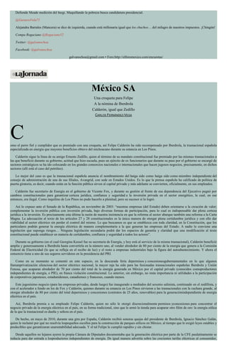 Defiende Meade medición del Inegi. Maquillando la pobreza busca candidatura presidencial.
@GustavoVela71
Alejandra Barrales (Mancera) se dice de izquierda, cuando está millonaria igual que los chuchos… del milagro de nuestros impuestos. ¡Chingón!
Compa Rogaciano @Rogaciano52
Twitter: @galvanochoa
Facebook: @galvanochoa
galvanochoa@gmail.com • Foro:http://elforomexico.com/encuestas/
México SA
Una croqueta para Felipe
A la nómina de Iberdrola
Calderón, igual que Zedillo
CARLOS FERNÁNDEZ-VEGA
Como el perro fiel y cumplidor que es premiado con una croqueta, así Felipe Calderón ha sido recompensado por Iberdrola, la trasnacional española
especializada en energía que mayores beneficios obtuvo del michoacano durante su estancia en Los Pinos.
Calderón sigue la línea de su amigo Ernesto Zedillo, quien al término de su mandato constitucional fue premiado por las mismas trasnacionales a
las que benefició durante su gobierno, actitud que hizo escuela, pues un ejército de ex funcionarios que durante su paso por el gobierno se encargó de
sectores estratégicos se ha ido colocando en los grandes consorcios nacionales e internacionales que hacen jugosos negocios, precisamente, en dichos
sectores (allí está el caso del petróleo).
Lo mejor del caso es que la trasnacional española anuncia el nombramiento del haiga sido como haiga sido como miembro independiente del
consejo de administración de una de sus filiales, Avangrid, con sede en Estados Unidos. Es lo que la prensa española ha calificado de política de
puerta giratoria, es decir, cuando están en la función pública sirven al capital privado y más adelante se convierten, oficialmente, en sus empleados.
Calderón fue secretario de Energía en el gobierno de Vicente Fox, y durante su gestión al frente de esa dependencia del Ejecutivo pugnó por
cambios constitucionales para garantizar certeza jurídica, confianza y seguridad a la inversión privada en el sector energético, la cual, en ese
entonces, era ilegal. Como inquilino de Los Pinos no pudo hacerlo a plenitud, pero su sucesor sí lo logró.
Así lo expuso ante el Senado de la República, en noviembre de 2003: “nuestras empresas (del Estado) deben orientarse a la creación de valor;
complementar la inversión pública con inversión privada, bajo diversas formas de participación, para lo cual es indispensable dar plena certeza
jurídica a la inversión. Es precisamente esta última la razón de nuestra insistencia en que la reforma al sector abarque también una reforma a la Carta
Magna. La adecuación al texto de los artículos 27 y 28 constitucionales es la única manera de otorgar plena certidumbre jurídica y con ello dar
viabilidad al sector eléctrico sin perder el control del mismo. Lo que buscamos es que se establezca con toda claridad, en la Constitución, que los
particulares podrán generar la energía eléctrica de manera complementaria a la que generan las empresas del Estado. A nadie le conviene una
legislación que suponga riesgos… Ninguna legislación secundaria podrá dar los espacios de garantía y claridad que una modificación al texto
constitucional puede establecer en materia de certidumbre, confianza y seguridad a todos los actores”.
Durante su gobierno (en el cual Georgina Kessel fue su secretaria de Energía, y hoy está al servicio de la misma trasnacional), Calderón benefició
amplia y generosamente a Iberdrola hasta convertirla en la número uno, al vender alrededor de 80 por ciento de la energía que genera a la Comisión
Federal de Electricidad (lo que se refleja en el recibo de luz) y el resto a empresas industriales bajo la figura del autoabastecimiento. Y ahora el
consorcio tiene a uno de sus seguros servidores en la presidencia del PRI.
Como en su momento se comentó en este espacio, en la descarada feria depermisos y concesionesgubernamentales en lo que algunos
llamanprivatización silenciosa del sector eléctrico nacional, la mayor raja ha sido para las fusionadas trasnacionales españolas Iberdrola y Unión
Fenosa, que acaparan alrededor de 70 por ciento del total de la energía generada en México por el capital privado (conocidos comoproductores
independientes de energía, o PIE), en franca violación constitucional. Lo anterior, sin embargo, no resta importancia ni utilidades a la participación
de corporativos japoneses, estadunidenses, canadienses y franceses, cuando menos.
Este jugosísimo negocio (para las empresas privadas, desde luego) fue inaugurado a mediados del sexenio salinista, continuado en el zedillista, y
con el acelerador a fondo en los de Fox y Calderón, quienes durante su estancia en Los Pinos sirvieron a las trasnacionales con la cuchara grande, al
otorgar alrededor de 80 por ciento del total depermisos y concesiones (contratos de 25 años, renovables) para la generaciónindependiente de energía
eléctrica en el país.
Así, Iberdrola premia a su empleado Felipe Calderón, quien no sólo le otorgó discrecionalmente permisos yconcesiones para concentrar el
negocio privado de la energía eléctrica en el país, en su forma tradicional, sino que le armó la tienda para acaparar otro filón de oro: la energía eólica
de la que la trasnacional es dueña y señora en el país.
De hecho, en mayo de 2010, durante una gira por España, Calderón recibió sonoras quejas del presidente de Iberdrola, Ignacio Sánchez Galán,
quien le reclamó por qué no resolvía lospequeños escollos para la construcción de parques eólicos en México, al tiempo que le exigió leyes estables y
predecibles que garantizaran unarentabilidad adecuada. Y el tal Felipe le cumplió rapidito y sin chistar.
Desde aquellos no lejanos ayeres la propia Cámara de Diputados documentaba que la generación eléctrica por parte de la CFE paulatinamente se
reducía para dar entrada a losproductores independientes de energía. De igual manera advertía sobre las crecientes tarifas eléctricas al consumidor,
 