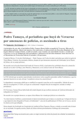 las cuales no son producto exclusivamente de la energía generada por el servicio público, también se derivan de los altos costos de interconexión de
los productores independientes y del gas natural (también negocio de Iberdrola) que es el único combustible que los PIE utilizan.
La CFE, advertían los analistas de San Lázaro, ha disminuido sus niveles de generación, y en consecuencia sus ventas, debido a que el número de
concesiones al sector privado se ha incrementado considerablemente (vía Comisión Reguladora de Energía). Ahora ya no tienen por qué preocuparse,
pues la reforma energética privatizó todo y las tarifas eléctricas se mantienen en las nubes.
En fin, Calderón ratifica su convicción de ser gato del capital privado, sea como funcionario público o como marido de Margarita. Aunque para
todo lo que les dio, apenas una croqueta libró. Pero él mueve la cola.
Las rebanadas del pastel
Pues nada, que la volatilidad pasajera(Videgaray-Carstens dixit) es más terca que una mula e insiste en desmoronar a la moneda nacional. Ayer el
billete verde se vendió a 18.93 destartalados pesitos.
Twitter: @cafevega
D.R.: cfvmexico_sa@hotmail.com
Pedro Tamayo, el periodista que huyó de Veracruz
por amenazas de policías, es asesinado a tiros
Por Redacción / Sin Embargo julio 21, 2016 - 12:09 am • 4 Comentarios
A principios de este año, el periodista Pedro Tamayo Rosas había escapado de Veracruz. Dijo que lo
amenazaban policías. Ahora está muerto. Este miércoles, el subsecretario de Derechos Humanos de la
Segob, Roberto Campa Cifrián, acudió al estado a una reunión con autoridades locales y resaltó que
Veracruz es el es la entidad que más periodistas y defensores de derechos humanos tiene inscritos en
el Mecanismo de Protección federal, al atender a 56 personas.
Ciudad de México, 21 de julio (SinEmbargo) .– Pedro Tamayo, de 43 años de edad y periodista que cubría la región de
Tierra Blanca, Veracruz, fue asesinado a balazos, después de que denunciara amenazas del Gobernador Javier Duarte
de Ochoa y de su cuerpo policiaco.
De acuerdo con la Fiscalía General del Estado de Veracruz (FGE), el periodista fue acribillado afuera de su domicilio
ubicado en la calle 5 de Mayo, entre Morelos y Matamoros, en la colonia Centro de Tierra Blanca.
Las primeras entrevistas establecen que habrían sido dos los agresores, quienes se acercaron a saludar a Tamayo Rosas
en una negociación de su propiedad, agrediéndolo con disparos de arma corta, por lo que fue trasladado al Centro
Médico Regional, donde perdió la vida mientras recibía atención, detalló la dependencia en un comunicado.
La FGE informó que sus peritos especializados recolectaron varios casquillos percutidos calibre 9 milímetros, y que los
agresores huyeron en un auto, del que “se pudieron conocer las características”.
La dependencia veracruzana señaló que se estableció un operativo para dar con los responsables. Además de que se
abrió de investigación 217/2016, en la que no se descartará “ninguna línea de investigación, incluido el trabajo
periodístico”.
El 25 de mayo, Tamayo Rosas había huido del estado después de que recibiera amenazas de “policías disfrazados de
trabajadores de Telmex”.
De acuerdo con su propia denuncia, su esposa Alicia Blanco fue visitada por policías en su domicilio.
“Le intervinieron el teléfono y posteriormente le dijeron textualmente que le dijera a su marido que ‘le bajara de huevos
y que dejara de estar chingando al Fiscal y al Gobernador’”, esta cita fue publicada por El Piñero de la Cuenca, uno de
los diarios en los que trabajaba.
Horas después fue localizado en el municipio de Acatlán de Pérez Figueroa, Oaxaca. a donde se escondió ante el temor
de ser asesinado. En aquella ocasión, Duarte de Ochoa informó personalmente el hallazgo del comunicador:
Javier Duarte✔@Javier_Duarte
El periodista Pedro Tamayo se encuentra sano y salvo; en ningún momento fue víctima de privación de su libertad, fue localizado en
Oaxaca.
11:20 - 26 ene 2016
 