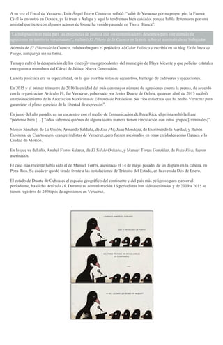 A su vez el Fiscal de Veracruz, Luis Ángel Bravo Contreras señaló: “salió de Veracruz por su propio pie; la Fuerza
Civil lo encontró en Oaxaca, ya lo traen a Xalapa y aquí lo tendremos bien cuidado, porque habla de temores por una
amistad que tiene con algunos actores de lo que ha venido pasando en Tierra Blanca”.
“La indignación es nada para las exigencias de justicia que los comunicadores deseamos para este cúmulo de
agresiones en territorio veracruzano”, reclamó El Piñero de la Cuenca en la nota sobre el asesinato de su trabajador.
Además de El Piñero de la Cuenca, colaboraba para el periódico Al Calor Político y escribía en su blog En la línea de
Fuego, aunque ya sin su firma.
Tamayo cubrió la desaparición de los cinco jóvenes procedentes del municipio de Playa Vicente y que policías estatales
entregaron a miembros del Cártel de Jalisco Nueva Generación.
La nota policíaca era su especialidad, en la que escribía notas de secuestros, hallazgo de cadáveres y ejecuciones.
En 2015 y el primer trimestre de 2016 la entidad del país con mayor número de agresiones contra la prensa, de acuerdo
con la organización Artículo 19, fue Veracruz, gobernado por Javier Duarte de Ochoa, quien en abril de 2013 recibió
un reconocimiento de la Asociación Mexicana de Editores de Periódicos por “los esfuerzos que ha hecho Veracruz para
garantizar el pleno ejercicio de la libertad de expresión”.
En junio del año pasado, en un encuentro con el medio de Comunicación de Poza Rica, el priista soltó la frase
“pórtense bien […] Todos sabemos quiénes de alguna u otra manera tienen vinculación con estos grupos [criminales]”.
Moisés Sánchez, de La Unión; Armando Saldaña, de Exa FM; Juan Mendoza, de Escribiendo la Verdad; y Rubén
Espinosa, de Cuartoscuro, eran periodistas de Veracruz, pero fueron asesinados en otras entidades como Oaxaca y la
Ciudad de México.
En lo que va del año, Anabel Flores Salazar, de El Sol de Orizaba, y Manuel Torres González, de Poza Rica, fueron
asesinados.
El caso mas reciente había sido el de Manuel Torres, asesinado el 14 de mayo pasado, de un disparo en la cabeza, en
Poza Rica. Su cadáver quedó tirado frente a las instalaciones de Tránsito del Estado, en la avenida Dos de Enero.
El estado de Duarte de Ochoa es el espacio geográﬁco del continente y del país más peligroso para ejercer el
periodismo, ha dicho Artículo 19. Durante su administración 16 periodistas han sido asesinados y de 2009 a 2015 se
tienen registros de 240 tipos de agresiones en Veracruz.
 