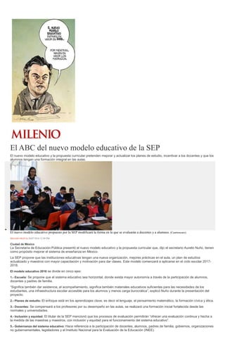 El ABC del nuevo modelo educativo de la SEP
El nuevo modelo educativo y la propuesta curricular pretenden mejorar y actualizar los planes de estudio, incentivar a los docentes y que los
alumnos tengan una formación integral en las aulas.
El nuevo modelo educativo propuesto por la SEP modificará la forma en la que se evaluarán a docentes y a alumnos. (Cuartoscuro)
MILENIO DIGITAL20/07/2016 12:49 PM
Ciudad de México
La Secretaría de Educación Pública presentó el nuevo modelo educativo y la propuesta curricular que, dijo el secretario Aurelio Nuño, tienen
como propósito mejorar el sistema de enseñanza en México.
La SEP propone que las instituciones educativas tengan una nueva organización, mejores prácticas en el aula, un plan de estudios
actualizado y maestros con mayor capacitación y motivación para dar clases. Este modelo comenzará a aplicarse en el ciclo escolar 2017-
2018.
El modelo educativo 2016 se divide en cinco ejes:
1.- Escuela: Se propone que el sistema educativo sea horizontal, donde exista mayor autonomía a través de la participación de alumnos,
docentes y padres de familia.
“Significa también dar asistencia, el acompañamiento, significa también materiales educativos suficientes para las necesidades de los
estudiantes, una infraestructura escolar accesible para los alumnos y menos carga burocrática”, explicó Nuño durante la presentación del
proyecto.
2.- Planes de estudio: El enfoque está en los aprendizajes clave, es decir el lenguaje, el pensamiento matemático, la formación cívica y ética.
3.- Docentes: Se compensará a los profesores por su desempeño en las aulas, se realizará una formación inicial fortalecida desde las
normales y universidades.
4.- Inclusión y equidad: El titular de la SEP mencionó que los procesos de evaluación permitirán “ofrecer una evaluación continua y hecha a
la medida de las maestras y maestros, con inclusión y equidad para el funcionamiento del sistema educativo”.
5.- Gobernanza del sistema educativo: Hace referencia a la participación de docentes, alumnos, padres de familia, gobiernos, organizaciones
no gubernamentales, legisladores y el Instituto Nacional para la Evaluación de la Educación (INEE).
 