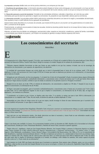 La propuesta curricular detalla cada uno de los puntos anteriores y se compone por tres ejes:
1.- Enseñanza de aprendizajes clave: La formación educativa estará dirigida en temas como el lenguaje y la comunicación, en el que se hará
énfasis en aprender inglés; el pensamiento matemático y la compresión del mundo natural y social, en el que se incluye la formación cívica y
ética.
2.- Desarrollo personal y social del estudiante: Consiste en las actividades artísiticas, culturales y deportivas. así como las que estén
orientadas para que los alumnos aprendan a regular sus emociones. Su propósito es que desarrollen valores para la convivencia.
3.- Autonomía curricular: Las escuelas podrán definir parte de los contenidos educativos con base en la región y necesidades del alumnado.
Esto ayudará a crear un perfil definido de los egresado de bachillerato.
Ambos textos serán discutidos en un proceso de consulta, que iniciará el 26 de julio en una reunión con los gobernadores en la sede de la
SEP y concluirá el 29 de agosto.
Posteriormente, se aplicará una encuesta en todas las escuelas, donde los docentes podrán discutir en el consejo técnico todas sus dudas e
inquietudes sobre el modelo.
Además, se harán foros de debate con pedagogos, asociaciones civiles, expertos en educación, académicos, padres de familia, autoridades
y universidades para debatir el proyecto, y se invitará a la sociedad en general a evaluar distintos aspectos del mismo.
Los conocimientos del secretario
ADOLFO GILLY
En la inauguración de la Aldea Digital el pasado 15 de julio, cuya instalación en el Zócalo de la ciudad de México fue patrocinada por Carlos Slim, el
secretario de Educación Pública, Aurelio Nuño Mayer, dirigió un mensaje a la ciudad. Después de los saludos de circunstancias, dijo:
“Déjenme empezar dándoles brevemente un dato que ilustra en gran medida la era que hoy estamos viviendo, una era de tecnología, de
información, de conocimiento y, por supuesto, de capacitación y de educación.
La totalidad del conocimiento humano que existía desde que se inició la humanidad hasta el inicio de la era cristiana, tardó 1,750 años en
duplicarse. Es decir, del nacimiento de Cristo al siglo XVIII fue el tiempo que tardó en duplicarse por primera vez la información y el conocimiento
que se tenía en el mundo.
Intrigado por esta información, me hice tres preguntas: 1) ¿Cuándo fue el inicio de la humanidad? ¿Puede el secretario darnos alguna información
al respecto? 2) ¿No estará el secretario confundiendo información y conocimiento como si fueran una misma cosa? 3) ¿De qué fuente obtuvo datos
tan precisos? Seguí entonces leyendo, confiado en que mis dudas se aclararían en los párrafos sucesivos. Prosiguió el secretario:
Después de eso (es decir, en el año 1750), el volumen de información y de conocimiento se duplicó en 150 años. Y después la tasa en que se
duplicó el conocimiento y la información fue de 50 años.
Al llegar a este punto me pregunté: ¿pero el secretario confundeinformación y conocimiento como si fueran una y la misma cosa? Volví a leer y
no había duda. Usó el verbo duplicaren singular: la tasa en que se duplicó el conocimiento y la información fue de 50 años, dijo, en lugar de se
duplicaron, y así continuó en su discurso:
Y actualmente, en la época en que vivimos, se duplica cada cinco años. Y se calcula, se estima, que para el año 2020 la información y el
conocimiento se va a duplicar cada 73 días. De este modo, al término de cada año se habría duplicado 32 veces.
Sorprendido por estas cifras de vértigo acerca de lo que nos espera, decidí investigar la fuente de estas informaciones que el secretario dio a
conocer al público allí presente. Lo que sigue es cuanto obtuve.
* * *
En el sitio digital de la Consultora Paris Singularity (Think&Do Tank virtual pour construire un transhumanisme éthique et social) –curioso nombre–
encontré un texto titulado: “La producción científica relacionada con la salud se duplicará cada 73 días de aquí al año 2020”. Está fechado este 26 de
mayo y lo firma Aaron Frank.
Aquí está otra vez una información similar. ¿De dónde obtuvieron sus datos el secretario y Aaron Frank en este informático mundo en que
vivimos? ¿Cuál es el estudio reciente al cual ambos se remiten?
* * *
Vamos a una fuente más confiable: la Unesco. En un documento fechado en París en diciembre de 2003: Desafíos de la Universidad en la Sociedad
del Conocimiento, firmado por Carlos Tünnermann Bernheim y Marilena de Souza Chaui, encuentro el párrafo siguiente:
“Según cifras de J. Appleberry, citado por José Joaquín Brunner (Brunner, José Joaquín, Peligro y promesa: la Educación Superior en América
Latina, ensayo incluido en el libro colectivo Educación Superior latinoamericana y organismos internacionales – Un análisis crítico. F. López
Segrera y Alma Maldonado, coordinadores, Unesco, Boston College y Universidad de San Buenaventura, Cali, 2000, p. 93 y ss.) el conocimiento de
base disciplinaria y registrado internacionalmente demoró 1,750 años en duplicarse por primera vez, contado desde el inicio de la era cristiana; luego,
duplicó su volumen cada 150 y después cada 50. Ahora lo hace cada cinco años y se estima que para el año 2020 se duplicará cada 73 días. Se estima
que cada cuatro años se duplica la información disponible en el mundo; sin embargo, como señalan los analistas, sólo somos capaces de prestar
atención a entre un 5 y 10 por ciento de esa información”.
Aquí tenemos en el año 2003 una fuente más directa que el secretario no menciona. Estos autores citan a Brunner, quien a su vez se remite J.
Appleberry. ¿Qué nos dice en ese año José Joaquín Brunner en Las nuevas tecnologías y el futuro de la educación, Septiembre Grupo Editor, Buenos
Aires, 2003, p. 23?:
 