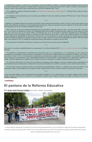 Considerado en conjunto, se calcula que el conocimiento (de base disciplinaria, publicado y registrado internacionalmente) habría demorado
1,750 años en duplicarse por primera vez contado desde el comienzo de la era cristiana, para luego volver a doblar su volumen, sucesivamente, en
150 años, 50 años, y ahora cada 5 años; se estima que hacia el año 2020 se duplicará cada 73 días.
(Ver J. Appleberry, citado por Vidal Sunción Infante, “O Perfil da Universidades para o Próximo Milenio”. Education Policy Analysis Archives,
Vol. 7, Number 32, 1999.
Es textualmente el mismo párrafo que leyó el secretario, pero publicado 13 años antes citando una fuente de 1999, hace hoy 17 años. Vamos pues
a buscar a Appleberry.
* * *
J. Appleberry es presidente emérito de la American Association of State Colleges and Universities (AASCU). Inició su carrera como maestro en una
escuela rural de Missouri. Se doctoró en la Universidad Estatal de Missouri y siguió una destacada trayectoria académica. El 20 de octubre de 2000,
en la inauguración de cursos en la Eastern Michigan University, dijo:
“Hace varios años se dijo que la información disponible para la humanidad se duplicaba cada cinco años, y que hacia el año 2000 –el presente
año– 97 por ciento de la información al alcance de la humanidad habría sido inventada o descubierta durante el lapso de vida de quienes hoy están
vivos. Hace unos cinco años uno de nuestros líderes en Washington dijo que en el año 2020, la información disponible para la humanidad se
duplicaría cada 73 días. El presidente Clinton, en su Mensaje a la Nación hace dos años (1998), se refirió a una aceleración similar en la velocidad
con que aumentaba la disponibilidad de información. Sean precisas o no estas proyecciones, nuestra experiencia nos confirma que hoy tenemos
mucho más información fácilmente accesible que nunca, no sólo en Estados Unidos sino en cada nación desarrollada del mundo”. Bill Clinton había
dicho en ese mensaje de 1998: La totalidad del conocimiento humano almacenado hoy se duplica cada cinco años.
En otras palabras, la información revelada por el secretario en el Zócalo tenía ya sus buenos años de antigüedad.
* * *
Para concluir: el secretario confundeinformación con conocimiento. En su Informe Mundial 2005: Hacia las sociedades del conocimiento, la Unesco
precisaba.
“La información es efectivamente un instrumento del conocimiento, pero no es el conocimiento en sí. La información, que nace del deseo de
intercambiar los conocimientos y hacer más eficaz su transmisión, es una forma fija y estabilizada de éstos que depende del tiempo y de su usuario:
una noticia es ‘fresca’ o no lo es. La información es en potencia una mercancía que se compra y vende en un mercado y cuya economía se basa en la
rareza, mientras que un conocimiento –pese a determinadas limitaciones: secreto de Estado y formas tradicionales de conocimientos esotéricos, por
ejemplo– pertenece legítimamente a cualquier mente razonable, sin que ello contradiga la necesidad de proteger la propiedad intelectual.”
Así, el discurso del secretario en el Zócalo de esta ciudad es una impostura. Sería rechazado como tal por cualquier profesor responsable en un
curso de primer semestre de licenciatura en cualquiera de las muchas universidades serias, públicas o privadas, con que cuenta la nación mexicana.
En estas manos ha puesto el gobierno federal esa otra impostura denominadareforma educativa. La rebelión de los maestros de México y del
pueblo que los apoya y los acompaña es justa y legítima. Primero o después dará sus frutos y salvará el destino de la educación en esta tierra.
* * *
No tuve que utilizar grandes recursos tecnológicos para esta rápida investigación. Usé un método anterior a los tiempos cristianos: seguir el hilo de
Ariadna y razonar con buena fe en el camino. No lo recomiendo al secretario, pues en lugar de encontrar una salida a su laberinto va a tener que
enfrentar al Minotauro.
El pantano de la Reforma Educativa
Por Jorge Javier Romero Vadillo julio 21, 2016 - 12:00 am • 8 Comentarios
La reforma educativa impulsada por este gobierno no fue una mera ocurrencia gubernamental ni, como se ha repetido, una imposición de organismos internacionales
empeñados en imponer un supuesto modelo neoliberal. Fue, en buena medida, producto de un reclamo social surgido de la evidencia incontrovertible de que el arreglo
educativo heredado del régimen del PRI. Foto: Cuartoscuro
 