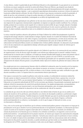 A estas alturas, a nadie le queda duda de que la Reforma Educativa se ha empantanado. La que pareció en su momento
la reforma con mayor aceptación social de la cartera del efímero Pacto por México, que despertó una oleada de
optimismo por el efecto político que pudo tener como desencadenante del desmantelamiento del arreglo corporativo –
lastre heredado del antiguo régimen– y por su potencial capacidad para desencadenar un proceso virtuoso de mejora de
la precaria calidad educativa del país, ha sido al final de cuentas la que mayores resistencias sociales ha generado, al
grado de que hoy está seriamente en riesgo de acabar atascada en el lodazal de la contestación radicalizada y las
concesiones de un gobierno aturrullado y entrampado en su déficit de legitimidad social.
La reforma educativa impulsada por este gobierno no fue una mera ocurrencia gubernamental ni, como se ha repetido,
una imposición de organismos internacionales empeñados en imponer un supuesto modelo neoliberal. Fue, en buena
medida, producto de un reclamo social surgido de la evidencia incontrovertible de que el arreglo educativo heredado
del régimen del PRI, y que había sido irresponsablemente mantenido por los dos sucesivos gobiernos de extracción
panista, ha dado resultados catastróficos tanto en la calidad de la educación como en la carrera profesional de los
maestros.
La única virtud de la política educativa del gobierno de Felipe Calderón fue exhibir descarnadamente el grado de
corrupción del arreglo educativo creado durante el antiguo régimen, basado en el control del Sindicato Nacional de
Trabajadores de la Educación no sólo sobre el ingreso, la promoción, la permanencia y el retiro de los docentes, sino
sobre importantes tajadas del presupuesto educativo. El nombramiento del yerno de la líder del SNTE como
subsecretario de Educación Básica mostró con claridad cómo el dinero público dedicado a la educación era privatizado
a favor de una corporación con capacidad de chantaje suficiente para impedir cualquier intento de reforma que le
quitara sus privilegios.
Fue el descarado patrimonialismo de la gestión educativa de Calderón lo que llevó a la construcción de una coalición
de organizaciones civiles de diverso signo favorable a una reforma que empezara por lo esencial: cambiar el marco
institucional de la relación entre el sindicato y el Estado que durante décadas había dejado en manos del primero todo el
proceso de reclutamiento y la gestión de la carrera de los maestros, gracias a lo cual el SNTE se convirtió en una
agencia de venta de plazas, promociones y cambios de adscripción gestionados por sus operadores locales, quienes se
enriquecieron de manera obscena gracias a esa prebenda estatal, típica de la manera de gobernar de la época clásica del
PRI.
Ese arreglo perverso tuvo consecuencias funestas sobre la calidad de la educación, pues los incentivos de los maestros
han sido esencialmente sindicales y políticos: para obtener un puesto, un ascenso o un cambio se debía ser leal al
sindicato o directamente pagar por ello, ya fuera en dinero o con el cuerpo, mientras que nadie verificaba los que cada
docente enseñaba en clase o si siquiera tenía los conocimientos básicos para hacerlo.
Este repaso es necesario hoy cuando el gobierno está contra las cuerdas y la embestida de resistencia sindical ha
llevado a poner en duda lo sustancial de la reforma. También es necesario hacerlo frente a quienes hoy ven en las
movilizaciones de la CNTE a un movimiento laboral legítimo. La Coordinadora Nacional de Trabajadores de la
Educación es la expresión radicalizada del SNTE en las secciones que domina y ha gestionado exactamente igual que el
sindicato oficial los mecanismos de control de la profesión docente y las tajadas presupuestales correspondientes,
aunque con un discurso casi insurreccional y con movilizaciones permanentes, pero sin ningún planteamiento
transformador ni de la calidad de la educación ni de las condiciones de vida de los maestros.
La cantaleta de que esta no ha sido una reforma educativa sino laboral elude el hecho de que sin un cambio en el
sistema de incentivos de los profesores, para alinearlos con criterios de desempeño académico y profesional, ningún
modelo educativo podrá funcionar. También desprecia el sentido liberador que para los profesores puede implicar la
recuperación del control de su carrera, pues el corazón del cambio radica en que desde el ingreso, su historia
profesional dependerá de su esfuerzo y su desempeño y no de lo que le pague al liderzuelo en turno, ya sea
revolucionario u oficialista.
Una y otra vez he escrito que los beneficios que la reforma constitucional pudiere generar se han puesto en riesgo por la
precipitación con la que se diseñó el servicio profesional docente en la legislación secundaria. La obcecación que llevó
a poner el acento en los incentivos negativos derivados de la evaluación, en lugar de vincularla con claridad a un
sistema de promoción en la función que no se limitara a los estímulos económicos y la negación a crear un servicio
profesional auténtico –con participación de los propios maestros, de manera que surgiera una representación colegiada
no mediada por las corruptas organizaciones sindicales– ha hecho poco atractivo para los profesores el nuevo sistema.
Si a esto se le añade la torpeza de las autoridades a la hora de informar sobre las consecuencias reales de la reforma,
buena parte de ellas positivas para los docentes, se podrá entender por qué han tenido eco las patrañas difundidas por
los dirigentes de la CNTE, empeñados en mantener a toda costa sus privilegios y prebendas.
 