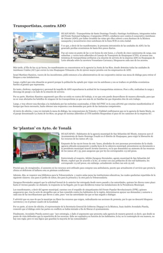 Transportistas, contra ADO
                                                   HUAJUAPAN.- Transportistas de Santo Domingo Tonalá y Santiago Juxtlahuaca, integrantes todos
                                                   del Frente Nacional Indígena y Campesino (FNIC), estallaron ayer contra el corporativo Autobuses
                                                   de Oriente (ADO), por haber invadido las rutas que ellos cubren a esos destinos de la Mixteca
                                                   oaxaqueña y secuestraron cinco autobuses de la línea SUR en esta ciudad.

                                                   Y es que, a decir de los manifestantes, la presunta intromisión de las unidades de ADO, les ha
                                                   generado perdías económicas de hasta 800 pesos diarios.

                                                   Fue así como en punto de las 11:00 horas de este lunes, y a bordo de cinco camionetas de carga, una
                                                   suburban y varios taxis adheridos al Consejo de Transporte de Huajuapan (CTH), al menos una
                                                   treintena de transportistas arribaron a la estación de servicio de la empresa ADO en Huajuapan de
                                                   León ubicada sobre la carretera Venustiano Carranza y bloquearon cada uno de los accesos.


Más tarde, al filo de las 13:30 horas, los manifestantes se concentraron en la agencia La Junta de los Ríos, donde detenían todas las unidades de
Autobuses Unidos (AU) que corren la ruta Huajuapan-Tehuacán a fin de ejercer mayor presión con los empresarios de ADO.

Israel Martínez Ramírez, vocero de los inconformes, pidió entonces a los administrativos de ese corporativo iniciar una mesa de diálogo para retirar el
bloqueo a sus instalaciones.

Luego, explicó que esta situación se generó porque la población ha optado por viajar con los autobuses y eso se traduce en pérdidas económicas
fuertes al gremio que representa.

En tanto, choferes, equipajeros y personal de taquilla de ADO reprocharon la actitud de los transportistas mixtecos. Pese a ello, realizaban la carga y
descarga de pasaje a un lado de la estación de servicio.

Por su parte, Martínez Ramírez argumentó que ellos no están en contra del trabajo, si no que esto puede desarrollarse de manera alternada, para que
no se vean afectados los bolsillos de ninguno de los transportistas ya que son más de 20 familias las que dependen den de este trabajo.

Luego, y tras ofrecer una disculpa a la ciudadanía por las molestias ocasionadas, el líder del FNIC en la zona advirtió que estarían manifestándose el
tiempo que fuera necesario, hasta obtener una respuesta a sus demandas por parte de las instancias competentes.

Al cierre de edición, y una vez iniciada la mesa de diálogo, las corporaciones de Tránsito y Vialidad confirmaron que en la agencia de Santa María, en
el paraje denominado La Junta de los Ríos, un grupo de taxistas adheridos al CTH también bloqueaban el paso de los camiones de la empresa AU.




Se ‘plantan’ en Ayto. de Tonalá
                                                   HUAJUAPAN.- Habitantes de la agencia municipal de San Sebastián del Monte, tomaron ayer el
                                                   Ayuntamiento de Santo Domingo Tonalá en el distrito de Huajuapan, para exigir la liberación de
                                                   los recursos de los ramos 28 y 33.

                                                   Empunto de las 09:00 horas de este lunes, alrededor de 200 personas provenientes de la citada
                                                   agencia ubicada escasamente a media hora de la cabecera municipal, presentaron un documento a
                                                   la presidenta municipal Araceli Arratia Guerrero, en la que demandan un aumento de los recursos
                                                   de los ramos 28 y 33, pues aseguran que por ley les corresponden 113 mil pesos.


                                                   Entrevistado al respecto, Adrián Zaragoza Hernández, agente municipal de San Sebastián del
                                                   Monte, explicó que de acuerdo a la ley, al contar con una población de dos mil habitantes, les
                                                   corresponde 113 mil pesos; sin embargo, actualmente reciben tan solo 25 mil.

Precisó que, de otorgárseles, el aumento en los recursos será utilizado para comprar una ambulancia, puesto que actualmente el servicio que presta la
clínica es deficiente al hallarse esta en pésimas condiciones.

Además, dijo, se requiere una biblioteca para la Telesecundaria y cuatro aulas paras las instituciones educativas, las cuales quedarían repartidas de la
siguiente manera: una para el jardín de niños, dos para la primaria y la otra para la Telesecundaria.

Zaragoza Hernández aseguró que la solicitud formal de lo anterior fue entregada desde enero pasado a las autoridades, quienes les dieron como plazo
hasta el viernes pasado; no obstante, la respuesta no ha llegado, por lo que decidieron tomar las instalaciones de la Presidencia Municipal.

Los manifestantes, a decir del agente municipal, cuentan con el respaldo de simpatizantes del Frente Popular Revolucionario (FPR), quienes
aseguraron que, tras la serie de atropellos que se han cometido contra los habitantes de la región, determinaron apoyar sus demandas y sumarse a
cada una de las movilizaciones que lleven a cabo, pues “son las autoridades las que se han negado a dialogar.

Y advirtió que en caso de que la munícipe no libere los recursos que exigen, radicalizarán sus acciones de protesta, por lo que no descartó bloqueos
carreteros y en el primer cuadro de la localidad.

Por su parte, al cierre de edición, el representante de la Secretaría General de Gobierno (Segego) en la Mixteca, Juan Andrés Avendaño Pineda,
comentó que el diálogo entre las partes en conflicto se había iniciado a fin de liberar el ayuntamiento.

Finalmente, Avendaño Pineda sostuvo que “por estrategia, y dado el argumento que presenta cada agencia de manera general; es decir, que desde su
punto de vista defienden que la repartición de los recursos debe ser equitativa en función de los habitantes, la ley no lo contempla de esa manera, no
hay una regla; pero es una lógica que guardan la mayoría de las comunidades”.
 