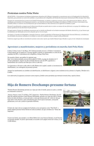 Protestan contra Peña Nieto
HUAJUAPAN.- Universitarios de distintas instituciones educativas de la Mixteca oaxaqueña se concentraron ayer en la Explanada de la Libertad de
Expresión, para protestar en contra del candidato a la presidencia de la República del Partido Revolucionario Institucional (PRI), Enrique Peña Nieto.

El punto de concentración fue el centro de la Ciudad de Huajuapan, en donde se realizaron acciones a favor de la democracia de México. Ahí, los
estudiantes provenientes de la Preparatoria número 3, así como de la Universidad Tecnológica de la Mixteca (UTM) y el Centro Universitario Luis
Donaldo Colosio, se unieron a las movilizaciones que se desarrollaron en días anteriores en la capital de la entidad y el país.

Durante la manifestación, arengaron que la democracia del país no puede estar en venta o en manos de una televisora o un grupo de ciudadanos que
buscan apoderarse de las elecciones de julio próximo.

De igual manera el grupo de estudiantes anunciaron que se estarán movilizando en los demás municipios del distrito electoral 03, ya que buscan que
la ciudadanía este informada acerca de la situación que se vive en el país.

Al respecto, el senador de la República, Armando Contreras, actual coordinador de Movimiento de Regeneración Nacional (Morena), se deslindo de
las actividades de protesta realizadas en la entidad en contra del candidato priista a ocupar la silla presidencial.

Contreras aseguró que ellos no necesitan de acciones como estas “puesto que Andrés Manuel López Obrador se gana el voto visitando los municipios




Agresiones a manifestantes, mujeres y periodistas en marcha Anti Peña Nieto
Colima, Colima, Lunes 21 de Mayo, 2012 (diarioavanzada.com.mx).- El Diario Avanzada de
Colima reportó que un grupo de 15 jóvenes agredió a quienes se manifestaban en contra de del
candidato del PRI a la presidencia de la República, Enrique Peña Nieto.

De acuerdo al diario, que publicó la siguiente nota,
http://www.diarioavanzada.com.mx/noticia.php?id=94308, un grupo de alrededor de 15
jóvenes golpeadores, algunos de ellos portando playeras rojas de EPN, agredieron a
manifestantes de la marcha anti Peña que se lleva a cabo hoy.

Las agresiones se llevaron a cabo sobre la calle Madero de la capital, cuando se encontraron los
manifestantes y un contingente de presuntos priístas.

Aunque los manifestantes no contaban con identificación, se identificaron a algunos como residentes de las colonias La España y Mirador de la
Cumbre.

En el zafarrancho, los agresores se lanzaron contra mujeres y también contra periodistas que intentaron tomarles fotos, reporta el diario.




Hija de Romero Deschamps presume fortuna
*Paulina Romero Deschamps presume sus viajes por todo el mundo, paseos en yates y comidas
en restaurantes exclusivos

 Oaxaca, Oaxaca, Lunes 21 de Mayo, 2012 (Agencias).- Paulina Romero Deschamps, hija del
líder del sindicato petrolero Carlos Romero Deschamps, presume sus viajes por todo el mundo,
bolsos de miles de dólares, aviones privados y yates que forman parte del estilo de vida que
logra darle Carlos Romero, quien oficialmente gana 24,633 pesos mensuales, incluyendo
prestaciones, así lo da a conocer el periódico Reforma.



El diario de viajes está en su página de Facebook, en la cual aparece como “Pauli Rod”, y
donde también presume bolsas Hermés de miles de dólares, las que considera sus “bolsas del
Superama”.



Una de esas bolsas, por ejemplo, es un Bolso Birkin de la casa francesa Hermés, en piel becerro
con herrajes dorados. Su precio aproximado, de acuerdo con la página oficial de la marca, es de
12,000 dólares.
 